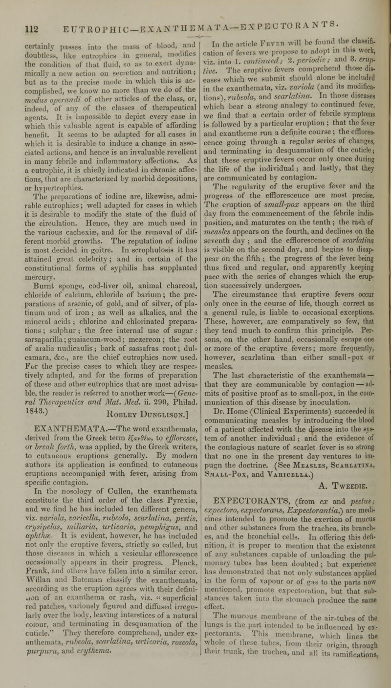 EUTROPHIC-EXANTIIEMATA-EXPECTORANTS. certainly passes into the mass of blood, and doubtless, like eutroi)hics in general, modifies the condition of that fluid, so as to exert dyna- mically a new action on secretion and nutrition ; but as to the precise mode in which this is ac- complished, we know no more than we do of the modus operandi of other articles of the class, or, indeed, of any of the classes of therapeutical agents. It is impossible to depict every case in which this valuable agent is capable of affording benefit. It seems to be adapted for all cases in which it is desirable to induce a change in asso- ciated actions, and hence is an invaluable revellent in many febrile and inflammatory affections. As a eutrophic, it is chiefly indicated in chronic affec- tions, that are characterized by morbid depositions, or hypertrophies. The preparations of iodine are, likewise, admi- rable eutrophics; well adapted for cases in which it is desirable to modify the state of the fluid of the circulation. Hence, they are much used in the various cachexiae, and for the removal of dif- ferent morbid growths. The reputation of iodine is most decided in goitre. In scrophulosis it has attained great celebrity; and in certain of the constitutional forms of sypliilis has supplanted mercury. Burnt sponge, cod-liver oil, animal charcoal, chloride of calcium, chloride of barium; the pre- parations of arsenic, of gold, and of silver, of pla- tinum and of iron ; as well as alkalies, and the mineral acids ; chlorine and chlorinated prepara- tions ; sulphur ; the free internal use of sugar : sarsaparilla; guaiacum-wood; mezereon ; the root of aralia nudicaulis; bark of sassafras root; dul- camara, &c., are the chief eutrophics now used. For the precise cases to which they are respec- tively adapted, and for the forms of preparation of these and other eutrophics that are most advisa- ble, the reader is referred to another work—(Gene- ral Therapeutics and Mat. Med. ii. 290, Philad. ) ROBLEY DUNGLISON.] EXANTHEMATA.—The word exanthemata, ilerived from the Greek term i^avOiuo, to effloresce, or break forth, was applied, by the Greek writers, to cutaneous eruptions generally. By modern authors its application is confined to cutaneous eruptions accompanied with fever, arising from specific contagion. In the nosology of Cullen, the exanthemata constitute the third order of the class Pyrexiae, and we find he has included ten different genera, \'iz. variola, varicella, rubeola, scarlatina, pestis, erysipelas, miliaria, urticaria, pemphigus, and apkthcE- It is evident, however, he has included not only the eruptive fevers, strictly so called, but those diseases in which a vesicular efflorescence occasionally appears in their progress. Plenck, Frank, and others have fallen into a similar error. Willan and Bateman classify the exanthemata, according as the eruption agrees with their dcfini- vton of an exanthema or rash, viz.  superficial red patches, variously figured and diffused irregu- larly over the body, leaving interstices of a natural colour, and terminating in desquamation of the cuticle. They therefore comprehend, under ex- anthemata, rubeola, scarlatina, urticaria, roseola, purpura, and erythema. In the article Feveii will be found the classifi- cation of fevers we propose to adopt in this work, viz. into 1. continued; 2. periodic; and 3. erup. tive. The eruptive fevers comprehend those dis- eases which wc submit should alone be included in the exanthemata, viz. variola (and its modifica- tions), rubeola, and scarlatina. In those diseases which bear a strong analogy to continued fever, we find that a certain order of febrile symptoms is followed by a particular eruption ; that the fever and exantheme run a definite course ; the efflores- cence going through a regular series of changes, and terminating in desquamation of the cuticle; that these eruptive fevers occur only once during the life of the individual; and lastly, that they are communicated by contagion. The regularity of the eruptive fever and the progress of the efflorescence are most precise. The eruption of small-pox appears on the third day from the commencement of the febrile indis- position, and maturates on the tenth; the rash of measles appears on the fourth, and declines on the seventh day ; and the efflorescence of scarlatina is visible on the second day, and begins to disap- pear on the fifth ; the progress of the fever being thus fixed and regular, and apparently keeping pace with the series of changes which the erup- tion successively undergoes. The circumstance that eruptive fevers occur only once in the course of life, though correct as a general rule, is liable to occasional exceptions. These, however, are comparatively so few, that they tend much to confirm this principle. Per- sons, on the other hand, occasionally escape one or more of the eruptive fevers; more frequently, however, scarlatina than either small-pox or measles. The last characteristic of the exanthemata — that they are communicable by contagion — ad- mits of positive proof as to small-pox, in the com- munication of this disease by inoculation. Dr. Home (Clinical Experiments) succeeded in communicating measles by introducing the blood of a patient affected with the disease into the sys- tem of another individual ; and the evidence of the contagious nature of scarlet fever is so strong that no one in the present day ventures to im- pugn the doctrine. (See Measles, Scahlatisa, Small-Pox, and Vauicella.) A. TWEEDIE. EXPECTORANTS, (from ex and pectus; expectoro, expectorans, Expectorantia,') are medi- cines intended to promote the exertion of mucus and other substances from the trachea, its branch- es, and the bronchial cells. In offering this defi- nition, it is proper to mention that the existence of any substances capable of unloading the pul- monary tubes has been doubted ; but experience has demonstrated that not only substances applied in the form of vapour or of gas to the parts now mentioned, promote expectoration, but that sub- stances taken into the stomach produce the same effect. The mucous membrane of the air-tubes of the lungs is tlie part intended to be influenced by ex- pectorants. This membrane, which lines the whole of these tubes, from their origin through their trunk, the trachea, and all its ramifications,