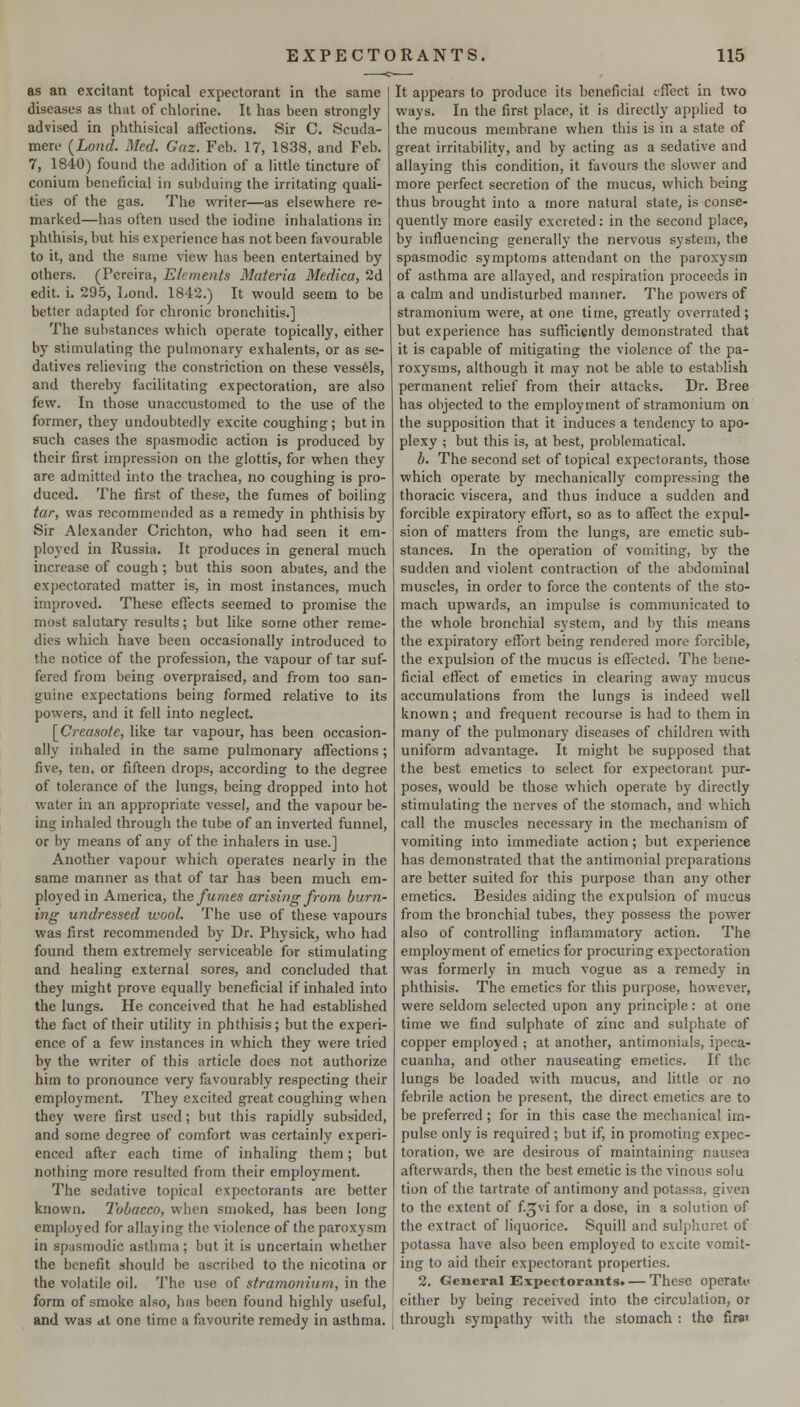 as an excitant topical expectorant in the same diseases as that of chlorine. It has been strongly advised in phthisical affections. Sir C. Scuda- mere {Lond. Med. Gaz. Feb. 17, 1838, and Feb. 7, 1840) found the addition of a little tincture of coniutn beneficial in subduing the irritating quaU- ties of the gas. The writer—as elsewhere re- marked—has often used the iodine inhalations in phthisis, but his experience has not been favourable to it, and the same view has been entertained by- others. (Pereira, Elements Materia Medico, 2d edit. i. 29-5, Lond. 1842.) It would seem to be better adapted for chronic bronchitis.] The substances which operate topically, either by stimulating the pulmonary exhalents, or as se- datives relieving the constriction on these vess6ls, and thereby facilitating expectoration, are also few. In those unaccustomed to the use of the former, they undoubtedly excite coughing; but in such cases the spasmodic action is produced by their first impression on the glottis, for when they are admitted into the tracliea, no coughing is pro- duced. The first of these, the fumes of boiling tar, was recommended as a remedy in phthisis by Sir Alexander Crichton, who had seen it em- ployed in Russia. It produces in general much increase of cough; but this soon abates, and the expectorated matter is, in most instances, much improved. These effects seemed to promise the most salutary results; but like some other reme- dies which have been occasionally introduced to the notice of the profession, the vapour of tar suf- fered from being overpraised, and from too san- guine expectations being formed relative to its powers, and it fell into neglect. [Creasofe, like tar vapour, has been occasion- ally inhaled in the same pulmonary affections; five, ten, or fifteen drops, according to the degree of tolerance of the lungs, being dropped into hot water in an appropriate vessel, and the vapour be- ing inhaled through the tube of an inverted funnel, or by means of any of the inhalers in use.] Another vapour which operates nearly in the same manner as that of tar has been much em- ployed in America, the fumes arising from burn- ing undressed wool. The use of these vapours was first recommended by Dr. Physick, who had found them extreme!}' serviceable for stimulating and healing external sores, and concluded that they might prove equally beneficial if inhaled into the lungs. He conceived that he had established the fact of their utility in phthisis; but the experi- ence of a few instances in which they were tried by the writer of this article does not authorize him to pronounce very favourably respecting their employment. They excited great coughing when they were first used; but this rapidly subsided, and some degree of comfort was certainly experi- enced after each time of inhaling them; but nothing more resulted from their employment. The sedative topical expectorants are better known. Tobacco, when smoked, has been long employed for allaying the violence of the paroxysm in spasmodic asthma; but it is uncertain whether the benefit should be ascrihed to the nicotina or the volatile oil. The use of stramonium, in the form of smoke also, has been found highly useful, and was at one time a favourite remedy in asthma. It appears to produce its beneficial effect in two ways. In the first place, it is directly applied to the mucous membrane when this is in a state of great irritability, and by acting as a sedative and allaying this condition, it favours the slower and more perfect secretion of the mucus, which being thus brought into a more natural state, is conse- quently more easily excreted: in the second place, by influencing generally the nervous system, the spasmodic symptoms attendant on the paroxysm of asthma are allayed, and respiration proceeds in a calm and undisturbed manner. The powers of stramonium were, at one time, greatly overrated; but experience has sufficiently demonstrated that it is capable of mitigating the violence of the pa- roxysms, although it may not be able to establish permanent relief from their attacks. Dr. Bree has objected to the employment of stramonium on the supposition that it induces a tendency to apo- plexy ; but this is, at best, problematical. b. The second set of topical expectorants, those which operate by mechanically compressing the thoracic viscera, and thus induce a sudden and forcible expiratory effort, so as to affect the expul- sion of matters from the lungs, are emetic sub- stances. In the operation of vomiting, by the sudden and violent contraction of the abdominal muscles, in order to force the contents of the sto- mach upwards, an impulse is communicated to the whole bronchial system, and by this means the expiratory effort being rendered more forcible, the expulsion of the mucus is effected. The bene- ficial effect of emetics in clearing away mucus accumulations from the lungs is indeed well known; and frequent recourse is had to them in many of the pulmonary diseases of children with uniform advantage. It might be supposed that the best emetics to select for expectorant pur- poses, would be those which operate by directly stimulating the nerves of the stomach, and which call the muscles necessary in the mechanism of vomiting into immediate action; but experience has demonstrated that the antimonial preparations are better suited for this purpose than any other emetics. Besides aiding the expulsion of mucus from the bronchial tubes, they possess the power also of controlling inflammatory action. The employment of emetics for procuring expectoration was formerly in much vogue as a remedy in phthisis. The emetics for this purpose, however, were seldom selected upon any principle: at one time we find sulphate of zinc and sulphate of copper employed ; at another, antimonials, ipeca- cuanha, and other nauseating emetics. If the lungs be loaded with mucus, and little or no febrile action be present, the direct emetics are to be preferred ; for in this case the mechanical im- pulse only is required ; but if, in promoting expec- toration, we are desirous of maintaining nausea afterwards, then the best emetic is the vinous solu tion of the tartrate of antimony and potassa, given to the extent of f^vi for a dose, in a solution of the extract of liquorice. Squill and sulphuret of potassa have also been employed to excite vomit- ing to aid their expectorant properties. 2. General Sxpectorantst — These operati< cither by being received into the circulation, or through sympathy with the stomach : the fire
