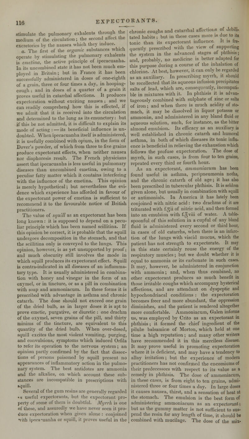 stimulate the pulmonary exhalents through the medium of the circulation ; the second aftect the excretorics by the nausea which they induce. chronic coughs and catarrhal affections of Jebili- tated habits ; but in these cases more is due to its tonic than its expectorant influence. It is fre- quently prescribed with the view of supporting n The first of the organic substances which ,, ^ , <• 1..1 ■■ is emetina, the active principle of ipecacuanha. In its uncombined state it has not been much em- ployed in Britain; but in France it has been successfully administered in doses of one-eighth of a grain, three or four times a day, in hooping- cough ; and in doses of a quarter of a grain it proves useful in catarrhal affections. It produces expectoration without exciting nausea ; and we can readily comprehend how this is effected, if we admit that it is received into the circulation and determined to the lung as its emunctory: but if this be not admitted, it is difficult to explain its mode of acting : — its beneficial influence is un- doubted. When ipecacuanha itself is administered, it is usefully combined with opium, in the form of Dover's powder, of which from three to five grains produce expectorant effects, when neither nausea nor diaphoresis result. The French physicians assert that ipecacuanha is less useful in pulmonary diseases than uncombined emetina, owing to a peculiar fatty matter which it contains interfering with the influence of the emetina. This opinion is merely hypothetical; but nevertheless the evi- dence which experience has afforded in favour of the expectorant power of emetina is sufficient to recommend it to the favourable notice of British practitioners. The value of squill as an expectorant has been long known: it is supposed to depend on a pecu- liar principle which has been named scillitina. If this opinion be correct, it is probable that the squill undergoes decomposition in the stomach, and that the scillitina only is conveyed to the lungs. This opinion, however, is as yet unsupported by proof; and much obscurity still involves the mode in which squill produces its expectorant effect. Squill is contra-indicated in all diseases of an inflamma- tory type. It is usually administered in combina- tion with honey and vinegar in the form of an oxymel, or in tincture, or as a pill in combination with soap and ammoniacum. In these forms it is prescribed with advantage in asthma and chronic catarrh. The dose should not exceed one grain of the dried bulb, as in larger doses it is apt to prove emetic, purgative, or diuretic : one drachm of the oxymel, seven grains of the pill, and thirty minims of the tincture, are equivalent to this quantity of the dried bulb. When over-dosed, squill excites the most violent vomiting, purging, and convulsions, symptoms which induced Orfila to refer its operation to the nervous system; an opinion partly confirmed b}^ the fact that dissec- tions of persons poisoned by squill present no appearances of inflammatory action in the pulmo- nary system. The best antidotes are ammonia and the alkalies, on which account these sub- stances are incompatible in prescriptions with fcquill. Several of the gum resins are generally regarded • s useful expectorants, but the expectorant pro- perty of some of them is doubtful. Myrrh is one of these, and assuredly we have never seen it pro- tiuce expectoration when given alone : conjoined '%'ith ipecjj-uanha or squill, it proves useful in the and, probably, no medicine is better adapted for this purpose during a course of the inhalation of chlorine. At best, however, it can only be regarded as an auxiUary. In prescribing myrrh, it should be recollected that its aqueous infusion precipitates salts of lead, which are, consequently, incompati- ble in mixtures with it. In phthisis it is advan- tageously combined with sulphate of zinc or salts ofiron; and when there is much acidity of sto- mach, it may be dissolved in liquor potassae or ammonifB, and administered in any bland fluid or aqueous solution, such, for instance, as the bitter almond emulsion. Its efficacy as an auxiliary is well established in chronic catarrh and humoral asthma, in both of which diseases its tonic influ- ence is beneficial in relieving the exhaustion which follows the profuse expectoration. The dose of myrrh, in such cases, is from four to ten grains, repeated every third or fourth hour. As an expectorant, ammoniacum has been found useful in asthma, peripneumonia notha, and the chronic catarrh of old age; it has also been prescribed in tubercular phthisis. It is seldom given alone, but usually in combination with squill or antimonials. In America it has lately been conjoined with nitric acid : two drachms of it are triturated with f gii of nitric acid, and then formed into an emulsion with f.^viii of water. A table- spoonful of this solution in a cupful of any bland fluid is administered every second or third hour, in cases of old catarrhs, when there is an infarc- tion of the lungs with viscid mucus, which the patient has not strength to expectorate. It may in this state certainly rouse the energy of the respiratory muscles; but we doubt whether it is equal to ammonia or its carbonate in such cases. It may, however, be administered in conjunction with ammonia; and, when thus combined, no other expectorant produces so much benefit in those irritable coughs which accompany hysterical affections, and are attendant on dyspeptic and hypochondriacal conditions : the expectoration becomes freer and more abundant, the oppression diminishes, and the patient is rendered altogether more comfortable. Ammoniacum, Galen inlorms us, was employed by Crito as an expectorant in phthisis ; it formed the chief ingredient of the pilulae balsamicas of Morton, which held at one time a high reputation; and many other writers have recommended it in this merciless disease. It may prove useful in promoting expectoration where it is deficient, and may have a tendency to allay irritation; but the experience of modern practitioners has not confirmed the encomiums of their predecessors with respect to its value as a remedy in phthisis. The dose of ammoniacum, in these cases, is from eight to ten grains, admi- nistered three or four times a day. In large doses it causes nausea, thirst, and a sensation of heat at the stomach. The emulsion is the best form of administering ammoniacum as an expectorant; but as the gummy matter is not sufficient to sus- pend the resin for any length of time, it should be combined with mucilage. The dose of the mix-