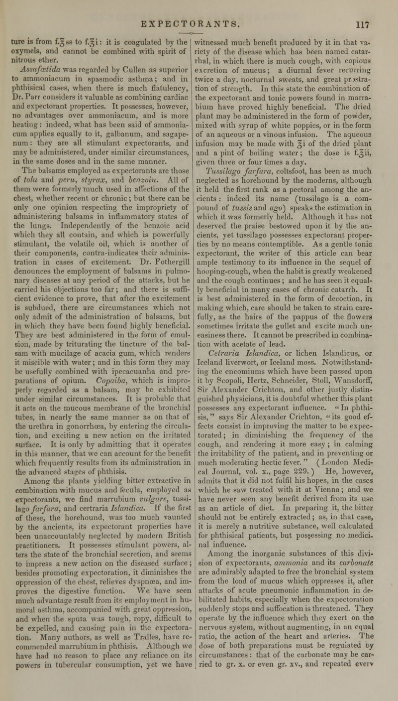 ture is from f.^ss to f.gi: it is coagulated by the oxymels, and cannot be combined with spirit of nitrous ether. Assafcctida was regarded by Cullen as superior to ammoniacum in spasmodic asthma; and in phthisical cases, when there is mucli flatulency, Dr. Parr considers it valuable as combining cardiac and expectorant properties. It possesses, however, no advantages over ammoniacum, and is more heating: indeed, what has been said of ammonia- cum applies equally to it, galbanum, and sagape- num: they are all stimulant expectorants, and may be administered, under similar circumstances, in the same doses and in the same manner. The balsams employed as expectorants are those of tolu and peru, styrax, and benzoin. All of them were formerly much used in affections of the chest, whether recent or chronic; but there can be only one opinion respecting the impropriety of administering balsams in inflammatory states of the lungs. Independently of the benzoic acid which they all contain, and which is powerfully stimulant, the volatile oil, which is another of their components, contra-indicates their adminis- tration in cases of excitement. Dr. Fothergill denounces the employment of balsams in pulmo- nary diseases at any period of the attacks, but he carried his objections too far; and there is suffi- cient evidence to prove, that after the excitement is subdued, there are circumstances which not only admit of the administration of balsams, but in which they have been found highly beneficial. They are best administered in the form of emul- sion, made by triturating the tincture of the bal- sam with mucilage of acacia gum, which renders it miscibie with water; and in this form they may be usefully combined with ipecacuanha and pre- parations of opium. Copaiba, which is impro- perly regarded as a balsam, may be exhibited under similar circumstances. It is probable that it acts on the mucous membrane of the bronchial tubes, in nearly the same manner as on that of the urethra in gonorrhoea, by entering the circula- tion, and exciting a new action on the irritated surface. It is only by admitting that it operates in this manner, that we can account for the benefit which frequently results from its administration in the advanced stages of phthisis. Among the plants yielding bitter extractive in combination with mucus and fecula, employed as expectorants, we find marrubium vulgare, tussi- Idigo farfara, and certraria Islandica. If the first of these, the horehound, was too much vaunted by the ancients, its expectorant properties have been unaccountably neglected by modern British practitioners. It possesses stimulant powers, al- ters the state of the bronchial secretion, and seems to impress a new action on the diseased surface; besides promoting expectoration, it diminishes the oppression of the chest, relieves dyspnoea, and im- proves the digestive function. We have seen much advantage result from its employment in hu- moral asthma, accompanied with great oppression, and when the sputa was tough, ropy, difficult to be expelled, and causing pain in the expectora- tion. Many authors, as well as Tralles, have re- commended marrubium in phthisis. Although we have had no reason to place any reliance on its powers in tubercular consumption, yet we have witnessed much benefit produced by it in that va- riety of the disease which has been named catar- rhal, in which there is much cough, with copious excretion of mucus; a diurnal fever recurring twice a day, nocturnal sweats, and great prostra- tion of strength. In this state the combination of the expectorant and tonic powers found in marra- bium have proved highly beneficial. The dried plant may be administered in the form of povvder, mixed with syrup of white poppies, or in the form of an aqueous or a vinous infusion. The aqueous infusion may be made with ^i of the dried plant and a pint of boiling water; the dose is f.^ii, given three or four times a day. Tussilago furfura, coltsfoot, has been as much neglected as horehound by the moderns, although it held the first rank as a pectoral among the an- cients : indeed its name (tussilago is a com- pound of tussis and ago') speaks the estimation in which it was formerly held. Although it has not deserved the praise bestowed upon it by the an- cients, yet tussilago possesses expectorant proper- ties by no means contemptible. As a gentle tonic expectorant, the writer of this article can bear ample testimony to its influence in the sequel of hooping-cough, when the habit is greatly weakened and the coush continues; and he has seen it equal- ly beneficial in many cases of chronic catarrh. It is best administered in the form of decoction, in making which, care should be taken to strain care- fully, as the hairs of the pappus of the flowers sometimes irritate the gullet and excite much un- easiness there. It cannot be prescribed in combina- tion with acetate of lead. Cetraria Islandica, or lichen Islandicus, or Iceland liverwort, or Iceland moss. Notwithstand- ing the encomiums which have been passed upon it by Scopoli, Hertz, Schneider, Stoll, Wansdorff, Sir Alexander Crichlon, and other justly distin- guished physicians, it is doubtful whether this plant possesses any expectorant influence.  In phthi- sis, says Sir Alexander Crichton, its good ef- fects consist in improving the matter to be expec- torated; in diminishing the frequency of the cough, and rendering it more easy ; in calming the irritability of the patient, and in preventing or much moderating hectic fever.  (London Medi- cal Journal, vol. x., page 229. ) He, however, admits that it did not fulfil his hopes, in the cases which he saw treated with it at Vienna ; and we have never seen any benefit derived from its use as an article of diet. In preparing it, the bitter should not be entirely extracted; as, in that case, it is merely a nutritive substance, well calculated for phthisical patients, but possessing no medici. nal influence. Among the inorganic substances of this divi- sion of expectorants, ammonia and its carbonate are admirably adapted to free the bronchial system from the load of mucus which oppresses it, after attacks of acute pneumonic inflammation in de- bilitated habits, especially when the expectoration suddenly stops and suffocation is threatened. They operate by the influence which they exert on the nervous system, without augmenting, in an equal ratio, the action of the heart and arteries. The dose of both preparations must be regulated by circumstances: that of the carbonate may be car- ried to gr. X. or even gr. xv., and repeated everr