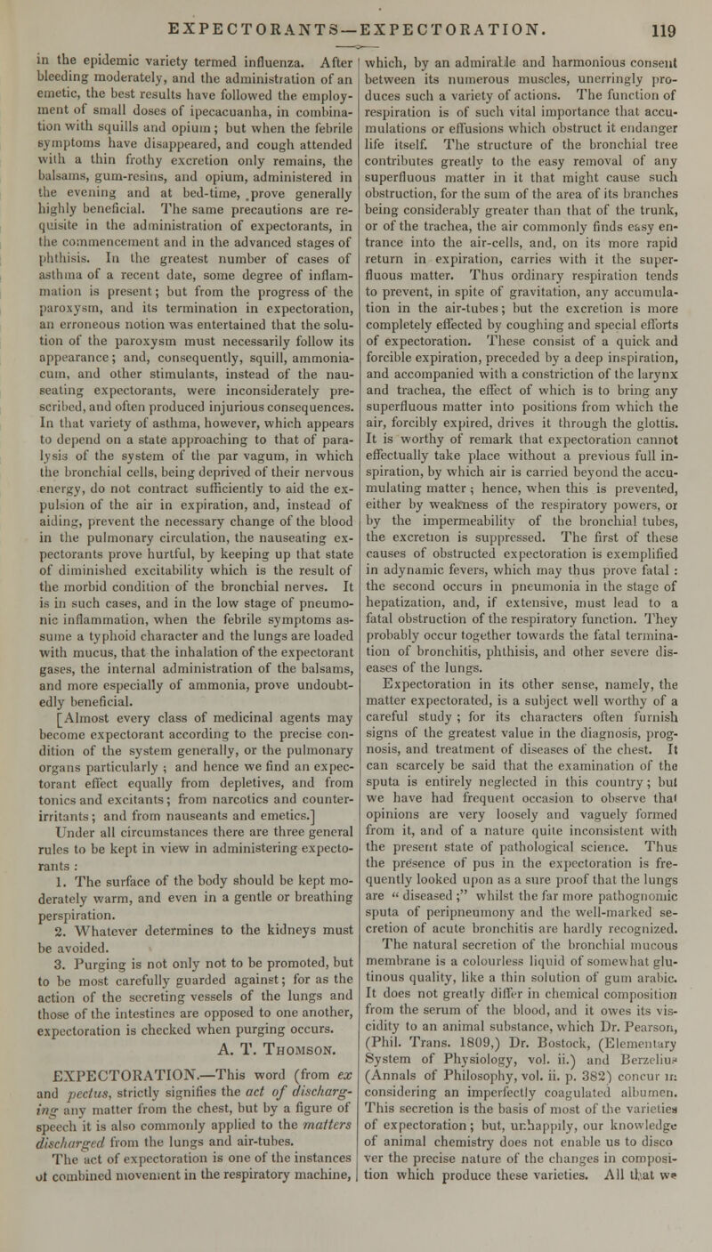 in the epidemic variety termed influenza. After bleeding moderately, and the administration of an emetic, the best results have followed the employ- ment of small doses of ipecacuanha, in combina- tion with squills and opium; but when the febrile symptoms have disappeared, and cough attended with a thin frothy excretion only remains, the balsams, gum-resins, and opium, administered in the evening and at bed-time, _prove generally highly beneficial. The same precautions are re- quisite in the administration of expectorants, in the commencement and in the advanced stages of phthisis. In the greatest number of cases of asthma of a recent date, some degree of inflam- mation is present; but from the progress of the paroxysm, and its termination in expectoration, an erroneous notion was entertained that the solu- tion of tlie paroxysm must necessarily follow its appearance; and, consequently, squill, ammonia- cum, and other stimulants, instead of the nau- seating expectorants, were inconsiderately pre- scribed, and often produced injurious consequences. In that variety of asthma, however, which appears to depend on a state approaching to that of para- lysis of the system of the par vagum, in which the bronchial cells, being deprived of their nervous energy, do not contract sufficiently to aid the ex- pulsion of the air in expiration, and, instead of aiding, prevent the necessary change of the blood in the pulmonary circulation, the nauseating ex- pectorants prove hurtful, by keeping up that state of diminished excitability which is the result of the morbid condition of the bronchial nerves. It is in such cases, and in the low stage of pneumo- nic inflammation, when the febrile symptoms as- sume a typhoid chai'acter and the lungs are loaded with mucus, that the inhalation of the expectorant gases, the internal administration of the balsams, and more especially of ammonia, prove undoubt- edly beneficial. [Almost every class of medicinal agents may become expectorant according to the precise con- dition of the system generally, or the pulmonary organs particularly ; and hence we find an expec- torant effect equally firom depletives, and from tonics and excitants; from narcotics and counter- irritants ; and from nauseants and emetics.] Under all circumstances there are three general rules to be kept in view in administering expecto- rants : 1. The surface of the body should be kept mo- derately warm, and even in a gentle or breathing perspiration. 2. Whatever determines to the kidneys must be avoided. 3. Purging is not only not to be promoted, but to be most carefully guarded against; for as the action of the secreting vessels of the lungs and those of the intestines are opposed to one another, expectoration is checked when purging occurs. A. T. Thomson. EXPECTORATION.—This word (from ex and pectus, strictly signifies the act of discharg- ing any matter from the chest, but by a figure of speech it is also commonly applied to the matters discharged from the lungs and air-tubes. The act of expectoration is one of the instances ot combined movement in the respiratory machine, which, by an admirable and harmonious consent between its numerous muscles, unerringly pro- duces such a variety of actions. The function of respiration is of such vital importance that accu- mulations or effusions which obstruct it endanger life itself. The structure of the bronchial tree contributes greatly to the easy removal of any superfluous matter in it that might cause such obstruction, for the sum of the area of its branches being considerably greater than that of the trunk, or of the trachea, the air commonly finds easy en- trance into the air-cells, and, on its more rapid return in expiration, carries with it the super- fluous matter. Thus ordinary respiration tends to prevent, in spite of gravitation, any accumula- tion in the air-tubes; but the excretion is more completely effected by coughing and special eflTorts of expectoration. These consist of a quick and forcible expiration, preceded by a deep inspiration, and accompanied with a constriction of the larynx and trachea, the effect of which is to bring any superfluous matter into positions from which the air, forcibly expired, drives it through the glottis. It is worthy of remark that expectoration cannot effectually take place without a previous full in- spiration, by which air is carried beyond the accu- mulating matter ; hence, when this is prevented, either by weakness of the respiratory powers, or by the impermeability of the bronchial tubes, the excretion is suppressed. The first of these causes of obstructed expectoration is exemplified in adynamic fevers, which may thus prove fatal : the second occurs in pneumonia in the stage of hepatization, and, if extensive, must lead to a fatal obstruction of the respiratory function. They probably occur together towards the fatal termina- tion of bronchitis, phthisis, and other severe dis- eases of the lungs. Expectoration in its other sense, namely, the matter expectorated, is a subject well worthy of a careful study ; for its characters often furnish signs of the greatest value in the diagnosis, prog- nosis, and treatment of diseases of the chest. It can scarcely be said that the examination of the sputa is entirely neglected in this country; but we have had frequent occasion to observe thai opinions are very loosely and vaguely formed from it, and of a nature quite inconsistent with the present state of pathological science. Thus the presence of pus in the expectoration is fre- quently looked upon as a sure proof that the lungs are  diseased ; whilst the far more pathognomic sputa of peripneumony and the well-marked se- cretion of acute bronchitis are hardly recognized. The natural secretion of the bronchial mucous membrane is a colourless liquid of somewhat glu- tinous quality, like a thin solution of gum arabic. It does not greatly differ in chemical composition from the serum of the blood, and it owes its vis- cidity to an animal substance, which Dr. Pearson, (Phil. Trans. 1809,) Dr. Bostock, (Elementary System of Physiology, vol. ii.) and Berztliu.'' (Annals of Philosophy, vol. ii. p. 382) concur in considering an imperfectly coagulated albumen. This secretion is the basis of most of the varictiea of expectoration; but, unhappily, our knowledge of animal chemistry does not enable us to disco ver the precise nature of the changes in composi- tion which produce these varieties. All tl,\at we