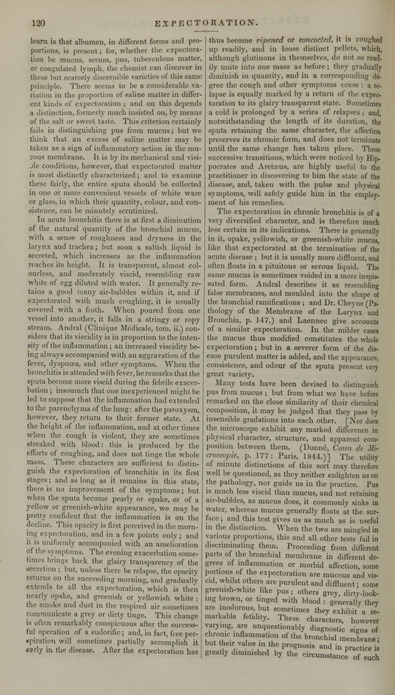 learn is that albumen, in different forms and pro- portions, is present; for, whether the expectora- tion be mucus, serum, pus, tuberculous matter, or coagulated lymph, the chemist can discover in these but scarcely discernible varieties of this same principle. There seems to be a considerable va- riation in the proportion of saline matter in differ- ent kinds of expectoration ; and on this depends a distinction, formerly much insisted on, by means of the salt or sweet taste. This criterion certainly fails in distinguishing pus from mucus; but we think that an excess of saline matter may be taken as a sign of inflammatory action in the mu- cous membrane. It is by its mechanical and visi- jle conditions, however, that expectorated matter is most distinctly characterized; and to examine these fairly, the entire sputa should be collected in one oir more convenient vessels of white ware or glass, in which their quantity, colour, and con- sistence, can be minutely scrutinized. In acute bronchitis there is at first a diminution of the natural quantity of the bronchial mucus, with a sense of roughness and dryness in the larynx and trachea; but soon a saltish liquid is secreted, which increases as the inflammation reaches its height. It is transparent, almost col- ourless, and moderately viscid, resembling raw white of egg diluted with water. It generally re- tains a good many air-bubbles within it, and if expectorated with much coughing, it is usually covered with a froth. When poured from one vessel into another, it falls in a stringy or ropy stream. Andral (Clinique Medicale, torn, ii.) con- siders that its viscidity is in proportion to the inten- sity of the inflammation; an increased viscidity be- ing always accompanied with an aggravation of the fever, dyspnaja, and other symptoms. When the bronchitis is attended with fever, he remarks that the sputa become more viscid during the febrile exacer- bation ; insomuch that one inexperienced might be led to suppose that the inflammation had extended to the parenchyma of the lung: after the paroxysm, however, they return to their former state. At the height of the inflammation, and at other times when the cough is violent, they are sometimes streaked with blood: this is produced by the efforts of coughing, and does not tinge the whole mass. These characters are sufficient to distin- guish the expectoration of bronchitis in its first stages; and as long as it remains in this state, there is no improvement of the symptoms; but when the sputa become pearly or opake, or of a yellow or greenish-white appearance, we may be pretty confident that the inflammation is on the decline. This opacity is first perceived in the morn- ing expectoration, and in a few points only; and it is uniformly accompanied with an amelioration of the symptoms. The evening exacerbation some- times brings back the glairy transparency of the secretion ; but, unless there be relapse, the opacity returns on the succeeding morning, and gradually extends to all the expectoration, which is then nearly opake, and greenish or yellowish white : the smoke and dust in the respired air sometimes communicate a grey or dirty tinge. This change is often remarkably conspicuous after the success- ful operation of a sudorific; and, in fact, free per- spiration will sometimes partially accomplish it •early in the disease. After the expectoration has thus become ripened or concocted, it is coughed up readily, and in loose distinct pellets, which, although glutinous in themselves, do not so read- ily unite into one mass as before; they gradually diminish in quantitj^ and in a corresponding de- gree the cough and other symptoms cease : a re- lapse is equally marked by a return of the expec- toration to its glairy transparent state. Sometimes a cold is prolonged by a series of relapses ; and, notwithstanding the length of its duration, the sputa retaining the same character, the affection preserves its chronic form, and does not terminate until the same change has taken place. These successive transitions, which were noticed by Hip- pocrates and Aretaeus, are highly useful to the practitioner in discovering to him the state of the disease, and, taken with the pulse and physical symptoms, will safely guide him in the employ, ment of his remedies. The expectoration in chronic bronchitis is of a very diversified character, and is therefore much less certain in its indications. There is generally in it, opake, yellowish, or greenish-white mucus, like that expectorated at the termination of the acute disease ; but it is usually more difHuent, and often floats in a pituitous or serous liquid. The same mucus is sometimes voided in a more inspis- sated form. Andral describes it as resembling false membranes, and moulded into the shape of the bronchial ramifications ; and Dr. Cheyne (Pa- thology of the Membrane of the Larynx and Bronchia, p. 147,) and Laennec give accounts of a similar expectoration. In the milder cases the mucus thus modified constitutes the whole expectoration; but in a severer form of the dis- ease purulent matter is added, and the appearance, consistence, and odour of the sputa present very great variety. Many tests have been devised to distinguish pus from mucus ; but from what we have before remarked on the close similarity of their chemical composition, it may be judged that they pass by insensible gradations into each other. [Nor docs the microscope exhibit any marked difference in physical character, structure, and apparent com- position between them. (Donne, Cuun dt Mi- croscopic, p. 177: Paris, 1844.)] The utility of minute distinctions of this sort may therefore well be questioned, as they neither enlighten us on the pathology, nor guide us in the practice. Pus IS much less viscid than mucus, and not retaining air-bubbles, as mucus does, it commonly sinks in water, whereas mucus generally floats at the sur- face ; and this test gives us as much as is useful in the distinction. When the two are mingled in various proportions, this and all other tests fail in discriminating them. Proceeding from different parts of the bronchial membrane in different de- grees of inflammation or morbid affection, some portions of the expectoration are mucous and vis- cid, whilst others are purulent and diffluent; some greemsh-white like pus ; others grey, dirty-look- ing brown, or tinged with blood : generally they arc inodorous, but sometimes they exhibit a re- markable fetidity. These characters, however varymg, are unquestionably diagnostic signs of chronic inflammation of the bronchial membrane; but their value in the prognosis and in practice is greatly diminished by the circumstance of such