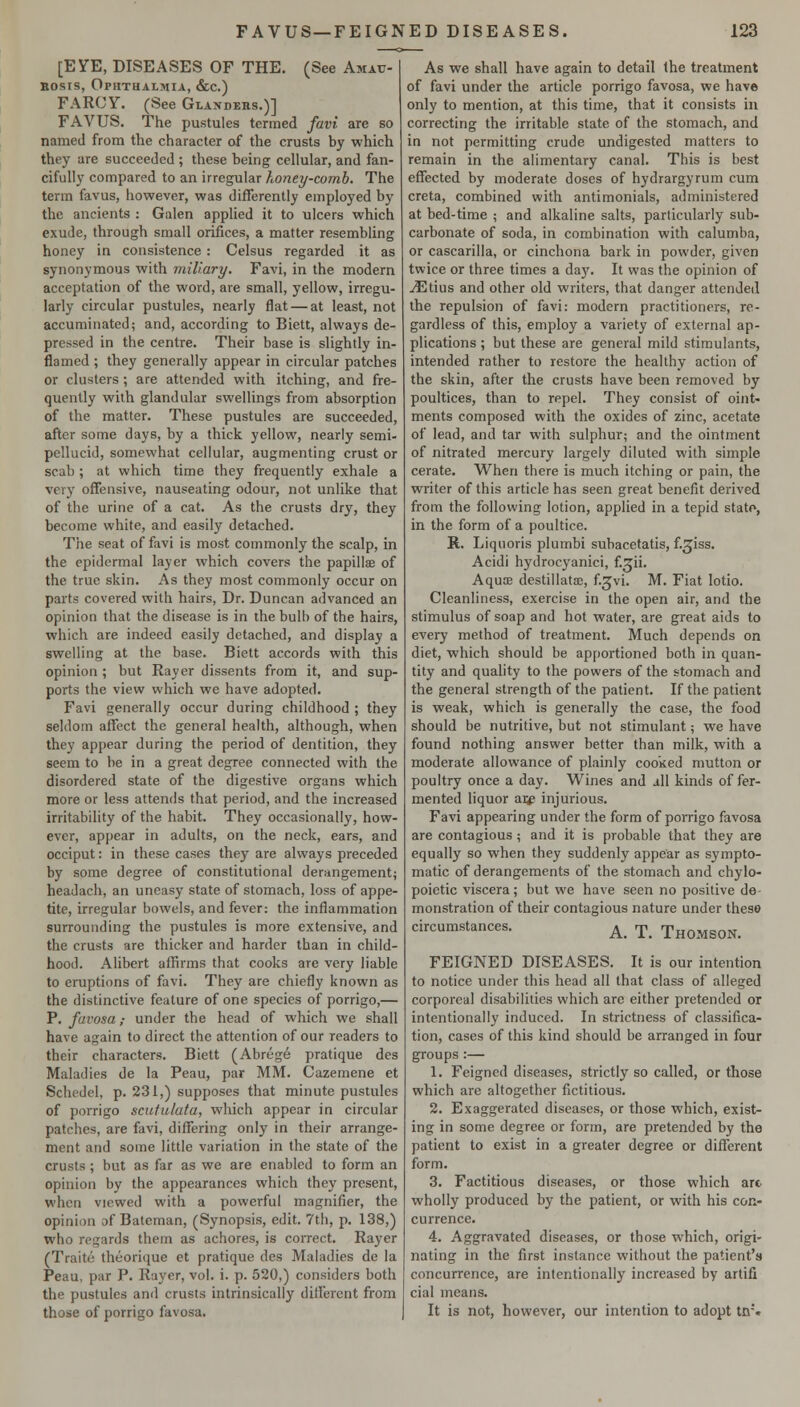 [EYE, DISEASES OF THE. (See Amau- Bosis, Ophthalmia, &c.) FARCY. (See Glandehs.)] FAVUS. The pustules termed favi are so named from the character of the crusts by which they are succeeded ; these being cellular, and fan- cifully compared to an irregular Konty-comb. The term favus, however, was differently employed by the ancients : Galen apphed it to ulcers which exude, through small orifices, a matter resembling honey in consistence: Celsus regarded it as synonymous with miliary. Favi, in the modern acceptation of the word, are small, yellow, irregu- larly circular pustules, nearly flat — at least, not accuminated; and, according to Biett, always de- pressed in the centre. Their base is slightly in- flamed ; they generally appear in circular patches or clusters ; are atten-ded with itching, and fre- quently with glandular swellings from absorption of the matter. These pustules are succeeded, after some days, by a thick yellow, nearly semi- pellucid, somewhat cellular, augmenting crust or scab; at which time they frequently exhale a very offensive, nauseating odour, not unlike that of the urine of a cat. As the crusts dry, they become white, and easily detached. The seat of favi is most commonly the scalp, in the epidermal layer which covers the papillae of the true skin. As they most commonly occur on parts covered with hairs. Dr. Duncan advanced an opinion that the disease is in the bulb of the hairs, which are indeed easily detached, and display a swelling at the base. Biett accords with this opinion ; but Rayer dissents from it, and sup- ports the view which we have adopted. Favi generally occur during childhood ; they seldom affect the general health, although, when they appear during the period of dentition, they seem to be in a great degree connected with the disordered state of the digestive organs which more or less attends that period, and the increased irritability of the habit. They occasionally, how- ever, appear in adults, on the neck, ears, and occiput: in these cases they are always preceded by some degree of constitutional derangement; headach, an uneasy state of stomach, loss of appe- tite, irregular bowels, and fever: the inflammation surrounding the pustules is more extensive, and the crusts are thicker and harder than in child- hood. Alibert affirms that cooks are very liable to eruptions of favi. They are chiefly known as the distinctive feature of one species of porrigo,— P. favosa; under the head of which we shall have again to direct the attention of our readers to their characters. Biett (Abrege pratique des Maladies de la Peau, par MM. Cazemene et Schedel, p. 231,) supposes that minute pustules of porrigo scutulata, which appear in circular patches, are favi, differing only in their arrange- ment and some little variation in the state of the crusts; but as far as we are enabled to form an opinion by the appearances which they present, when viewed with a powerful magnifier, the opinion of Bateman, (Synopsis, edit. 7th, p. 138,) who regards them as achores, is coiTect. Rayer (Traite theorique et pratique des Maladies de la Peau, par P. Rayer, vol. i. p. 520,) considers both the pustules and crusts intrinsically different from those of porrigo favosa. As we shall have again to detail the treatment of favi under the article porrigo favosa, we have only to mention, at this time, that it consists iu correcting the irritable state of the stomach, and in not permitting crude undigested matters to remain in the alimentary canal. This is best effected by moderate doses of hydrargyrum cum creta, combined with antimonials, administered at bed-time ; and alkaline salts, particularly sub- carbonate of soda, in combination with calumba, or cascarilla, or cinchona bark in powder, given twice or three times a day. It was the opinion of ^tius and other old writers, that danger attended the repulsion of favi: modern practitioners, re- gardless of this, employ a variety of external ap- plications ; but these are general mild stimulants, intended rather to restore the healthy action of the skin, after the crusts have been removed by poultices, than to repel. They consist of oint- ments composed with the oxides of zinc, acetate of lead, and tar with sulphur; and the ointment of nitrated mercury largely diluted with simple cerate. When there is much itching or pain, the writer of this article has seen great benefit derived from the following lotion, applied in a tepid statf*, in the form of a poultice. R. Liquoris plumbi subacetatis, f.^iss. Acidi hydrocyanici, f.^ii. Aqute destillatse, f-Jvi. M. Fiat lotio. Cleanliness, exercise in the open air, and the stimulus of soap and hot water, are great aids to every method of treatment. Much depends on diet, which should be apportioned both in quan- tity and quality to the powers of the stomach and the general strength of the patient. If the patient is weak, which is generally the case, the food should be nutritive, but not stimulant; we have found nothing answer better than milk, with a moderate allowance of plainly cooked mutton or poultry once a day. Wines and all kinds of fer- mented liquor ai^ injurious. Favi appearing under the form of porrigo favosa are contagious ; and it is probable that they are equally so when they suddenly appear as sympto- matic of derangements of the stomach and chylo- poietic viscera; but we have seen no positive de- monstration of their contagious nature under these circumstances. ^_ -p_ THOMSON. FEIGNED DISEASES. It is our intention to notice under this head all that class of alleged corporeal disabilities which are either pretended or intentionally induced. In strictness of classifica- tion, cases of this kind should be arranged in four groups :— 1. Feigned diseases, strictly so called, or those which are altogether fictitious. 2. Exaggerated diseases, or those which, exist- ing in some degree or form, are pretended by the patient to exist in a greater degree or different form. 3. Factitious diseases, or those which are wholly produced by the patient, or with his con- currence. 4. Aggravated diseases, or those which, origi- nating in the first instance without the patient's concurrence, are intentionally increased by artifi cial means. It is not, however, our intention to adopt tn'.