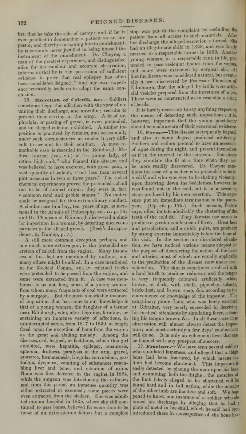 ber, that he take the side of mercy; and if he is ever justified in denouncing a patient as an im- postor, and thereby consigning him to punishment, he is certainlv never justified in being himself the instrument of the punishment. Dr. Cheyne, a man of the greatest experience, and distinguished aUke for his candour and accurate observation, informs us that he is  in possession of sufficient evidence to prove that real epilepsy has often been considered feigned ; and our own experi- ence irresistibly leads us to adopt the same con- clusion. 15. Kxcretion of CalcuU, &c. — Soldiers sometimes feign this afl:ection with the view of ob- taining their discharge, and unwilling recruits to prevent their serving in the army. A fit of ne- phralgia, or passing of gravel, is even pretended, and an alleged calculus exhibited. A similar im- position is practised by females, and occasionally under such circumstances as render it very diffi- cult to account for their conduct. A most re- markable case is recorded in the Edinburgh Me- dical Journal (vol. vii.) of  a young lady, of rather high rank, who feigned this disease, and was believed to have excreted, with great pain, a vast quantity of calculi,  not less than several pint measures in two or three years. The rudest chemical experiments proved the pretended calculi not to be of animal origin ; they were in fact,  common sand and pebble stones. No motive cbuld be assigned for this extraordinary conduct. A similar case in a boy, ten years of age, is men- tioned in the Annals of Philosophy, vol. iv. p. 76 ; and Dr. Thomson of Edinburgh discovered a simi- lar imposition in a woman, by detecting micaceous particles in the alleged gravel. (Beck's Jurispru- dence, by Dunlop, p. 7.) A still more common deception perhaps, and one much more extravagant, is the pretended ex- cretion of calculi from the vagina. Many instan- ces of this fact are mentioned by authors, and many others might be added. In a case mentioned in the Medical Comm., vol. iv. calcined bricks were pretended to be passed from the vagina, and some were extracted from it. A case was men- tioned to us not long since, of a young woman from whom many fragments of coal were extracted by a surgeon. But the most remarkable instance of imposition that has come to our knowledge is that of a young woman, the daughter of a farmer near Edinburgh, who, after feigning, forming, or sustaining an immense variety of affections, in uninterrupted series, from 1817 to 1830, at length fixed upon the excretion of bone from the vagina as the great and abiding malady. Among the diseases, real, feigned, or factitious, which this girl exhibited, were hepatitis, epilepsy, amaurosis, aphonia, deafness, paralysis of the arm, gravel, anasarca, haematemesis, irregular convulsions, gas- traigia, dyspnoea, vomiting of substances resem- bling liver and bone, and retention of urine. Bone was first detected in the vagina in 1824, while the surgeon was introducing the catheter, and from this period an immense quantity was either extracted or excreted; some pieces were even extracted from the bladder. She was admit- ted into an hospital in 1825, where she still con- tinued to pass bones, believed for some time to be tpoao of an extra-uterine foetus; but a complete FEIGNED DISEASES. stop was put to the complaint by secluding the patient from all access to such materials. After her discharge the alleged excretion returned. She had an illegitimate child in 1828, and was finally married to a respectable farmer in 1830. Another young woman, in a respectable rank in life, pre- tended to pass vesicular bodies from the vagina, and many were extracted by surgical aid. At first the disease was considered natural, but eventu- ally it was discovered by Professor Thomson of Edinburgh, that the alleged hydatids were artifi- cial vesicles prepared from the intestines of a pig. These were so constructed as to resemble a string of beads. It is hardly necessary to say anything respecting the means of detecting such impositions ; it is, however, important that the young practitioner should be made aware of their occasional existence. 16. Fever.—This disease is frequently feigned, and also in some degree produced artificially. Soldiers and sailors pretend to have an accession of ague during the night, and present themselves as if in the interval to the surgeon. Sometimes they simulate the fit at a time when they can be more readily discovered. Dr. Cheyne men- tions the case of a soldier who pretended to be in a chill, and who was seen to be shaking violently: upon throwing down the bedclothes, however, he was found not in the cold, but it in a sweating stage produced by his own exertion. This expo- sure put an immediate termination to the parox- ysm. (Op. cit. p. 175.) Such persons, Foilere says, often imitate admirably the chattering of the teeth of the cold fit. They likewise use means to produce a greater semblance of fever. Great heat and perspiration, and a quick pulse, are produced by strong exercise immediately before the hour of the visit. In the section on disordered circula- tion, we have noticed various means adopted for the purpose of disordering the action of the heart and arteries, most of which are equally applicable to the production of the disease now under con- sideration. The skin is sometimes scrubbed with a hard brush to produce redness ; and the tongue is very frequently coloured artificially white, brown, or dark, with chalk, pipe-clay, tobacco, brick-dust, and brown soap, &c. according to the convenience or knowledge of the impostor. The sanguinary pirate Loto, who was lately executed at Gibraltar, very nearly succeeded in deceiving his medical attendants by simulating fever, colour- ing his tongue brown, &c. In all these cases close observation will almost always detect the impos- ture ; and most certainly a few days' confinement will do so. It is only an ephemeral fever that can be feigned with any prospect of success. 17*. Fracture.—We have seen several soldiers who simulated lameness, and alleged that a thigh bone had been fractured, by which means the limb had become shortened.' This imposture is easily detected by placing the man upon his back and examining both the thighs : the muscles of the limb falsely alleged to be shortened will be found hard and in full action, while the muscles of the other limb are inactive and soft. We hap- pened to know one instance of a soldier who ob- tained his discharge by alleging that he had a plate of metal in hU skull, which he said had been introduced there in consequence of the bone hav-