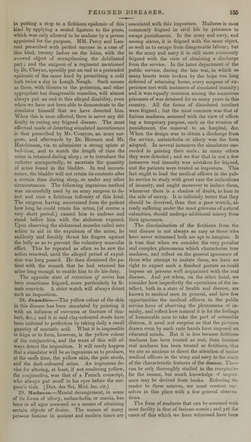 in putting a stop to a fictitious epidemic of this kind by applying a sealed ligature to the penis, which was only allowed to be undone by a person appointed for the purpose. MM. Percy and Lau- rent prescribed with perfect success in a case of this kind, twenty lashes on the loins, with the avowed object of strengthening the debilitated part; and the surgeon of a regiment mentioned by Dr. Cheyne, speedily put an end to a pretended epidemic of the same kind by prescribing a cold bath twice a day in Lough Neagh. Such means as these, with blisters to the perineum, and other a[)propriate but disagreeable remedies, will almost always put an end to this alleged disability, even when we have not been able to demonstrate to the simulator himself that we have detected him. When this is once effected, there is never any dif- ficulty in curing any feigned disease. The most effectual mode of detecting simulated incontinence is that prescribed by Mr. Comyns, an army sur- geon, and afterwards by Dr. Hennen and Mr. Hutchinson, viz. to administer a strong opiate at bed-lime, and to watch the length of time the urine is retained during sleep; or to introduce the catheter unexpectedly, to ascertain the quantity of urine found in the bladder. In real inconti- nence, the bladder will not retain its contents after a certain time during sleep, or under any other circumstances. The following ingenious method was successfully used by an army surgeon to de- tect and cure a fictitious infirmity of this kind. The surgeon having ascertained from the patient how long he could retain his urine, (of course a very short period,) caused him to undress and stand before him with the abdomen exposed. Upon observing the abdominal muscles called into action to aid in the expulsion of the urine, he suddenly and forcibly thrust his fingers against the belly so as to prevent the voluntary muscular effort. This he repeated as often as he saw the action renewed, until the alleged period of expul- sion was long passed. He then dismissed the pa- tient with the remark that he had retained his urine long enough to enable him to do his duty. The opposite state of 7-etention of urine has been sometimes feigned, more particularly by fe- male convicts. A strict watch will always detect such an imposition. 28. Jaundice.—The yellow colour of the skin in this disease has been simulated by painting it with an infusion of curcuma or tincture of rhu- barb, &c.; and it is said clay-coloured stools have been imitated to perfection by taking daily a small quantity of muriatic acid. What it is impossible to feign or to form, however, is the yellow colour of the conjunctiva, and the want of this will al- ways detect the imposition. It will rarely happen that a simulator will be so ingenious as to produce, at the sam'e time, the yellow skin, the pale stools, and the dark-coloured urine. An ingenious de- vice for altering, at least, if not rendering yellow, the conjunctiva, was that of a French conscript, who always put snuff in his eyes before the sur- geon's visit. (Diet des Sci. Med. loc. cit.) 29. Madness.—Mental derangement, in some of its forms of idiocy, melancholia, or mania, has been in all ages assumed as a means of attaining certain objects of desire. The names of many per!»ons famous in ancient and modern time's are associated with this imposture. Madness is most commonly feigned in civil life by prisoners to escape punishment. In the army and navy, and among slaves, it is feigned with the same object, as well as to escape from disagreeable labour; but in the army and navy it is still more commonly feigned with the view of obtaining a discharge from the service. In the latter department of the public service, during the late war, in which so many hearts were broken by the hope too long deferred of returning home, every surgeon of ex- perience met with instances of simulated insanity; and it was equally common among the numerous prisoners of war detained for so many years in this country. All the forms of disordered intellect were feigned ; but the most common was that of furious madness, assumed with the view of effect- ing a temporary purpose, such as the evasion of punishment, the removal to an hospital, &c. When the design was to obtain a discharge fi-om the service, melancholia or idiocy was the form adopted. In several instances the simulators suc- ceeded in gaining their ends; in many others they were detected ; and we fear that in not a few instances real insanity was mistaken for feigned, and the patients were treated as impostors. This fact ought to lead the medical officers in the pub- lic service to study with great care the indications of insanity, and ought moreover to induce them, whenever there is a shadow of doubt, to lean to the side of mercy. It is infinitely better that they should be deceived, than that a poor wretch, al- ready suffering under the most grievous of natural calamities, should undergo additional misery from their ignorance. The discrimination of the fictitious from the real disease is not always so easy as those who have never witnessed both are apt to imagine. It is true that when we consider the very peculiar and complex phenomena which characterize true madness, and reflect on the general ignorance of those who attempt to imitate them, we have no right to expect such a finished picture as could impose on persons well acquainted with the real disease. And yet when, on the other hand, we consider how imperfectly the operations of the in- tellect, both in a state of health and disease, are known to medical men in general, and how few opportunities the medical oflnicers in the public service have of observing the phenomena of in- sanity, and reflect how natural it is for the feelings of honourable men to take the part of ostensible distress, it need not surprise us that the pictures drawn even by such rude hands have imposed on educated minds. But it is less because fictitious madness has been treated as real, than because real madness has been treated as fictitious, ihul we are so anxious to direct the attention of iuiiior medical officers in the army and navy to the studv of the characteristic features of the disease. Thesis can be only thoroughly studied in the receptacle!- for the insane, but much knowledge ■f import ance may be derived from books. Referring llit reader to these sources, we nmst content our selves in this place with a few general observ.-i tions. The form of madness that can be assumed with most facility is that of furious mania ; and yet the cases of this which we have witnessed have been