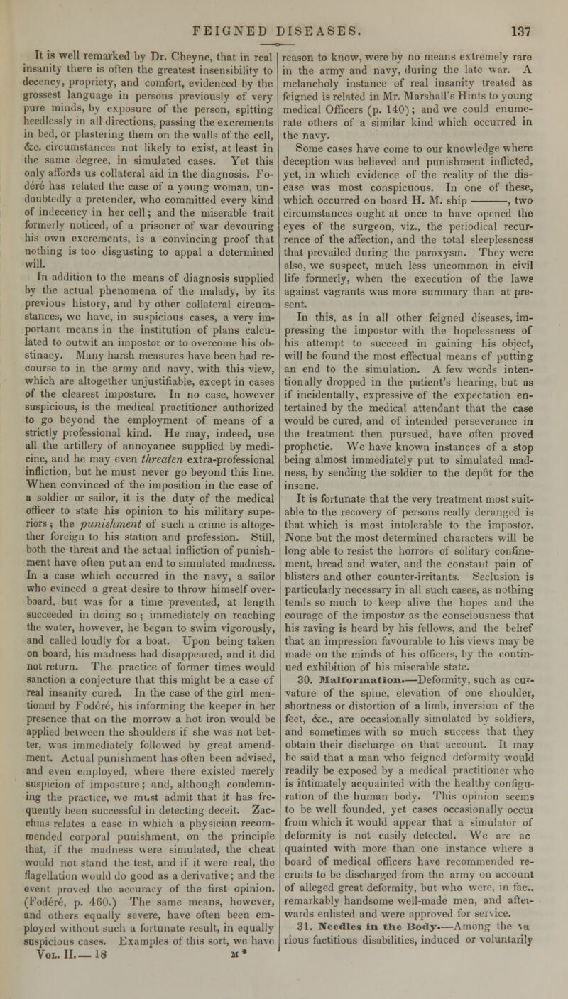It is well remarked by Dr. Cheync, that in real insanity there is often the greatest insensibility to decency, propriety, and comfort, evidenced by the grossest language in persons previously of very pure minds, by exposure of the person, spitting heedlessly in all directions, passing the excrements in bed, or plastering them on the walls of the cell, &c. circumstances not likely to exist, at least in the same degree, in simulated cases. Yet this only affords us collateral aid in the diagnosis. Fo- dere has related the case of a young woman, un- doubtedly a pretender, who committed every kind of indecency in her cell; and the miserable trait formerly noticed, of a prisoner of war devouring his own excrements, is a convincing proof that nothing is too disgusting to appal a determined will. In addition to the means of diagnosis sup[)lied by the actual phenomena of the malady, by its previous history, and by other collateral circum- stances, we have, in suspicious cases, a very im- portant means in the institution of plans calcu- lated to outwit an impostor or to overcome his ob- stinacy. Many harsh measures have been had re- course to in the army and navj-, with this view, which are altogether unjustifiable, except in cases of the clearest imposture. In no case, hovvever suspicious, is the medical practitioner authorized to go beyond the employment of means of a strictly professional kind. He may, indeed, use all the artillery of annoyance supphed by medi- cine, and he may even threaten extra-professional infliction, but he must never go beyond this line. When convinced of the imposition in the case of a soldier or sailor, it is the duty of the medical officer to state his opinion to his military supe- riors ; the punishment of such a crime is altoge- ther foreign to his station and profession. Still, both the threat and the actual infliction of punish- ment have often put an end to simulated madness. In a case which occurred in the navy, a sailor who evinced a great desire to throw himself over- board, but was for a time prevented, at length succeeded in doing so ; immediately on reaching the water, however, he began to swim vigorously, and called loudly for a boat. Upon being taken on board, his madness had disappeared, and it did not return. 'I'he practice of former times would sanction a conjecture that this might be a case of real insanity cured. In the case of the girl men- tioned by Fodcre, his informing the keeper in her presence that on the morrow a hot iron would be applied between the shoulders if she was not bet- ter, was immediately followed by great amend- ment. Actual punishment has often been advised, and even employed, where there existed merely suspicion of imposture; and, although condemn- ing the practice, we must admit that it has fre- quently been successful in detecting deceit. Zac- chias relates a case in which a physician recom- mended corporal punishment, on the principle that, if the madness were simulated, the cheat would not stand the test, and if it were real, the flagellation would do good as a derivative; and the event proved the accuracy of the first opinion. (Fodere, p. 460.) The same means, however, and others equally severe, have often been em- ployed without such a fortunate result, in equally suspicious cases. Examples of this sort, we have Vol. II 18 m* reason to know, were by no means extremely rare in the army and navy, duiing the late war. A melancholy instance of real insanity treated as feigned is related in Mr. Marshall's Hints to young medical Officers (p. 140); and we could enume- rate others of a similar kind which occurred in the navy. Some cases have come to our knowledge where deception was believed and punishment inflicted, yet, in which evidence of the reality of the dis- ease was most conspicuous. In one of these, which occurred on board H, M. ship , two circumstances ought at once to have opened the eyes of the surgeon, viz., the periodical recur- rence of the affection, and the total sleeplessness that prevailed during the paroxysm. They were also, we suspect, much less uncommon in civil life formerly, when the execution of the laws against vagrants was more summary than at pre- sent. In this, as in all other feigned diseases, im- pressing the impostor with the hopelessness of his attempt to succeed in gaining his object, will be found the most effectual means of putting an end to the simulation. A few words inten- tionally dropped in the patient's hearing, but as if incidentally, expressive of the expectation en- tertained by the medical attendant that the case would be cured, and of intended perseverance in the treatment then pursued, have often proved prophetic. We have known instances of a stop being almost immediately put to simulated mad- ness, by sending the soldier to the depot for the insane. It is fortunate that the very treatment most suit- able to the recovery of persons really deranged is that which is most intolerable to the impostor. None but the most determined characters will be long able to resist the horrors of solitary confine- ment, bread and water, and the constant pain of blisters and other counter-irritants. Seclusion is particularly necessary in all such cases, as nothing tends so much to keep alive the hopes and the courage of the impostor as the consciousness that his raving is heard by his fellows, and the belief that an impression favourable to his views may be made on the minds of his officers, by the contin- ued exhibition of his miserable state. 30. Malformatloii.—Deformity, such as cur- vature of the sjjine, elevation of one shoulder, shortness or distortion of a limb, inversion of the feet, &c., are occasionally simulated by soldiers, and sometimes with so much success that they obtain their discharge on that account. It may be said that a man who feigned deformity would readily be exposed by a medical practitioner who is intimately acquainted with the healthy configu- ration of the human body. This opinion seems to be well founded, yet cases occasionally occui from which it would appear that a simulator of deformity is not easily detected. We are ac quainted with more than one instance where a board of medical officers have recommended re- cruits to be discharged from the army on account of alleged great deformity, but who were, in fac, remarkably handsome well-made men, and aftei- wards enlisted and were approved for service. 31. Needles in the Body.—Among the \tt rious factitious disabilities, induced or voluntarilj