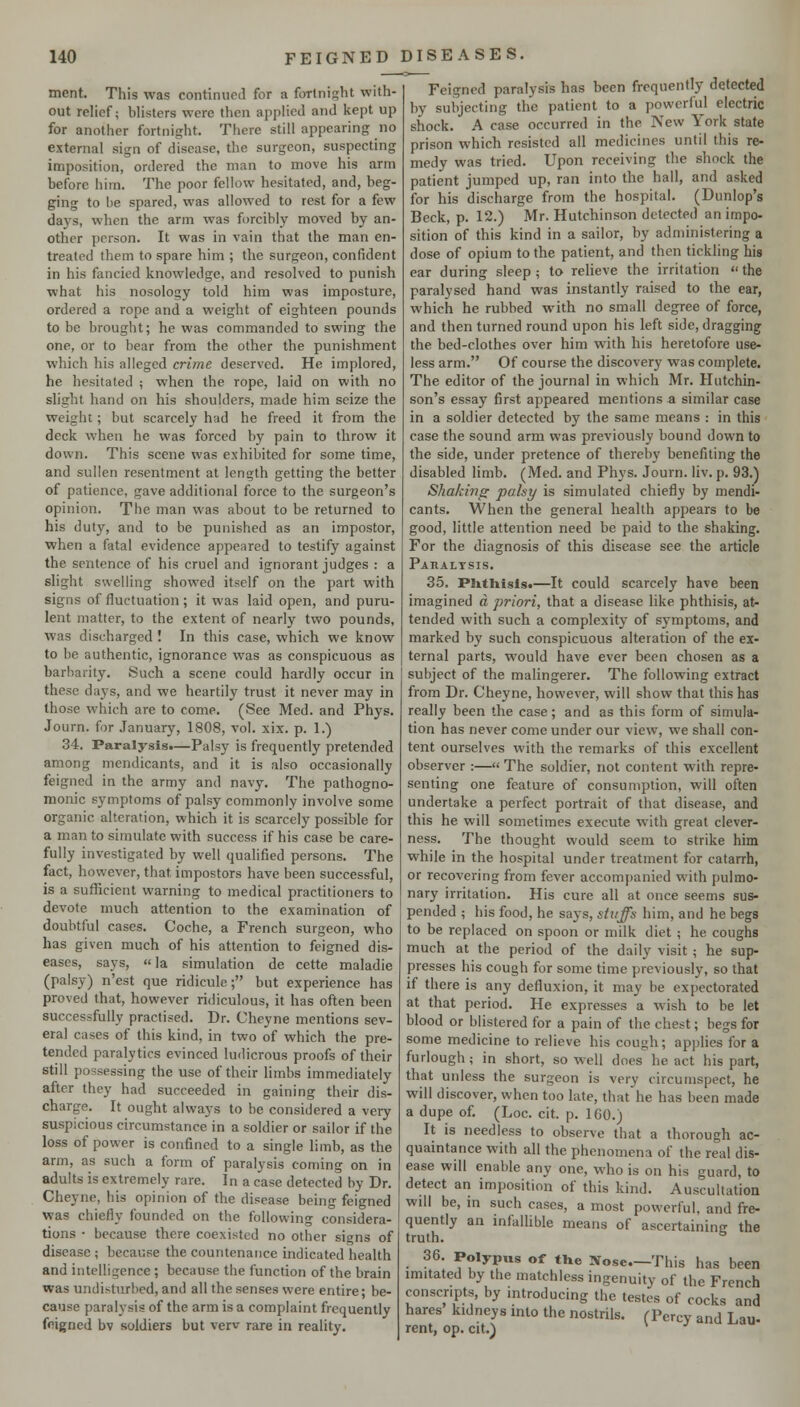 ment. This was continued for a fortnight with- out relief; blisters were then applied and kept up for another fortnight. There still appearing no external sign of disease, the surgeon, suspecting imposition, ordered the man to move his arm before him. The poor fellow hesitated, and, beg- ging to he spared, was allowed to rest for a few days, when the arm was forcibly moved by an- other person. It was in vain that the man en- treated them to spare him ; the surgeon, confident in his fancied knowledge, and resolved to punish what his nosology told him was imposture, ordered a rope and a weight of eighteen pounds to be brought; he was commanded to swing the one, or to bear from the other the punishment which his alleged crime deserved. He implored, he hesitated ; when the rope, laid on with no slight hand on his shoulders, made him seize the weight; but scarcely had he freed it from the deck when he was forced by pain to throw it down. This scene was exhibited for some time, and sullen resentment at length getting the better of patience, gave additional force to the surgeon's opinion. The man was about to be returned to his duty, and to be punished as an impostor, when a fatal evidence appeared to testify against the sentence of his cruel and ignorant judges : a slight swelling shovced itself on the part with signs of fluctuation; it was laid open, and puru- lent matter, to the extent of nearly two pounds, was discharged I In this case, which we know to be authentic, ignorance was as conspicuous as barbarity. Such a scene could hardly occur in these days, and we heartily trust it never may in those which are to come. (See Med. and Phys. Journ. for January, 1808, vol. xix. p. 1.) 34. Paralysis.—Palsy is frequently pretended among mendicants, and it is also occasionally feigned in the army and navy. The pathogno- monic symptoms of palsy commonly involve some organic alteration, which it is scarcely possible for a man to simulate with success if his case be care- fully investigated by well qualified persons. The fact, however, that impostors have been successful, is a sufficient warning to medical practitioners to devote much attention to the examination of doubtful cases. Coche, a French surgeon, who has given much of his attention to feigned dis- eases, says, la simulation de cette maladie (palsy) n'est que ridicule; but experience has proved that, however ridiculous, it has often been successfully practised. Dr. Cheyne mentions sev- eral cases of this kind, in two of which the pre- tended paralytics evinced ludicrous proofs of their still possessing the use of their limbs immediately after they had succeeded in gaining their dis- charge. It ought always to be considered a very suspicious circumstance in a soldier or sailor if the loss of power is confined to a single limb, as the arm, as such a form of paralysis coming on in adults is extremely rare. In a case detected by Dr. Cheyne, his opinion of the disease being feigned was chiefly founded on the following considera- tions • because there coexisted no other signs of disease ; because the countenance indicated health and intelligence; because the function of the brain was undisturbed, and all the senses were entire; be- cause paralysis of the arm is a complaint frequently feigned bv soldiers but verv rare in reality. Feigned paralysis has been frequently detected by subjecting the patient to a powerful electric shock. A case occurred in the New York state prison which resisted all medicines until this re- medy was tried. Upon receiving the shock the patient jumped up, ran into the hall, and asked for his discharge from the hospital. (Dunlop's Beck, p. 12.) Mr. Hutchinson detected an impo- sition of this kind in a sailor, by administering a dose of opium to the patient, and then tickling his ear during sleep ; to relieve the irritation  the paralysed hand was instantly raised to the ear, which he rubbed with no small degree of force, and then turned round upon his left side, dragging the bed-clothes over him w^th his heretofore use- less arm. Of course the discovery was complete. The editor of the journal in which Mr. Hutchin- son's essay first appeared mentions a similar case in a soldier detected by the same means : in this case the sound arm was previously bound down to the side, under pretence of thereby benefiting the disabled limb. (Med. and Phys. Journ. liv. p. 93.) Shaking palsy is simulated chiefly by mendi- cants. When the general health appears to be good, little attention need be paid to the shaking. For the diagnosis of this disease see the article Paralysis. 35. Plitliisls*—It could scarcely have been imagined a priori, that a disease like phthisis, at- tended with such a complexity of symptoms, and marked by such conspicuous alteration of the ex- ternal parts, would have ever been chosen as a subject of the malingerer. The following extract from Dr. Cheyne, however, will show that this has really been the case; and as this form of simula- tion has never come under our view, we shall con- tent ourselves with the remarks of this excellent observer :—« The soldier, not content with repre- senting one feature of consumption, will often undertake a perfect portrait of that disease, and this he will sometimes execute with great clever- ness. The thought would seem to strike him while in the hospital under treatment for catarrh, or recovering from fever accompanied with pulmo- nary irritation. His cure all at once seems sus- pended ; his food, he says, stuffs him, and he begs to be replaced on spoon or milk diet ; he coughs much at the period of the daily visit ; he sup- presses his cough for some time previously, so that if there is any defluxion, it may be expectorated at that period. He expresses a wish to be let blood or blistered for a pain of the chest; begs for some medicine to relieve his cough; applies for a furlough; in short, so well does he act his part, that unless the surgeon is very circumspect, he will discover, when too late, that he has been made a dupe of. (Loc. cit. p. 160.) It is needless to observe that a thorough ac- quaintance with all the phenomena of the real dis- ease will enable any one, who is on his guard, to detect an imposition of this kind. Auscultation will be, in such cases, a most powerful, and fre- quently an infalhble means of ascertaininc the truth. ^ 36. Polypus of tlx^ Nose—This has been mutated by the matchless ingenuity of the French conscripts, by introducing the testes of cocks and hares kidneys into the nostrils. (Percy and Lau- rent, op. cit.) *