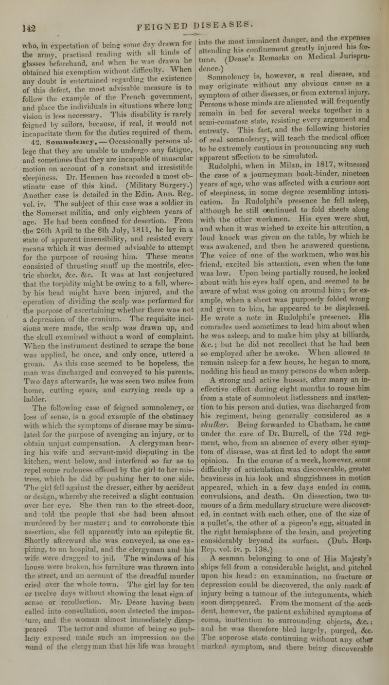 who, in expectation of bcin? some day drawn for the army, practised reading with all kinds of glasses beforehand, and when he was drawn he obtained his exemption without difficulty. When any doubt is entertained regarding the existence of this defect, the most advisable measure is to follow the example of the French government, and place the individuals in situations where long vision is less necessary. This disability is rarely fci'^ned by sailors, because, if real, it would not incapacitate them for the duties required of them. 42. Somnolency. — Occasionally persons al- lege that they are unable to undergo any fatigue, and sometimes that they are incapable of muscular motion on account of a constant and irresistible sleepiness. Dr. Hennen has recorded a most ob- stinate case of this kind. (Military Surgery.) Another case is detailed in the Edin. Ann. Reg. vol. iv. The subject of this case was a soldier in the Somerset miUtia, and only eighteen years of age. He had been confined for desertion. From the 26th April to the 8th July, 1811, he lay in a state of apparent insensibility, and resisted every means which it was deemed advisable to attempt for the purpose of rousing him. These means consisted of thrusting snuff up the mostrils, elec- tric shocks, &c. &c. It was at last conjectured that the torpidity might be owing to a fall, where- by his head might have been injured, and the operation of dividing the scalp was performed for the purpose of ascertaining whether there was not a depression of the cranium. The requisite inci- sions were made, the scalp was drawn up, and the skull examined without a word of complaint. When the instrument destined to scrape the bone was applied, he once, and only once, uttered a groan. As this case seemed to be hopeless, the man was discharged and conveyed to his parents. Two days afterwards, he was seen two miles from home, cutting spars, and carrying reeds up a ladder. The following case of feigned somnolency, or loss of sense, is a good example of the obstinacy with which the symptoms of disease may be simu- lated for the purpose of avenging an injury, or to obtain unjust compensation. A clergyman hear- ing his wife and servant-maid disputing in the kitchen, went below, and interfered so far as to repel some rudeness offered by the girl to her mis- tress, which he did bj'' pushing her to one side. The girl fell against the dresser, either by accident or design, whereby she received a slight contusion over her eye. She then ran to the street-door, and told the people that she had been almost murdered by her master; and to corroborate this assertion, she fell apparently into an epileptic fit. Shortly afterward she was conveyed, as one ex- piring, to an hospital, and the clergyman and his wife were dragged to jail. The windows of his house were broken, his furniture was thrown into the street, and an account of the dreadful murder cried over the whole town. The girl lay for ten or twelve days without showing the least sign of sense or recollection. Mr. Dease having been called into consultation, soon detected the impos- •ure, and the woman almost immediately disap- peared The terror and shame of being so puh- hely exposed made such an impression on the »riind of the clergyman that his life was brought FEIGNED DISEASES. ~^nto the most imminent danger, and the expenses attending his confinement greatly injured his for- tune. (Dease's Remarks on Medical Jurispru- dence.) Somnolency is, however, a real disease, and may originate without any obvious cause as a symptom of other diseases, or from external injury. Persons whose minds are alienated will frequently remain in bed for several weeks together in a semi-comatose state, resisting every argument and entreaty. This fiict, and the following histories of real somnolency, will teach the medical officer to be extremely cautious in pronouncing any such apparent affection to be simulated. Rudolphi, when in Milan, in 1817, witnessed the case of a journeyman book-binder, nineteen vears of age, who was affected with a curious sort of sleepiness, in some degree resembling intoxi- cation. In Rudolphi's presence he fell asleep, although he still f«ntinued to fold sheets along with the other workmen. His eyes were shut, and when it was wished to excite his attention, a loud knock was given on the table, by which he was awakened, and then he answered questions. The voice of one of the workmen, who was his friend, excited bis attention, even when the tone was low. Upon being partially roused, he looked about with his eyes half open, and seemed to be aware of what was going on around him ; for ex- ample, when a sheet was purposely folded wrong and given to him, he appeared to be displeased. He wrote a note in Rudolphi's presence. His comrades used sometimes to lead him about when he was asleep, and to make him play at billiards, &c.; but he did not recollect that he had been so employed after he awoke. When allowed to remain asleep for a few hours, he began to snore, nodding his head as many persons do when asleep. A strong and active hussar, after many an in- effective effort during eight months to rouse him from a state of somnolent listlessness and inatten- tion to his person and duties, was discharged from his regiment, being generally considered as a skulker. Being forwarded to Chatham, he came under the care of Dr. Burrell, of the 72d regi- ment, who, from an absence of every other symp- tom of disease, was at first led to adopt the same opinion. In the course of a week, however, some difficulty of articulation was discoverable, greater heaviness in his look and sluggishness in motion appeared, which in a few days ended in coma, convulsions, and death. On dissection, two tu- mours of a firm medullary structure were discover- ed, in contact with each other, one of the size of a pullet's, the other of a pigeon's egg, situated in the right hemisphere of the brain, and projecting considerably beyond its surface. (Dub. Hosp. Rpj). vol. iv. p. 138.) A seaman belonging to one of His Majesty's ships fell from a considerable height, and pitched upon his head: on examination, no fracture or depression could be discovered, the only mark of injury being a tumour of the integuments, which soon disappeared. From the moment of the acci- dent, however, the patient exhibited symptoms of coma, inattention to surrounding objects, &c; and he was therefore bled largely, purged, &c. The soporose state continuing without any other marked symptom, and there being discoverable