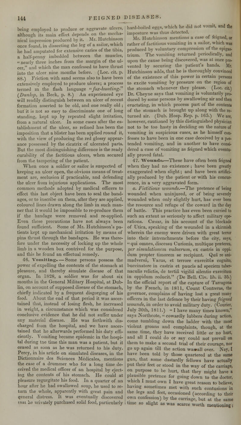 being emploj-cd to produce or aggravate ulcers, although its main effect depends on the mecha- nical impression produced by it. Mr. Hutchinson once found, in dissecting the leg of a sailor, which he had amputated for extensive caries of the tibia, a half-penny imbedded between the muscles, « nearly three inches from the margin of the ul- cer  and which the man confessed to have thrust into the ulcer nine months before. (Loc. cit. p. 88.) Friction with sand seems also to have been extensively employed to produce ulcers; a process termed in the flash language <^fox-hunting. (Dunlop, in Beck, p. 8.) An experienced eye will readily distinguish between an ulcer of recent formation asserted to be eld, and one really old ; but it is not so easy to discriminate one of long standing, kept up by repeated slight irritation, from a natural ulcer. In some cases after the es- tabhshment of the ulcer, so refined has been the imposition that a blister has been applied round it, with the view of producing the red glossy appear- ance possessed by the cicatrix of ulcerated parts. But the most distinguishing difference is the ready curability of the factitious ulcers, when secured from the tampering of the patient. When once a soldier or sailor is suspected of keeping an ulcer open, the obvious means of treat- ment are, seclusion if practicable, and defending the ulcer from injurious applications. The most common methods adopted by medical officers to effect this last object have been to seal the band- ages, or to inscribe on them, after they are applied, coloured lines drawn along the limb in such man- ner that it would be impossible to re-produce them if the bandage were removed and re-applied. Even these precautions have not always been found sufficient. Some of Mr. Hutchinson's pa- tients kept up mechanical irritation by means of pins thrust through the bandages. He was there- fore under the necessity of locking up the whole limb in a wooden box contrived for the purpose, and this he found an effectual remedy. 46. Vomiting. — Some persons possess the power of expelling the contents of the stomach at pleasure, and thereby simulate disease of that organ. In 1S28, a soldier was for about six months in the General Military Hospital, at Dub- lin, on account of supposed disease of the stomach, chiefly indicated by a frequent disgorging of his food. About the end of that period it was ascer- tained that, instead of losing flesh, he increased in weight, a circumstance which was considered conclusive evidence that he did not suffer under any material disease. He was forthwith dis- charged from the hospital, and we have ascer- tained that he afterwards performed his duty effi- ciently. Vomiting became epidemic in the hospi- tal during tne time this man was a patient, but it ceased as soon as he was returned to his duty. Percy, in his article on simulated diseases, in the Dictionnaire des Sciences Medicales, mentions the case of a drummer who for a long time de- ceived the medical officer of an hospital by eject- ing the contents of his stomach. He could at pleasure regurgitate his food. In a quarter of an hour after he had swallowed soup, he used to re- turn the whole, apparently with great pain and general distress. It was eventually discovered inai he urivately purchased solid food, particularly hard-boiled eggs, which he did not vomit, and the imposture was thus detected. Mr. Hutchinson mentions a case of feigned, or rather of factitious vomiting in a sailor, which was produced by voluntary compression of the epigas. trium. The vomiting returned periodically, and upon the cause being discovered, was at once pre- vented by securing the patient's hands. Mr. Hutchinson adds, that he is thoroughly convinced of the existence of this power in certain persons to excite vomiting by pressure on the region of the stomach whenever they please. (Loc. cit.) Dr. Cheyne says that vomiting is voluntarily pro- duced by some persons by swallowing air and then eructating, in which process part of the content* of the stomach is brought up along with the re- turned air. (Dub. Hosp. Rep. p. 165.) We are, however, cautioned liy this distinguished physician not to be too hasty in deciding on the nature of vomiting in suspicious cases, as he himself con- fesses to have been in one case deceived by a pre- tended vomiting, and in another to have consi- dered a case of vomiting as feigned which eventu- ally proved fatal. 47. Wounds.—These have often been feigned when they had no existence ; have been greatly exaggerated when slight; and have been artifici- ally produced by the patient or with his concur- rence, in a very aggravated form. a. Fictitious wounds.—The pretence of being wounded when uninjured, or of being severely wounded when only slightly hurt, has ever been the resource and refuge of the coward in the day of battle. This practice has even been carried to such an extent as seriously to affect military ope- rations. CiEsar, in his account of the blockade of Utica, speaking of the wounded in a skirmish wherein the enemy were driven with great terror into their intrenchments before the city, says,  qui omnes, discessu Curionis, multique prseterea, per simiilationem vulnerum, ex castris in oppi- dum propter timorem se recipiunt. Qua re ani- madversa, Varus, et terrors exercitiis cognito, buccinatore in castris et paucis ad speciem taber- naculis relictis, de tertia vigilia silentio exercitum in oppidum reducit. (De Bell. Civ. lib. ii. 35.) In the official report of the capture of Tarragona by the French, in 1811, Count Contreras, the governor, complains of having lost a great many officers in the last defence by their hsiving feigned wounds, in order to avoid military duty. (Courier, July 30th, 1811.) I have many times known, says Northcote,  cowardly lubbers during action, come tumbling down the ladder with the most violent groans and complaints, though, at the same time, they have received little or no hurt, and all I could do or say could not prevail on them to make a second trial of their courage, nor go up again till the action wa»all over. Nay, I have been told by those quartered at the same gun, that some dastardly fellows have actually put their feet or stood in the way of the carriage, on purpose to be hurt, that they might have a plausible pretence for going down to the doctor, which I must own I have great reason to believe, havnig sometimes met with such contusions in the legs and feet, occasioned (according to their own confession) by the carriage, but at the same time so slight as was scarce worth mentioning;