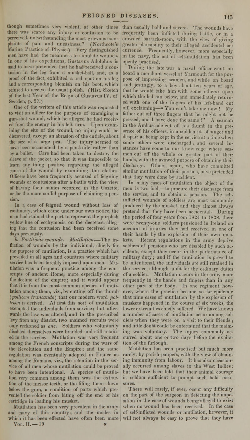 though sometimes very violent, at other times there was scarce any injury or contusion to be perceived, notwithstanding the most grievous com- plaints of pain and uneasiness. (Northcote's Marine Practice of Physic.) Very distinguished men have had the meanness to simulate wounds. In one of his expeditions, Gustavus Adolphus is said to have pretended that he had received a con- tusion in the leg from a musket-ball, and, as a proof of the fact, exhibited a red spot on his leg and a corresponding blemish on his boot, which refused to receive the usual polish. (Hist. Sketch of the last Year of the Reign of Gustavus IV. of Sweden, p. 57.) One of the writers of this article was requested to visit an officer for the purpose of examining a gun-shot wound, which he alleged he had receiv- ed from the enemy in his left arm. Upon exam- ining the site of the wound, no injury could be discovered, except an abrasion of the cuticle, about the size of a large pea. The injury seemed to have been occasioned by a pen-knife rather than by a bullet. Care had been taken to destroy the sleeve of the jacket, so that it was impossible to learn any thing positive regarding the alleged cause of the wound by examining the clothes. Officers have been frequently accused of feigning wounds or contusions after a battle with the vievf of having their names recorded in the Gazette, or for the more sordid purpose of claiming a pen- sion. In a case of feigned wound without loss of continuity, which came under our own notice, the man had stained the part to represent the purplish yellow liue of ecchymosis on the decrease, alleg- ing that the contusion had been received some days previously. b. Factitious wounds. Mutilation.—The in- fliction of wounds by the individual, chiefly for the purpose of mutilation, is a practice which has prevailed in all ages and countries where military service has been forcibly imposed upon men. Mu- tilation was a frequent practice among the con- scripts of ancient Rome, more especially during the decline of the empire; and it would appear that it is from the most common species of muti- lation among them, viz., by cutting off the thumb (pollicc/n truncando) that our modern word pol- troon is derived. At first this sort of mutilation exempted the individuals from service; but after- wards the law was altered, and in the prescribed levy from any district, two maimed recruits were only reckoned as one. Soldiers who voluntarily disabled themselves were branded and still retain- ed in the service. Mutilation was very frequent among the French conscripts during the wars of the Revolution and the Empire; and the same regulation was eventually adopted in France as among the Romans, viz., the retention in the ser- vice of all men whose mutilation could be proved to have been intentional. A species of mutila- tion very common among them was the extrac- tion of the incisor teeth, or the filing them down below the gum, a condition of parts which pre- vented the soldier from biting off the end of his cartridge in loading his musket. Mutilation has been very prevalent in the army and navy of this country; and the modes in which it has been efTected have often been more Vol. II.—JO w than usually bold and severe. The wounds have frequently been inflicted during battle, or in a crowded barrack-room, with the view of giving greater plausibility to their alleged accidental oc- currence. Frequently, however, more especially in the navy, the act of self-mutilation has been openly practised. During the late war a naval officer went on board a merchant vessel at Yarmouth for the pur- pose of impressing seamen, and while on board said, jestingly, to a boy about ten years of age, that he would take him with some others; upon which the lad ran below, and immediately return- ed with one of the fingers of his left-hand cut off, exclaiming— You can't take me now ! My father cut off three fingers that he might not be pressed, and I have done the same ! A seaman in the Ambuscade cut off his thumb in the pre- sence of his officers, in a sudden fit of anger and despair at being kept in the service at a time when some others were discharged : and several in- stances have come to our knov, ledge where sea- men cut off the whole or greater part of their hands, with the avowed purpose of obtaining their discharge. Others, again, who have committed similar mutilation of their persons, have pretended that they were done by accident. In many cases of mutilation the object of the men is two-fold,—to procure their discharge from the service, and to obtain a pension. The self- inflicted wounds of soldiers are most commonly produced by the musket, and they almost always pretend that they have been accidental. During the period of four years from 1824 to 1828, there were twenty-one soldiers pensioned in Ireland on account of injuries they had received in one of their hands by the explosion of their own mus- kets. Recent regulations in the army deprive soldiers of pensions who are disabled by such ac- cidents, except they occur in the performance of military duty ; and if the mutilation is proved to be intentional, the individuals are still retained in the service, although unfit for the ordinary duties of a soldier. Mutilation occurs in the army more frequently in the hands and fingers than in any other part of the body. In one regiment, how- ever, where the practice became so far epidemic that nine cases of mutilation by the explosion of muskets happened in the course of six weeks, the lower extremities chiefly suffered. V^-^e have known a number of cases of mutilation occur among sol- diers when they were on a visit to their friends ; and little doubt could be entertained that the maim- ing was voluntary. The injury commonly oc- curred about one or two days before the expira- tion of the furlough. Mutilation has been practised, but much more rarely, by parish paupers, with the view of obtain- ing immunity from labour. It has also occasion- ally occurred among slaves in the West Indies; but wc have been told that their animal courage is seldom sufficient to prompt such bold mea- sures. There will rarely, if ever, occur any difficulty on the part of the surgeon in detecting the impo- sition in the case of wounds being alleged to exist when no wound has been received. In the case of self-inflicted wounds or mutilation, however, it will not always be easy to prove that they have