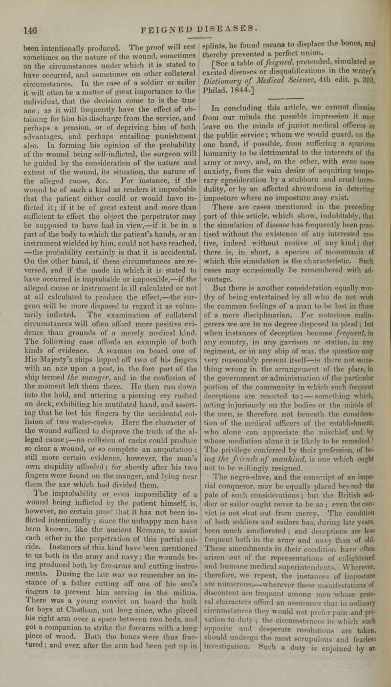 been intentionally produced. The proof will rest eometiines on the nature of the wound, sometimes on the circumstances under which it is stated to have occurred, and sometimes on other collateral circumstances. In the case of a soldier or sailor it will often be a matter of grreat importance to the individual, that the decision come to is the true one; as it will frequently have the effect of ob- taining for him his discharge from the service, and perhaps a pension, or of depriving him of both advantages, and perhaps entailing punishment also. In forming his opinion of the probability of the wound being self-inflicted, the surgeon will be guided by the consideration of the nature and extent of the wound, its situation, the nature of the alleged cause, &c. For instance, if the wound be of such a kind as renders it improbable that the patient either could or would have in- flicted it; if it be of great extent and more than sufficient to effect the object the perpetrator may be supposed to have had in view,—if it be in a part of the body to which the patient's hands, or an instrument wielded by him, could not have reached, —the probability certainly is that it is accidental. On the other hand, if these circumstances are re- versed, and if the mode in which it is stated to have occurred is improbable or impossible,—if the alleged cause or instrument is ill calculated or not at all calculated to produce the effect,—the sur- geon will be more disposed to regard it as volun- tarily inflicted. The examination of collateral circumstances will often atlbrd more positive evi- dence than grounds of a merely medical kind. The following case affords an example of both kinds of evidence. A seaman on board one of His Majesty's ships lopped off two of his fingers with an axe upon a post, in the fore part of the ship termed the manger, and in the confusion of the moment left them there. He then ran down into the hold, and uttering a piercing cry rushed on deck, exhibiting his mutilated hand, and assert- ing that he lost his lingers by the accidental col- lision of two water-casks. Here the character of the wound sufficed to disprove the truth of the al- leged cause;—no collision of casks could produce so clear a wound, or so complete an amputation ; still more certain evidence, however, the man's own stupidity afforded ; for shortly after his two fingers were found on the manger, and lying near them the axe which had divided them. The improbability or even impossibility of a ivound being inflicted by the patient himself, is, however, no certain proo' that it has not been in- flicted intentionally ; snice the unhappy men have been known, like the ancient Romans, to assist each other in the perpetration of this partial sui- cide. Instances of this kind have been mentioned to us both in the army and navy; the wounds be- ing produced both by fire-arms and cutting instru- ments. During the late war we remember an in- stance of a father cutting off one of his son's fingers to prevent him serving in the militia. There was a young convict on board the hulk for boys at Chatham, not long since, who placed his right arm over a space between two beds, and got a companion to strike the forearm with a long piece of wood. Both the bones were thus frac- tured ; and ever, after the arm had been put up in splints, he found means to displace the bones, and thereby prevented a perfect union. [See a table of feigned, pretended, simulated or excited diseases or disqualifications in the writer's Dictionary of Medical Science, 4th edit. p. 303, Philad. 1844.] In concluding this article, we cannot dismiss from our minds the possible impression it may leave on the minds of junior medical officers in the public service ; whom we would guard, on the one hand, if possible, from suffering a spurious humanity to be detrimental to the interests of the army or navy, and, on the other, with even more anxiety, from the vain desire of acquiring tempo- rary consideration by a stubborn and cruel incre- dulity, or by an affected shrewdness in detecting imposture where no imposture may exist. There are cases mentioned in the preceding part of this article, which show, indubitably, that the simulation of disease has frequently been prac- tised without the existence of any interested mo- tive, indeed without motive of any kind; that there is, in short, a species of monomania of which this simulation is the characteristic. Such cases may occasionally be remembered with ad- vantage. But there is another consideration equally wor- thy of being entertained by all who do not wish the common feelings of a man to be lost in those of a mere disciplinarian. For notorious malin- gerers we are in no degree disposed to plead; but when instances of deception become frequent, in any countr}^, in any garrison or station, in any regiment, or in any ship of war, the question may very reasonably present itself—is there not some- thing wrong in the arrangement of the place, in the government or administration of the particular portion of the community in which such frequent deceptions are resorted to; — something which, acting injuriously on the bodies or the minds of the men, is therefore not beneath the c!onsidcra- tion of the medical officers of the establishment, who alone can appreciate the mischief, and by whose mediation alone it is likely to be remedied ' The privilege conferred by their profession, of be- ing the fric;ids of mankind, is one which ought not to be willingly resigned. The negro-slave, and the conscript of an impe- rial conqueror, may be equally placed beyond the pale of such considerations; but the British sol- dier or sailor ought never to be so ; even the con- vict is not shut out from mercy. The condition of both soldiers and sailors has, during late years, been much ameliorated ; and deceptions are less frequent both in the army and navy than of old. These amendments in their condition have often arisen out of the representations of enlightened and humane medical superintendents. Wherever, therefore, we repeat, the instances of imposture are numerous,—wherever these manifestations of discontent are frequent among men whose gene- ral characters afford an assurance that in ordinary circumstances they would not jm-for pain and pri- vation to duty ; the circumstances in which such opposite and desperate resolutions are taken, should undergo the most scrupulous and fearles'i investigation. Such a duty is enjoined by ar,
