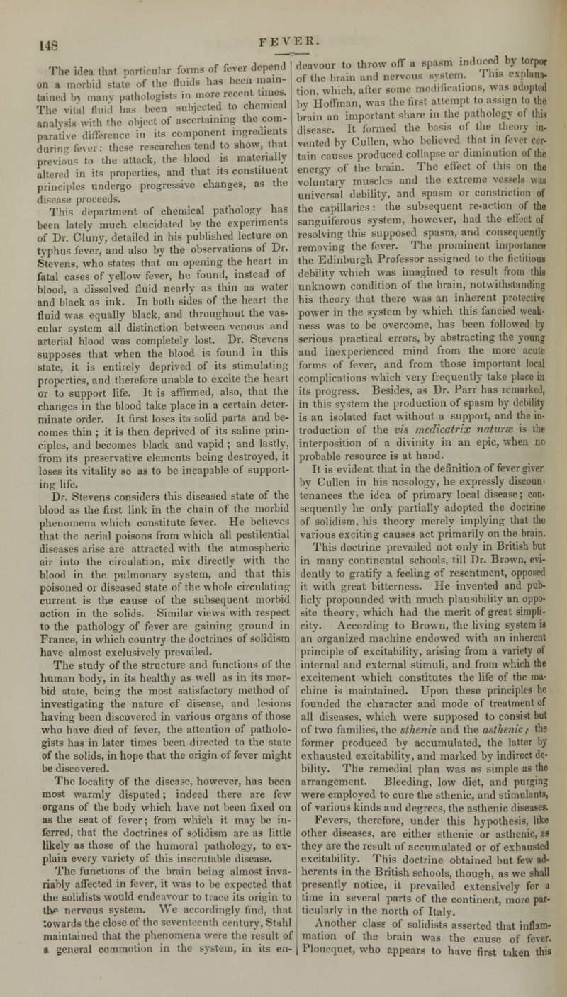 The idea that particular forms of fever depend on a morbid state of the fluids has been main- tained bj many pathologists in more recent times. The vital fluid has been subjected to chemical analysis with the object of ascertainmg the com- parative difference in its component ingredients during fever: these researches tend to show, that previous to the attack, the blood is materially altered in its properties, and that its constituent principles undergo progressive changes, as the disease proceeds. This department of chemical pathology has been lately much elucidated by the experiments of Dr. Cluny, detailed in his published lecture on typhus fever, and also by the observations of Dr. Stevens, who states that on opening the heart in fatal cases of yellow fever, he found, instead of blood, a dissolved fluid nearly as thin as water and black as ink. In both sides of the heart the fluid was equally black, and throughout the vas- cular system all distinction between venous and arterial blood was completely lost. Dr. Stevens supposes that when the blood is found in this state, it is entirely deprived of its stimulating properties, and therefore unable to excite the heart or to support life. It is affirmed, also, that the changes in the blood take place in a certain deter- minate order. It first loses its solid parts and be- comes thin ; it is then deprived of its saline prin- ciples, and becomes black and vapid ; and lastly, from its preservative elements being destroyed, it loses its vitality so as to be incapable of support- ing life. Dr. Stevens considers this diseased state of the blood as the first link in the chain of the morbid phenomena which constitute fever. He believes that the aerial poisons from which all pestilential diseases arise are attracted with the atmospheric air into the circulation, mix directly with the blood in the pulmonary system, and that this poisoned or diseased state of the whole circulating current is the cause of the subsequent morbid action in the solids. Similar views with respect to the pathology of fever are gaining ground in France, in which country the doctrines of solidism have almost exclusively prevailed. The study of the structure and functions of the human body, in its healthy as well as in its mor- bid state, being the most satisfactory method of investigating the nature of disease, and lesions having been discovered in various organs of those who have died of fever, the attention of patholo- gists has in later times been directed to the state of the solids, in hope that the origin of fever might be discovered. The locality of the disease, however, has been most warmly disputed; indeed there are few organs of the body which have not been fixed on as the seat of fever; from which it may be in- ferred, that the doctrines of solidism are as little likely as those of the humoral pathology, to ex- plain every variety of this inscrutable disease. The functions of the brain being almost inva- riably affected in fever, it was to be expected that the solidists would endeavour to trace its origin to t\v nervous system. We accordingly find, that towards the close of the seventeenth century, Stahl maintained that the phenomena were the result of a general commotion in the system, in its en- deavour to throw off a spasm induced by torpor of the brain and nervous system. This explana- tion, which, after some modifications, was adopted by Hoffman, was the first attempt to assign to the brain an important share in the pathology of this disease. It formed the basis of the theory in- vented by Cullen, who believed that in fever cer- tain causes produced collapse or diminution of the energy of the brain. The effect of this on the voluntary muscles and the extreme vessels was universal debility, and spasm or constriction of the capillaries : the subsequent re-action of the sanguiferous system, however, had the effect of resolving this supposed spasm, and consequently removing the fever. The prominent importance the Edinburgh Professor assigned to the fictitious debility which was imagined to result from this unknown condition of the brain, notwithstanding his theory that there was an inherent protective power in the system by which this fancied weak- ness was to be overcome, has been followed by serious practical errors, by abstracting the young and inexperienced mind from the more acute forms of fever, and from those important local complications which very frequently take place in its progress. Besides, as Dr. Parr has remarked, in this system the production of spasm by debility is an isolated fact without a support, and the in- troduction of the vis medicatrix naturse is the interposition of a divinity in an epic, when no probable resource is at hand. It is evident that in the definition of fever giver, by Cullen in his nosology, he expressly discoun- tenances the idea of primary local disease; con- sequently he only partially adopted the doctrine of solidism, his theory merely implying that the various exciting causes act primarily on the brain. This doctrine prevailed not only in British but in many continental schools, till Dr. Brown, evi- dently to gratify a feeling of resentment, opposed it with great bitterness. He invented and pub- licly propounded with much plausibility an oppo- site theory, which had the merit of great simpli- city- According to Brown, the living system is an organized machine endowed with an inherent principle of excitability, arising from a variety of internal and external stimuli, and from which the excitement which constitutes the life of the ma- chine is maintained. Upon these principles he founded the character and mode of treatment of all diseases, which were supposed to consist but of two families, the sthenic and the asthenic; the former produced by accumulated, the latter by exhausted excitability, and marked by indirect de- bility. The remedial plan was as simple as the arrangement. Bleeding, low diet, and purging were employed to cure the sthenic, and stimulants, of various kinds and degrees, the asthenic diseases. Fevers, therefore, under this hypothesis, like other diseases, are either sthenic or asthenic, as they are the result of accumulated or of exhausted excitability. This doctrine obtained but few ad- herents in the British schools, though, as we shall presently notice, it prevailed extensively for a time in several parts of the continent, more par- ticularly in the north of Italy. Another class of solidists asserted that inflam- mation of the brain was the cause of fever. 1 Ploucquet, who appears to have first taken this