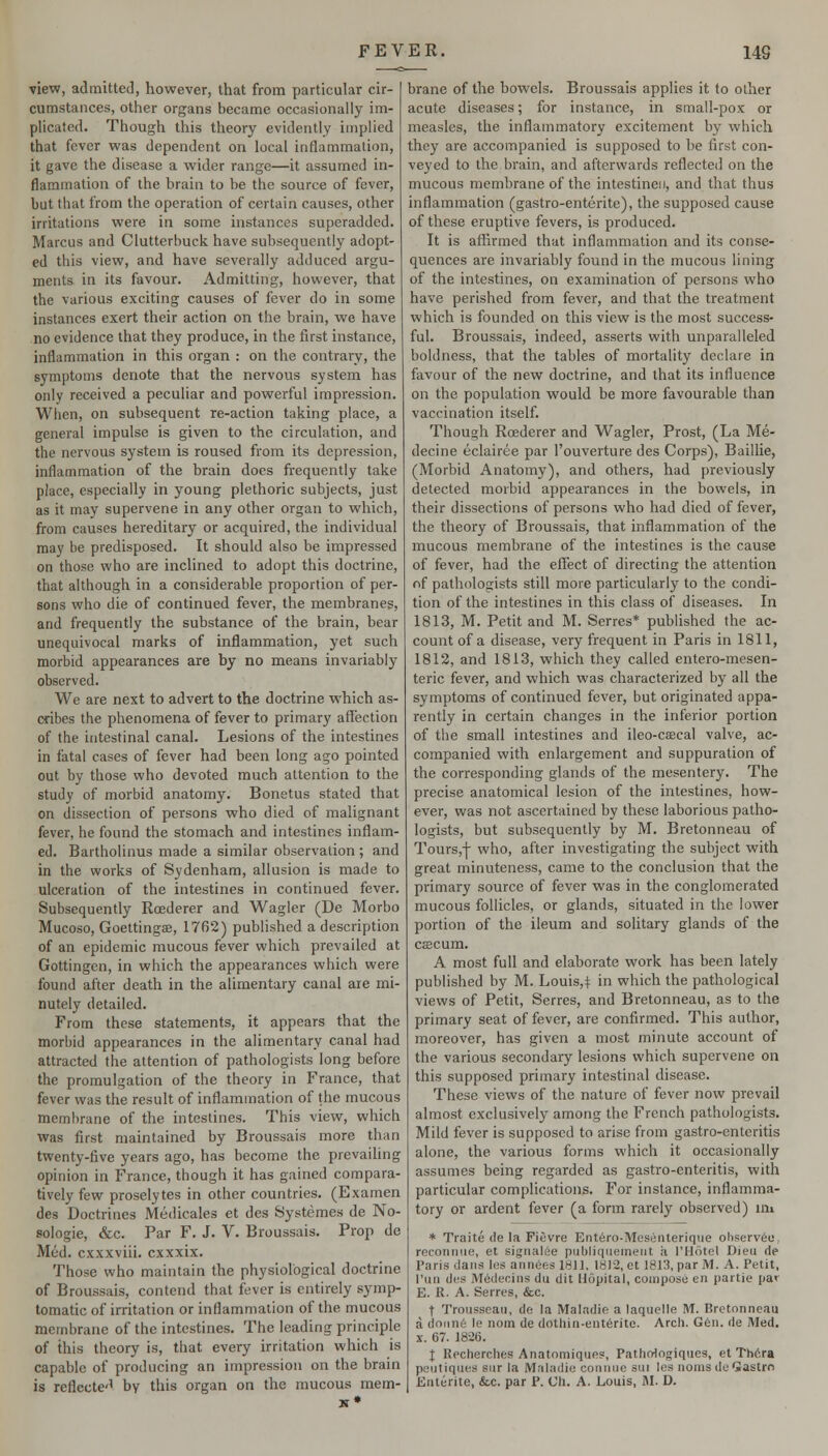 view, admitteJ, however, that from particular cir- cumstances, other organs became occasionally im- plicated. Though this theory evidently implied that fever was dependent on local inflammation, it gave the disease a wider range—it assumed in- flammation of the brain to be the source of fever, but that from the operation of certain causes, other irritations were in some instances superadded. Marcus and Clutterbuck have subsequently adopt- ed this view, and have severally adduced argu- ments in its favour. Admitting, however, that the various exciting causes of fever do in some instances exert their action on the brain, we have no evidence that they produce, in the first instance, inflammation in this organ : on the contrary, the symptoms denote that the nervous system has only received a peculiar and powerful impression. When, on subsequent re-action taking place, a general impulse is given to the circulation, and the nervous system is roused from its depression, inflammation of the brain does frequently take place, especially in young plethoric subjects, just as it may supervene in any other organ to which, from causes hereditary or acquired, the individual may be predisposed. It should also be impressed on those who are inclined to adopt this doctrine, that although in a considerable proportion of per- sons who die of continued fever, the membranes, and frequently the substance of the brain, bear unequivocal marks of inflammation, yet such morbid appearances are by no means invariably observed. We are next to advert to the doctrine which as- cribes the phenomena of fever to primary affection of the intestinal canal. Lesions of the intestines in fatal cases of fever had been long ago pointed out by those who devoted much attention to the study of morbid anatomy. Bonetus stated that on dissection of persons who died of malignant fever, he found the stomach and intestines inflam- ed. Bartholinus made a similar observation; and in the works of Sydenham, allusion is made to ulceration of the intestines in continued fever. Subsequently Roederer and Wagler (De Morbo Mucoso, Goettingffi, 1762) published a description of an epidemic mucous fever which prevailed at Gottingen, in which the appearances which were found after death in the alimentary canal are mi- nutely detailed. From these statements, it appears that the morbid appearances in the alimentary canal had attracted the attention of pathologists long before the promulgation of the theory in France, that fever was the result of inflammation of the mucous membrane of the intestines. This view, which was first maintained by Broussais more than twenty-five years ago, has become the prevailing opinion in France, though it has gained compara- tively few proselytes in other countries. (Examen des Doctrines Medicales et des Systemes de No- sologic, &c. Par F. J. v. Broussais. Prop de Mud. cxxxviii. cxxxix. Those who maintain the physiological doctrine of Broussais, contend that fever is entirely symp- tomatic of irritation or inflammation of the mucous membrane of the intestines. The leading principle of this theory is, that every irritation which is capable of producing an impression on the brain is reflecte'' by this organ on the mucous mem- brane of the bowels. Broussais applies it to other acute diseases; for instance, in small-pox or measles, the inflammatory excitement by which they are accompanied is supposed to be first con- veyed to the brain, and afterwards reflected on the mucous membrane of the intestinesi, and that thus inflammation (gastro-enterite), the supposed cause of these eruptive fevers, is produced. It is affirmed that inflammation and its conse- quences are invariably found in the mucous lining of the intestines, on examination of persons who have perished from fever, and that the treatment which is founded on this view is the most success- ful. Broussais, indeed, asserts with unparalleled boldness, that the tables of mortality declare in favour of the new doctrine, and that its influence on the population would be more favourable than vaccination itself. Though Roederer and Wagler, Prost, (La Me- decine eclairee par I'ouverture des Corps), Baillie, (Morbid Anatomy), and others, had previously delected morbid appearances in the bowels, in their dissections of persons who had died of fever, the theory of Broussais, that inflammation of the mucous membrane of the intestines is the cause of fever, had the eflfect of directing the attention of pathologists still more particularly to the condi- tion of the intestines in this class of diseases. In 1813, M. Petit and M. Serres* published the ac- count of a disease, very frequent in Paris in 1811, 1812, and 1813, which they called entero-mesen- teric fever, and which was characterized by all the symptoms of continued fever, but originated appa- rently in certain changes in the inferior portion of the small intestines and ileo-caecal valve, ac- companied with enlargement and suppuration of the corresponding glands of the mesentery. The precise anatomical lesion of the intestines, how- ever, was not ascertained by these laborious patho- logists, but subsequently by M. Bretonneau of Tours,! who, after investigating the subject with great minuteness, came to the conclusion that the primary source of fever was in the conglomerated mucous follicles, or glands, situated in the lower portion of the ileum and solitary glands of the cfficum. A most full and elaborate work has been lately published by M. Louis,^ in which the pathological views of Petit, Serres, and Bretonneau, as to the primary seat of fever, are confirmed. This author, moreover, has given a most minute account of the various secondary lesions which supervene on this supposed primary intestinal disease. These views of the nature of fever now prevail almost exclusively among the French pathologists. Mild fever is supposed to arise from gastro-enteritis alone, the various forms which it occasionally assumes being regarded as gastro-enteritis, with particular complications. For instance, inflamma- tory or ardent fever (a form rarely observed) uii * Traite (ie la Fievre Ent6ro-Meseiiterique ohservfee, reconiiiie, et signalee publiqiiemeiit a I'Hotel Dieu de Paris dans les ann6esl8]l, 1812, et 1813, par M. A. Petit, I'uti des M(idecins du dit Hopital, compose en partie par E. R. A. Serres, &c. f Trousseau, de la Maladie a laquelle M. Bretonneau a donnS Ie nom de dothin-ent6rite. Arch. G6n. de Med. X. 67. 1826. X Rpcherches Anatomiques, FathoHogiques, et Th6ra pcutiques sur la Maladie coiinue sui les noras de Giastrn Eaterite, &c. par P. Ch. A. Louis, M. D.