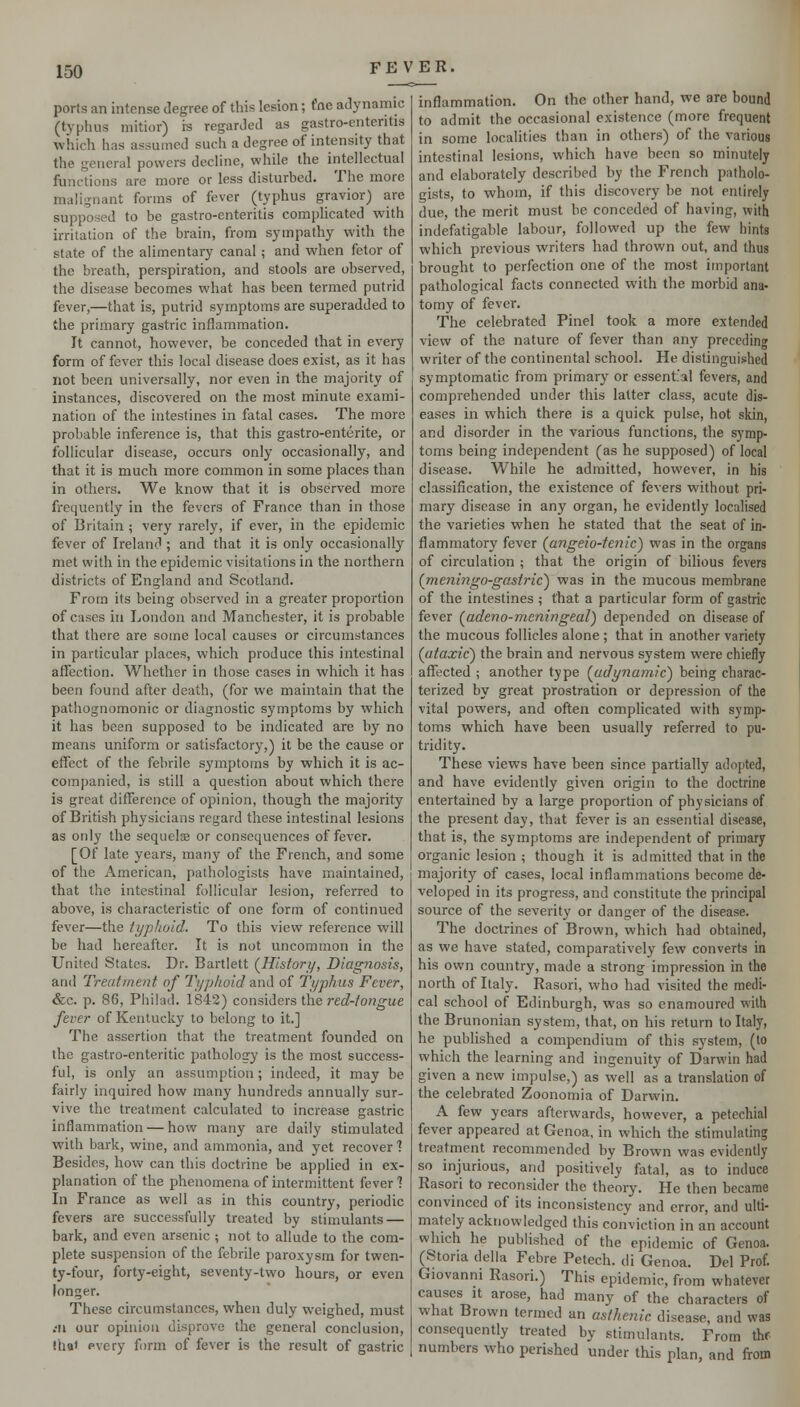 ports an intense degree of this lesion; t'ne adynamic (typhus mitior) is regarded as gastro-enteritis which has assumed such a degree of intensity that the general powers decline, while the intellectual functions are more or less disturbed. The more malignant forms of fever (typhus gravior) are supposed to be gastro-enteritis complicated with irritation of the brain, from sympathy with the state of the alimentary canal; and when fetor of the breath, perspiration, and stools are observed, the disease becomes what has been termed putrid fever,—that is, putrid symptoms are superadded to the primary gastric inflammation. It cannot, however, be conceded that in every form of fever this local disease does exist, as it has not been universally, nor even in the majority of instances, discovered on the most minute exami- nation of the intestines in fatal cases. The more probable inference is, that this gastro-enterite, or follicular disease, occurs only occasionally, and that it is much more common in some places than in others. We know that it is observed more frequently in the fevers of France than in those of Britain ; very rarely, if ever, in the epidemic fever of Ireland ; and that it is only occasionally met with in the epidemic visitations in the northern districts of England and Scotland. From its being observed in a greater proportion of cases in London and Manchester, it is probable that there are some local causes or circumstances in particular places, which produce this intestinal affection. Whether in those cases in which it has been found after death, (for we maintain that the pathognomonic or diagnostic symptoms by which it has been supposed to be indicated are by no means uniform or satisfactory,) it be the cause or effect of the febrile symptoms by which it is ac- companied, is still a question about which there is great difference of opinion, though the majority of British physicians regard these intestinal lesions as only the sequeloB or consequences of fever. [Of late years, many of the French, and some of the American, pathologists have maintained, that the intestinal follicular lesion, referred to above, is characteristic of one form of continued fever—the typhoid. To this view reference will be had hereafter. It is not uncommon in the United States. Dr. Bartlett (^Hisfori/, Diagnosis, and Treatment of Typhoid and of Typhus Fever, &c. p. 86, Philad. 1842) considers the red-tongue fever of Kentucky to belong to it.] The assertion that the treatment founded on the gastro-enteritic pathology is the most success- ful, is only an assumption; indeed, it may be fairly inquired how many hundreds annually sur- vive the treatment calculated to increase gastric inflammation — how many are daily stimulated with bark, wine, and ammonia, and yet recover 1 Besides, how can this doctrine be applied in ex- planation of the phenomena of intermittent fever? In France as well as in this country, periodic fevers are successfully treated by stimulants — bark, and even arsenic ; not to allude to the com- plete suspension of the febrile paroxysm for twen- ty-four, forty-eight, seventy-two hours, or even longer. These circumstances, when duly weighed, must :n our opinion disprove the general conclusion, lh«« pvery form of fever is the result of gastric inflammation. On the other hand, we are bound to admit the occasional existence (more frequent in some localities than in others) of the various intestinal lesions, which have been so minutely and elaborately described by the French patholo- gists, to whom, if this discovery be not entirely due, the merit must be conceded of having, with indefatigable labour, followed up the few hints which previous writers had thrown out, and thus brought to perfection one of the most important pathological facts connected with the morbid ana- tomy of fever. The celebrated Pinel took a more extended view of the nature of fever than any preceding writer of the continental school. He distinguished symptomatic from primary or essent'al fevers, and comprehended under this latter class, acute dis- eases in which there is a quick pulse, hot skin, and disorder in the various functions, the symp- toms being independent (as he supposed) of local disease. While he admitted, however, in his classification, the existence of fevers without pri- mary disease in any organ, he evidently localised the varieties when he stated that the seat of in- flammatory fever {angeio-tenic) was in the organs of circulation ; that the origin of bihous fevers (^meningo-gasfric) was in the mucous membrane of the intestines; that a particular form of gastric fever (^adeno-meningeal) depended on disease of the mucous follicles alone ; that in another variety (iitaxic') the brain and nervous system were chiefly affected ; another type (^udynainic') being charac- terized by great prostration or depression of the vital powers, and often complicated with symp- toms which have been usually referred to pu- tridity. These views have been since partially adopted, and have evidently given origin to the doctrine entertained by a large proportion of physicians of the present day, that fever is an essential disease, that is, the symptoms are independent of primary organic lesion ; though it is admitted that in the majority of cases, local inflammations become de- veloped in its progress, and constitute the principal source of the severity or danger of the disease. The doctrines of Brown, which had obtained, as we have stated, comparatively few converts in his own country, made a strong impression in the north of Italy. Rasori, who had visited the medi- cal school of Edinburgh, was so enamoured with the Brunonian system, that, on his return to Italy, he published a compendium of this system, (to which the learning and ingenuity of Darwin had given a new impulse,) as well as a translation of the celebrated Zoonomia of Darwin. A few years afterwards, however, a petechial fever appeared at Genoa, in which the stimulating treatment recommended by Brown was evidently so injurious, and positively fatal, as to induce Rasori to reconsider the theory. He then became convinced of its inconsistency and error, and ulti- mately acknowledged this conviction in an account which he published of the epidemic of Genoa. (Storia della Febre Petech. di Genoa. Del Prof. Giovanni Rasori.) This epidemic, from whatever causes it arose, had many of the characters of what Brown termed an asthenic disease, and was consequently treated by stimulants. From thf numbers who perished under this plan, and from