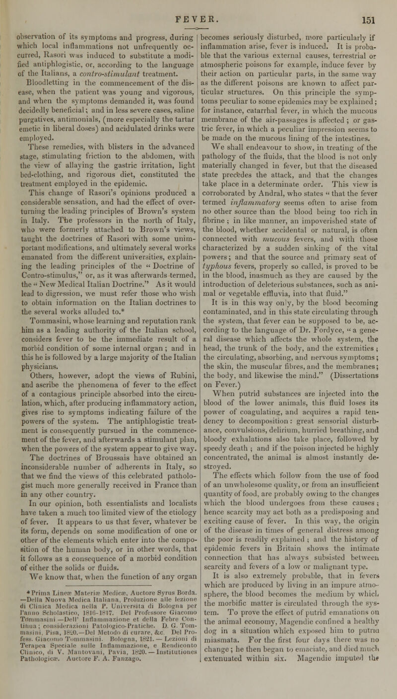 observation of its symptoms and progress, during which local inflammations not unfrequently oc- curred, Rasori was induced to substitute a modi- fied antiphlogistic, or, according to the language of the Italians, a cuntro-stiniulant treatment. Bloodletting in the commencement of the dis- ease, when the patient was young and vigorous, and when the symptoms demanded it, was found decidedly beneficial; and in less severe cases, saline purgatives, antimonials, (more especially the tartar emetic in liberal doses) and acidulated drinks were employed. These remedies, with blisters in the advanced stage, stimulating friction to the abdomen, with the view of allaying the gastric irritation, hght bed-clothing, and rigorous diet, constituted the treatment employed in the epidemic. This change of Rasori's opinions produced a considerable sensation, and had the efiTect of over- turning the leading principles of Brown's system in Italy. The professors in the north of Italy, who were formerly attached to Brown's views, taught the doctrines of Rasori with some unim- portant modifications, and ultimately several works emanated from the different universities, explain- ing the leading principles of the  Doctrine of Contro-stimulus, or, as it was afterwards termed, the  New Medical Italian Doctrine. As it would lead to digression, we must refer those who wish to obtain information on the Italian doctrines to the several works alluded to.* Tommasini, whose learning and reputation rank him as a leading authority of the Italian school, considers fever to be the immediate result of a morbid condition of some internal organ ; and in this he is followed by a large majority of the Italian physicians. Others, however, adopt the views of Rubini, and ascribe the phenomena of fever to the effect of a contagious principle absorbed into the circu- lation, which, after producing inflammatory action, gives rise to symptoms indicating failure of the powers of the system. The antiphlogistic treat- ment is consequently pursued in the commence- ment of the fever, and afterwards a stimulant plan, when the powers of the system appear to give way. The doctrines of Broussais have obtained an inconsiderable number of adherents in Italy, so that we find the views of this celebrated patholo- gist much more generally received in France than in any other country. In our opinion, both essentialists and localists have taken a much too limited view of the etiology of fever. It appears to us that fever, whatever be its form, depends on some modification of one or other of the elements which enter into the compo- sition of the human body, or in other words, that it follows as a consequence of a morbid condition of either the solids or fluids. We know that, when the function of any organ ♦Prima LineiB Materi<E Medicae, Aiictore Syrus Borda. —Delia Nuova Medica Italiana, Proluzione alle lezione di Cliiiica IVIedica nella P. Universita di Bologna per I'aniio Schnlastico, 181I)-18I7. Del Profussore Giacomo Trtniinasiiii —Dell' liiflaminazione et dclla Febre Con- tiiiua ; coiisiderazioiii Patologico-Pratiche. D. G. Tom- masini, Pisa, 18iO.—Del Metodo di curare, &c. Del Pro- fess. Giacomo Tommasini. Bologna, 1821.— Lezioni di Terapea Sjieciale siille Inflammazioiie, e Rendiconto Clinico, di V. Mantovani, Pavia, 1820. — Instilutiones Patliologicaf. Auctore F. A. Fanzago. becomes seriously disturbed, more particularly if inflammation arise, fever is induced. It is proba- ble that the various external causes, terrestrial or atmospheric poisons for example, induce fever by their action on particular parts, in the same way as the different poisons are known to affect par- ticular structures. On this principle the symp- toms peculiar to some epidemics may be explained; for instance, catarrhal fever, in which the mucous membrane of the air-passages is affected ; or gas- tric fever, in which a peculiar impression seems to be made on the mucous lining of the intestines. We shall endeavour to show, in treating of the pathology of the fluids, that the blood is not only materially changed in fever, but that the diseased state prec'edes the attack, and that the changes take place in a determinate order. This view is corroborated by Andral, who states  that the fever termed injlammutory seems often to arise from no other source than the blood being too rich in fibrine; in like manner, an impoverished state of the blood, whether accidental or natural, is often connected with mucous fevers, and with those characterized by a sudden sinking of the vital powers; and that the source and primary seat of typhous fevers, properly so called, is proved to be in the blood, inasmuch as they are caused by the introduction of deleterious substances, such as ani- mal or vegetable effluvia, into that fluid. It is in this way only, by the blood becoming contaminated, and in this state circulating through the system, that fever can be supposed to be, ac- cording to the language of Dr. Fordyce,  a gene- ral disease which affects the whole system, the head, the trunk of the body, and the extremities ; the circulating, absorbing, and nervous symptoms; the skin, the muscular fibres, and the membranes; the body, and likewise the mind. (Dissertations on Fever.) When putrid substances are injected into the blood of the lower animals, this fluid loses its power of coagulating, and acquires a rapid ten- dency to decomposition: great sensorial disturb- ance, convulsions, delirium, hurried breathing, and bloody exhalations also take place, followed by speedy death ; and if the poi.son injected be highly concentrated, the animal is almost instantly de- stroyed. The effects which follow from the use of food of an unwholesome quality, or from an insufficient quantity of food, are probably owing to the changes which the blood undergoes from these causes; hence scarcity may act both as a predisposing and exciting cause of fever. In this way, the origin of the disease in times of general distress among the poor is readily explained ; and the history of epidemic fevers in Britain .shows the intimate connection that has always subsisted between scarcity and fevers of a low or malignant type. It is also extremely probable, that in fevers which are produced by living in an impure atmo- sphere, the blood becomes the medium by which the morbific matter is circulated through the sys- tem. To prove the effect of putrid emanations on the animal economy, Magcndie confined a healthy dog in a situation which exposed him to putriu miasmata. For the first four days there was no change ; he then began to emaciate, and died much extenuated within six. Magendie imi)uted th?