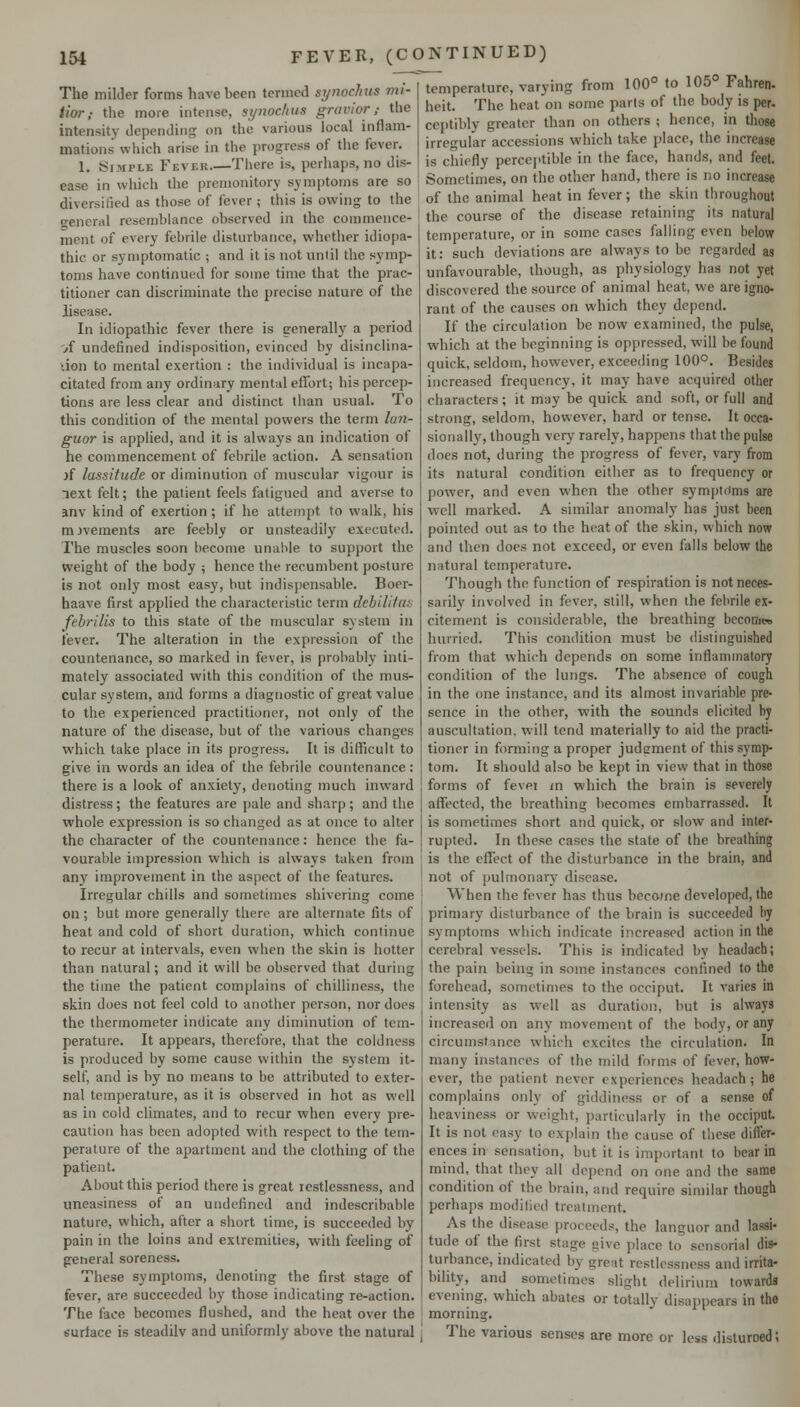 The milder forms have been termed synochus mi- tior; the more intense, synochus gravior; the intensity depending on the various local inflam- mations which arise in the progress of the fever. 1. Simple Fevek.—There is, perhaps, no dis- ease in which the premonitory symptoms are so diversified as those of fever ; this is owing to the general resemblance observed in the commence- ment of every febrile disturbance, whether idiopa- thic or symptomatic ; and it is not unlil the symp- toms have continued for some time that the prac- titioner can discriminate the precise nature of the iisease. In idiopathic fever there is generally a period A undefined indisposition, evinced by disinclina- don to mental exertion : the individual is incapa- citated from any ordinary mental effort; his percep- tions are less clear and distinct than usual. To this condition of the mental powers the term lan- guor is applied, and it is always an indication of he commencement of febrile action. A sensation )f lassitude or diminution of muscular vigour is lext felt; the patient feels fatigued and averse to anv kind of exertion ; if he attempt to walk, his movements are feebly or unsteadily executed. The muscles soon become unai>le to support the weight of the body ; hence the recumbent posture is not only most easy, but indispensable. Boer- haave first applied the characteristic term debilitai- febrilis to this state of the muscular system in fever. The alteration in the expression of the countenance, so marked in fever, is probably inti- mately associated with this condition of the mus- cular system, and forms a diagnostic of great value to the experienced practitioner, not only of the nature of the disease, but of the various changes which take place in its progress. It is difficult to give in words an idea of the febrile countenance: there is a look of anxiety, denoting much inward distress; the features are pale and sharp; and the whole expression is so changed as at once to alter the character of the countenance: hence the fa- vourable impression which is always taken from any improvement in the aspect of the features. Irregular chills and sometimes shivering come on ; but more generally there are alternate fits of heat and cold of short duration, which continue to recur at intervals, even when the skin is hotter than natural; and it will be observed that during the time the patient complains of chilliness, the skin does not feel cold to another person, nor does the thermometer indicate any diminution of tem- perature. It appears, therefore, that the coldness is produced by some cause within the system it- self, and is by no means to be attributed to exter- nal temperature, as it is observed in hot as well as in cold climates, and to recur when every pre- caution has been adopted with respect to the tem- perature of the apartment and the clothing of the patient. About this period there is great restlessness, and uneasiness of an undefined and indescribable nature, which, after a short time, is succeeded by pain in the loins and extremities, with feeling of getieral soreness. These symptoms, denoting the first stage of fever, are succeeded by those indicating re-action. The face becomes flushed, and the heat over the surface is steadily and uniformly above the natural temperature, varying from 100° to 105° Fahren- heit. The heat on some parts of the body is per. ceptibly greater than on others ; hence, in those irregular accessions which take place, the increase is chiefly percejitible in the flice, hands, and feet. Sometimes, on the other hand, there is no increase of the animal heat in fever; the skin throughout the course of the disease retaining its natural temperature, or in some cases falling even below it: such deviations are always to be regarded as unfavourable, though, as physiology has not yet discovered the source of animal heat, we areigno- rant of the causes on which they depend. If the circulation be now examined, the pulse, which at the beginning is oppressed, will be found quick, seldom, however, exceeding 100°. Besides increased frequency, it may have acquired other characters; it may be quick and soft, or full and strong, seldom, however, hard or tense. It occa- sionally, though very rarely, happens that the pulse does not, during the progress of fever, vary from its natural condition either as to frequency or power, and even when the other sym[)t()ms are well marked. A similar anomaly has just been pointed out as to the heat of the skin, which now and then does not exceed, or even falls below the natural temperature. Though the function of respiration is not neces- sarily involved in fever, still, when the febrile ex- citement is considerable, the breathing bcconieo hurried. This condition must be distinguished from that which depends on some inflammatory condition of the lungs. The absence of cough in the one instance, and its almost invariable pre- sence in the other, with the sounds elicited by auscultation, will tend materially to aid the practi- tioner in forming a proper judgment of this symp- tom. It should also be kept in view that in those forms of fevpi in which the brain is severely affected, the breathing becomes embarrassed. It is sometimes short and quick, or slow and inter- rupted. In these cases the state of the breathing is the effect of the disturbance in the brain, and not of pulmonary disease. When the fever has thus become developed, the primary disturbance of the brain is succeeded by symptoms vi'bich indicate increased action in the cerebral vessels. This is indicated by headach; the pain being in some instances confined to the forehead, sometimes to the occiput. It varies in intensity as well as duration, but is always increased on any movement of the body, or any circumstance which excites the circulation. In many instances of the mild forms of fever, how- ever, the patient never experiences headach ; he complains only of giddiness or of a sense of heaviness or weight, particularly in the occiput. It is not easy to explain the cause of these differ- ences in sensation, but it is important to bear in mind, that they all depend on one and the same condition of the brain, and require similar though perhai)s modified treatment. As the disease proceeds, the languor and lassi- tude of the first stage give place to sensorial dis- turbance, indicated by great restlessness and irrita- bility, and sometimes slight delirium towards evening, which abates or totally disappears in the morning. The various senses are more or less disturoed;