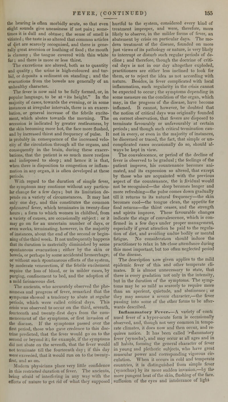 the hearing is often morbidly acute, so that even slight sounds give uneasiness if not pain; some- times it is dull and obtuse; the sense of smell is vitiated ; the taste is so altered that common articles of (^iet are scarcely recognised, and there is gene- rally great aversion or loathing of food ; the mouth is clammy ; the tongue covered with thin white fur; and there is more or less thirst. The excretions are altered, both as to quantity and quality ; the urine is high-coloured and tur- bid, or deposits a sediment on standing ; and the evacuations from the bowels are generally of an unhealthy character. The fever is now said to be fully formed, or, in popular language, to be at  its height. In the majority of cases, towards the evening, or in some instances at irregular intervals, there is an exacer- bation, or general increase of the febrile excite- ment, which abates towards the morning. The accession is indicated by greater restlessness, by the skin becoming more hot, the face more flushed, and by increased thirst and frequency of pulse. It is probably in consequence of the increased velo- city of the circulation through all the organs, and consequently in the brain, during these exacer- bations, that the patient is so much more restless and indisposed to sleep; and hence it is that, when there is disposition to congestion or inflam- mation in any organ, it is often developed at these periods. With regard to the duration of simple fever, the symptoms may continue without any particu- lar change for a few days; but its limitation de- pends on a variety of circumstances. It may last only one day, and this constitutes the common ephemerul fever, which terminates in twenty-four hours; a form to which women in childbed, from a variety of causes, are occasionally suliject: or it may go on for an uncertain number of days, or even weeks, terminating, however, in the majority of instances, about the end of the second or begin- ning of the third week. It not unfrequently happens that its duration is materially diminished by some spontaneous evacuation ; either by the skin or bowels, or perhaps by some accidental hemorrhage; or without such Spontaneous efibrts of the system, by moderate venesection, if the febrile excitement require the loss of blood, or in milder cases, by purging, confinement to bed, and the adoption of a mild farinaceous diet. The ancients, who accurately observed the phe- nomcria and progress of fever, remarked that the sympioms showed a tendency to abate at regular periods, which were called critical days. This crisis was observed to occur on the third, seventh, fourteenth and twenty-first days from the com- mencement of the symptoms, or first invasion of the disease. If the symptoms passed over the first period, those who gave credence to this doc- trine predicted, that the fever would go on to the second or beyond it; for example, if the symptoms did not abate on the seventh, that the fever would not tormiriale till the fourteenth day; if this day were exceeded, that it would run on to the twenty- first, and so on. Modern physicians place very little confidence in this restricted duration of fever. The ancients, being afraid of interfering in any way with the eflforts of nature to get rid of what they supposed hurtful to the system, considered every kind of treatment improper, and were, therefore, more likely to observe, in the milder forms of fever, an abatement by crisis on particular days. The mo- dern treatment of the disease, founded on more just views of its pathology or nature, is very likely to interrupt or disturb such regular periods of de- cline ; and therefore, though the doctrine of criti- cal days is not in our day altogether exploded, practitioners are either less inclined to look for them, or to reject the idea as not according with nature. Besides, in fever complicated with local inflammation, such regularity in the crisis cannot be expected to occur; the symptoms depending in some measure on the condition of the organ, which may, in the progress of ihe disease, have become inflamed. It cannot, however, be doubted that the notion of critical days was originally founded on correct observation, that fevers are disposed to terminate favourably or unfavourably at certain periods; and though such critical termination can- not in every, or even in the majority of instances, be discerned or traced, the fact, that simple or un- complicated cases occasionally do so, should al- ways be kept in view. The convalescence, or period of the decline of fever is observed to be gradual; the feelings of the patient improve, his countenance becomes ani- mated, and its expression so altered, that except by those who are acquainted with the previous aspect of the countenance, the ii ;lividual would not be recognised—the sleep becomes longer and more refreshing—the pulse comes down gradually till it returns to its natural frequency—the skin becomes cool—the tongue clean, the appetite for food returns—the thirst ceases, and the strength and spirits improve. These favourable changes indicate the stage of convalescence, which is con- firmed in a few days under proper management, especially if great attention be paid to the regula- tion of diet, and avoiding undue bodily or mental fatigue. No consideration should induce the practitioner to relax in hrs close attendance during this most important, but too often neglected peiiod of the disease. The description now given applies to the mild epidemic fever of this and other temperate cli- mates. It is almost unnecessary to s<ate, that there is every gradation not only in the intensity, but in the duration of the symptoms. The symp- toms may be so mild as scarcely to require more than an aperient, quietude, and abstinence; or they may assume a severe character,—the fever passing into some of the other forms to be after- wards described. Inflammatory Fever.—A variety of conti nued fever of a hypcr-acute form is occasionally observed, and, though not very common in tempe- rate climates, it does now and then occur, and re- quires notice. It has been called ''ilannnatory fever (synocha), and may occur at all ages and in all habits, forming the general character of fever in young and plethoric subjects, who have great muscular power and corresponding vigorous cir- culation. When it occurs in cold and temperate countries, it is distinguished fiom simple fever (synochus) by its more sudden invasion,—by the more pungent heat of the skin, flushing of the face, suffusion of the eyes and intolerance of light