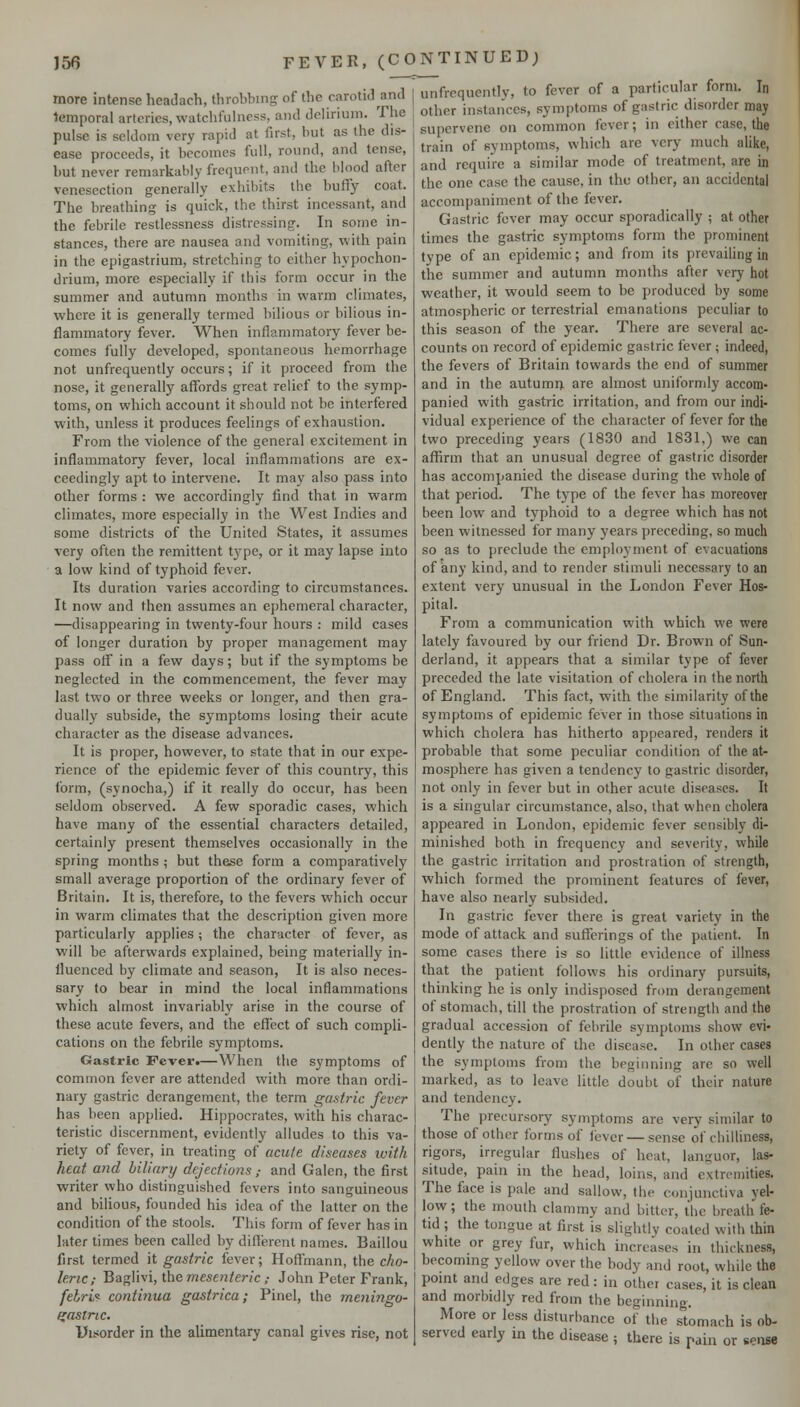 more intense headach, throbbing of the carotid and temporal arteries, watchfuhiess, and delirium. The pulse is seldom very rapid at first, but as the dis- ease proceeds, it becomes full, round, and tense, but never remarkably frequent, and the blood after venesection generally exhibits the buflfy coat. The breathing is quick, the thirst incessant, and the febrile restlessness distressing. In some in- stances, there are nausea and vomiting, with pain in the epigastrium, stretching to either hypochon- drium, more especially if this form occur in the summer and autumn months in warm climates, where it is generally termed bilious or bilious in- flammatory fever. When inflammatory fever be- comes fully developed, spontaneous hemorrhage not unfrequently occurs; if it proceed from the nose, it generally affords great relief to the symp- toms, on which account it should not be interfered with, unless it produces feelings of exhaustion. From the violence of the general excitement in inflammatory fever, local inflammations are ex- ceedingly apt to intervene. It may also pass into other forms : we accordingly find that in warm climates, more especially in the West Indies and some districts of the United States, it assumes very often the remittent t3rpe, or it may lapse into a low kind of typhoid fever. Its duration varies according to circumstances. It now and then assumes an ephemeral character, —disappearing in twenty-four hours : mild cases of longer duration by proper management may pass olf in a few days; but if the symptoms he neglected in the commencement, the fever may last two or three weeks or longer, and then gra- dually subside, the symptoms losing their acute character as the disease advances. It is proper, however, to state that in our expe- rience of the epidemic fever of this country, this form, (synocha,) if it really do occur, has been seldom observed. A few sporadic cases, which have many of the essential characters detailed, certainly present themselves occasionally in the spring months ; but these form a comparatively small average proportion of the ordinary fever of Britain. It is, therefore, to the fevers which occur in warm climates that the description given more particularly applies; the character of fever, as will be afterwards explained, being materially in- fluenced by climate and season. It is also neces- sary to bear in mind the local inflammations which almost invariably arise in the course of these acute fevers, and the effect of such compli- cations on the febrile symptoms. Gastric Fever.—When the S3'mptoms of common fever are attended with more than ordi- nary gastric derangement, the term gastric fever has been applied. Hippocrates, with his charac- teristic discernment, evidently alludes to this va- riety of fever, in treating of acute diseases with heat and biliary dejections,- and Galen, the first writer who distinguished fevers into sanguineous and bilious, founded his idea of the latter on the condition of the stools. This form of fever has in later times been called by different names. Baillou first termed it gastric fever; Hoffmann, the cho- leric; 'B2ig\W\, \.\\& mesenteric ; John Peter Frank, fehrv^ continua gastrica; Pinel, the meningo- gastric. Pisorder in the alimentary canal gives rise, not unfrequently, to fever of a particular form. In other instances, sym[)toms of gastric disorder may supervene on common fever; in either case, the train of symptoms, which are very much alike, and require a similar mode of treatment, are in the one case the cause, in the other, an accidental accompaniment of the fever. Gastric fever may occur sporadically ; at other times the gastric symptoms form the prominent type of an epidemic; and from its prevailing in the summer and autumn months after very hot weather, it would seem to be produced by some atmospheric or terrestrial emanations peculiar to this season of the year. There are several ac- counts on record of epidemic gastric fever; indeed, the fevers of Britain towards the end of summer and in the autumn are almost uniformly accom- panied with gastric irritation, and from our indi- vidual experience of the character of fever for the two preceding years (1830 and 1831,) we can affirm that an unusual degree of gastric disorder has accompanied the disease during the whole of that period. The type of the fever has moreover been low and typhoid to a degree which has not been witnessed for many years preceding, so much so as to preclude the employment of evacuations of iciny kind, and to render stimuli necessary to an extent very unusual in the London Fever Hos- pital. From a communication with which we were lately favoured by our friend Dr. Brown of Sun- derland, it appears that a similar type of fever preceded the late visitation of cholera in the north of England. This fact, with the similarity of the symptoms of epidemic fever in those situations in which cholera has hitherto appeared, renders it probable that some peculiar condition of the at- mosphere has given a tendency to gastric disorder, not only in fever but in other acute diseases. It is a singular circumstance, also, that when cholera appeared in London, epidemic fever sensibly di- minished both in frequency and severity, while the gastric irritation and prostration of strength, which formed the prominent features of fever, have also nearly subsided. In gastric fever there is great variety in the mode of attack and sutferings of the patient. In some cases there is so little evidence of illness that the patient follows his ordinary pursuits, thinking he is only indisposed from derangement of stomach, till the prostration of strength and the gradual accession of febrile symptoms show evi- dently the nature of the disease. In other cases the symptoms from the beginning are so well marked, as to leave little doubt of their nature and tendency. The precursory symptoms are very similar to those of other forms of fever — sense of chilliness, rigors, irregular flushes of heat, languor, las- situde, pain in the head, loins, and extremities. The face is pale and sallow, the conjunctiva yel- low; the mouth clammy and bitter, the breath fe- tid ; the tongue at first is slightly coaled with thin white or grey fur, which increases in thickness, becoming yellow over the body and root, while the pomt and edges are red: in other cases, it is clean and morbidly red from the beginning. More or less disturbance of the stomach is ob- served early in the disease; there is pain or s«>nse