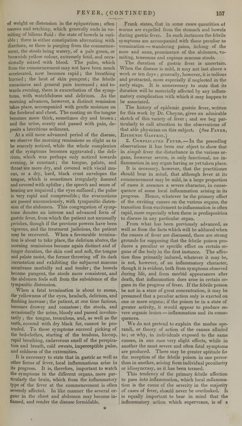 of weight or distension in the epigastrium; often nausea and retchins^, which generally ends in vo- miting of bilious fluid : the state of bowels is vari- able ; there is either constipation alternating with diarrhoea, or there is purging from the commence- ment, the stools being watery, of a pale green, or brownish yellow colour, extremely fetid, and occa- sionally mixed with blood. The pulse, which from the commencement may not have been much accelerated, now becomes rapid ; the breathing hurried ; the heat of skin pungent; the febrile uneasiness and general pain increased ; and to- wards evening, there is exacerbation of the symp- toms, with watchfulness and delirium. As the morning advances, however, a distinct remission takes place, accompanied with gentle moisture on the forehead and chest. The coating on the tongue becomes more thick, sometimes dry and brown; and the urine, scanty and passed with pain, de- posits a lateritious sediment. At a still more advanced period of the disease, we observe the morning remissions so slight as to be scarcely noticed, while the whole complexion of the symptoms becomes aggravated ; the deli- rium, which was perhaps only noticed towards evening, is constant; the tongue, palate, and throat are more dry, and covered with viscid mu- cus, or a dry, hard, black crust envelopes the tongue, which is sometimes irregularly fissured and covered with aphthse ; the speech and sense of hearing are impaired ; the eyes suffused ; the pulse is very rapid and compressible; the evacuations are passed unconsciously, with tympanitic disten- sion of the abdomen. This congregation of symp- toms denotes an intense and advanced form of gastric fever, from which the patient not unusually perishes, though if the previous powers have been vigorous, and the treatment judicious, the patient may be recovered. When a favourable termina- tion is about to take place, the delirium abates, the morning remissions become again distinct and of longer duration, the skin cool and soft, the tongue and palate moist, the former throwing off its dark incrustation and exhibiting the subjacent mucous membrane morbidly red and tender; the bowels become pungent, the stools more consistent, and the abdomen feels soft from the subsidence of the tympanitic distension. When a fatal termination is about to ensue, the yellowness of the eyes, headach, delirium, and flushing increase ; the patient, at one time furious, becomes drowsy and comatose; the stools, and occasionally the urine, bloody and passed involun- tarily ; the tongue, tremulous, and, as well as the teeth, covered with dry black fur, cannot be pro- truded. To these symptoms succeed picking of the bed-clothes, starting of the tendons, hiccup, rapid breathing, cadaverous smell of the perspira- tion and breath, cold sweats, imperceptible pulse, and coldness of the extremities. It is necessary to state that in gastric as well as other forms of fever, local inflammations arise in its progress. It is, therefore, important to watch the symptoms in the different organs, more par- ticularly the brain, which from the inflammatory type of the fever at the commencement is often severely affected. In like manner the several or- gan? in the chest and abdomen may become in- flamed, and render the disease formidable. Frank states, that in some cases quantities of worms are expelled from the stomach and bowels during gastric fever. In such instances the febrile symptoms are accompanied with thofe peculiar to vermination — wandering pains, itching of the nose and anus, prominence of the abdomen, vo- miting, tenesmus and copious mucous stools. The duration of gastric fever is uncertain. When the disease is mild, it may not last above a week or ten days ; generally, however, it is tedious and protracted, more especially if neglected in the early stage. It is unnecessary to state that its duration will be materially affected by any inflam- matory complication with which it may happen to be associated. The history of epidemic gastric fever, written for this work by Dr. Cheyne, gives an admirable sketch of this variety of fever ; and we beg par- ticularly to call attention to the observations of that able physician on this subject. (See Fever, Epidemic Gastric) 2. Complicated Feveh. — In the preceding observations it has been our object to show that in simple fever the disturbance in the various or- gans, however severe, is only functional, no in- flammation in any organ having as yet taken place. It is necessary, however, that the practitioner should bear in mind, that although fever at its commencement may be mild, in a large proportion of cases it assumes a severe character, in conse- quence of some local inflammation arising in its progress. Hence, whatever be the primary efiect of the exciting causes on the various organs, the transition from excitement to inflammation is often rapid, more especially when there is predisposition to disease in any particular organ. From what has been previously advanced, as well as from the facts which will be adduced when the causes of fever are discussed, there are strong grounds for supposing that the febrile poison pro- duces a peculiar or specific effect on certain or- gans of the body in the first instance. The affec- tion thus primarily induced, whatever it may be, is not, however, of an inflammatory character, though it is evident, both from symptoms observed during life, and from morbid appearances after death, that inflammation does arise in certain or- gans in the progress of fever. If the febrile poison be not in a state of great concentration, it may be presumed that a peculiar action only is exerted on one or more organs; if the poison be in a state of greater activity, it would appear to produce se- vere organic lesion — inflammation and its conse- quences. We do not pretend to explain the modus ope- randi, or theory of action of the causes alluded to; or why, in individuals exposed to the same causes, in one case very slight effects, while in another the most severe and often fatal symptoms are produced. There may be greater aptitude fo> the reception of the febrile poison in one persor than in another, arising from individual peculiarity or idiosyncrasy, as it has been termed. This tendency of the primary febrile affection to pass into inflammation, which local inflamma- tion is the cause of the severity in the majority of cases of fever, should never be overlooked. Il is equally important to bear in mind that the inflammatory action which supervenes, is of 3
