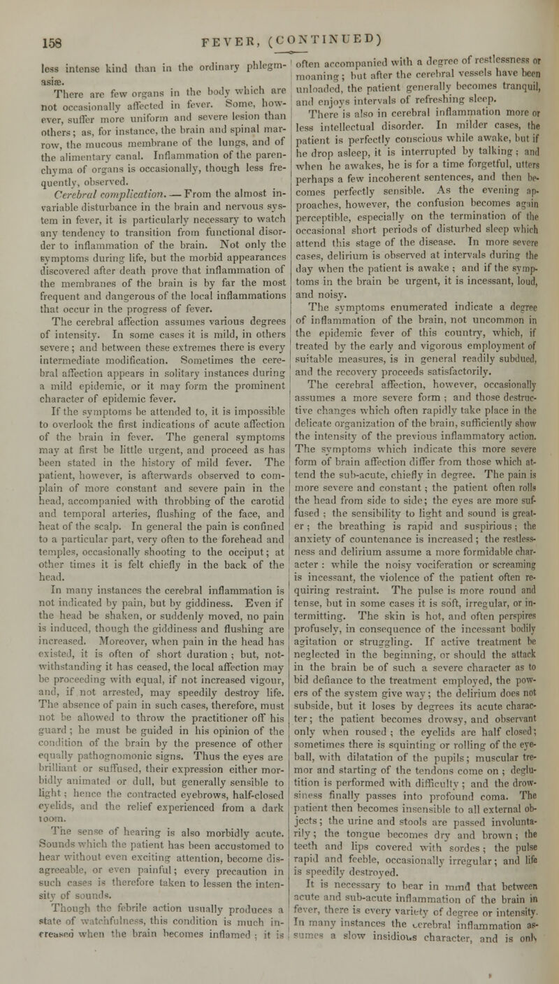 loss intense kind than in the ordinary phlegm- asia. There are few organs in the body which are not occasionally affected in fever. Some, how- ever, suffer more uniform and severe lesion than others; as, for instance, the brain and spinal mar- row, the mucous membrane of the lungs, and of the alimentary canal. Inflammation of the paren- chyma of organs is occasionally, though less fre- quently, observed. Cerebral complication, — From the almost in- variable disturbance in the brain and nervous sys- tem in fever, it is particularly necessary to watch any tendency to transition from functional disor- der to inflammation of the brain. Not only the symptoms during life, but the morbid appearances discovered after death prove that inflammation of the membranes of the brain is by far the most frequent and dangerous of the local inflammations that occur in the progress of fever. The cerebral affection assumes various degrees of intensity. In some cases it is mild, in others severe ; and between these extremes there is every intermediate modification. Sometimes the cere- bral affection appears in solitary instances during a mild epidemic, or it may form the prominent character of epidemic fever. If the symptoms be attended to, it is impossible to overlook the first indications of acute affection of the brain in fever. The general symptoms may at first be little urgent, and proceed as has been stated in the history of mild fever. The patient, however, is afterwards observed to com- plain of more constant and severe pain in the head, accompanied with throbbing of the carotid and temporal arteries, flushing of the face, and heat of the scalp. In general the pain is confined to a particular part, very often to the forehead and temples, occasionally shooting to the occiput; at other times it is felt chiefly in the back of the head. In many instances the cerebral inflammation is not indicated by pain, but by giddiness. Even if the head be shaken, or suddenly moved, no pain is induced, though the giddiness and flushing are increased. Moreover, when pain in the head has existed, it is often of short duration ; but, not- withstanding it has ceased, the local affection may be proceeding with equal, if not increased vigour, and, if not arrested, may speedily destroy life. The absence of pain in such cases, therefore, must not be aUowed to throw the practitioner off his guard ; he must be guided in his opinion of the condition of the brnin by the presence of other equally pathognomonic signs. Thus the eyes are brilliant or suffused, their expression either mor- bidly animated or dull, but generally sensible to light; hence the contracted eyebrows, half-closed eyelids, and the relief experienced from a dark loom. The sense of hearing is also morbidly acute. Sounds which the patient has been accustomed to hear without even exciting attention, become dis- agreeable, or even painful; every precaution in such cases is therefore taken to lessen the inten- sity of sounds. Though the febrile action usually produces a state of watchfulness, this condition is much in- creased when the brain becomes inflamed ; it is oflen accompanied with a degree of restlessness or moaning; but after the cerebral vessels have been unloaded, the patient generally becomes tranquil, and enjoys intervals of refreshing sleep. Thcre'is also in cerebral inflammation more or less intellectual disorder. In milder cases, the patient is perfectly conscious while awake, but if he drop asleep, it is interrupted by talking; and when he awakes, he is for a time forgetful, utters perhaps a few incoherent sentences, and then be- comes perfectly sensible. As the evening ap- proaches, however, the confusion becomes agiiin perceptible, especially on the termination of the occasional short periods of disturbed sleep which attend this stage of the disease. In more severe cases, delirium is observed at intervals during the day when the patient is awake ; and if the symp- toms in the brain be urgent, it is incessant, loud, and noisy. The svmptoms enumerated indicate a degree of inflammation of the brain, not uncommon in the epidemic fever of this country, which, if treated by the early and vigorous employment of suitable measures, is in general readily subdued, and the recovery proceeds satisfactorily. The cerebral affection, however, occasionally assumes a more severe form ; and those destruc- tive changes vi'hich often rapidly take place in the delicate organization of the brain, sufficiently show the intensity of the previous inflammatory action. The symptoms which indicate this more severe form of brain affection differ from those which at- tend the sub-acute, chiefly in degree. The pain is more severe and constant; the patient often rolls the head from side to side; the eyes are more suf- fused ; the sensibility to light and sound is great- er ; the breathing is rapid and suspirious; the anxiety of countenance is increased ; the restless- ness and delirium assume a more formidable char- acter : while the noisy vociferation or screaming is incessant, the violence of the patient often re- quiring restraint. The pulse is more round anil tense, but in some cases it is soft, irregular, or in- termitting. The skin is hot, and often perspires profusely, in consequence of the incessant bodily agitation or struggling. If active treatment be neglected in the beginning, or should the attack in the brain be of such a severe character as to bid defiance to the treatment employed, the pow- ers of the system give way; the delirium does not subside, but it loses by degrees its acute charac- ter; the patient becomes drowsy, and observant only when roused ; the eyelids are half closed; sometimes there is squinting or rolling of the eye- ball, with dilatation of the pupils; muscular tre- mor and starting of the tendons come on ; deglu- tition is performed with difliculty ; and the drow- siness finally passes into profound coma. The patient then becomes insensible to all external ob- jects; the urine and stools are passed involunta- rily; the tongue becomes dry and brown; the teeth and lips covered with sordes; the pulse rapid and feeble, occasionally irregular; and life is speedily destroyed. It is necessary to bear in mmd that between acute and sub-acute inflammation of the brain in fever, there is every variety of degree or intensity. In many instances the cerebral inflammation as- sumes a slow insidious character, and is onN