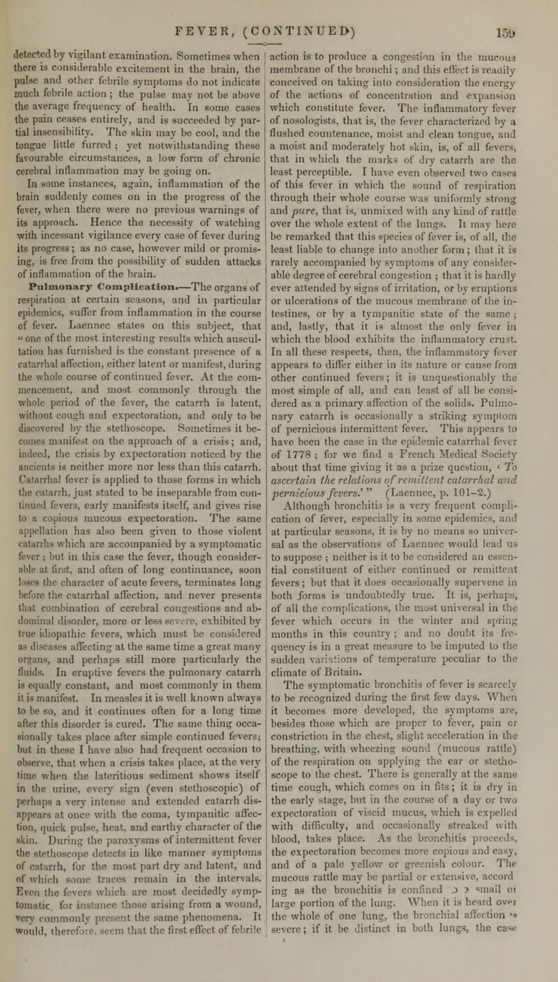detected by vigilant examination. Sometimes when there is considerable excitement in the brain, the pulse and other febrile symptoms do not indicate much febrile action ; the pulse may not be above the average frequency of health. In some cases the pain ceases entirely, and is succeeded by par- tial insensibility. The skin may be cool, and the tongue little furred ; yet notwithstanding these favourable circumstances, a low form of chronic cerebral inflammation may be going on. In some instances, again, inflammation of the brain suddenly comes on in the progress of the fever, when there were no previous warnings of its approach. Hence the necessity of watching with incessant vigilance every case of fever during its progress; as no case, however mild or promis- ing, is free from the possibility of sudden attacks of inflammation of the brain. Pulmouary Complication.—The organs of respiration at certain seasons, and in particular epidemics, suffer from inflammation in the course of fever. Laennec states on this subject, that one of the most interesting results which auscul- tation has furnished is the constant presence of a catarrhal affection, either latent or manifest, during the whole course of continued fever. At the com- mencement, and most commonly through the whole period of the fever, the catarrh is latent, without cough and expectoration, and only to be discovered l)y the stethoscope. Sometimes it be- comes manifest on the approach of a crisis; and, indeed, the crisis by expectoration noticed by the ancients is neither more nor less than this catarrh. Catarrhal fever is applied to those forms in which the catarrh, just stated to be inseparable from con- tinued fevers, early manifests itself, and gives rise to a copious mucous expectoration. The same appellation has also been given to those violent catarrhs which are accompanied by a symptomatic fever; but in this case the fever, though consider- able at first, and often of long continuance, soon loses the character of acute fevers, terminates long before the catarrhal affection, and never presents that combination of cerebral congestions and ab- dominal disorder, more or less severe, exhibited by true idiopathic fevers, which must be considered as diseases affecting at the same time a great many organs, and perhaps still more particularly the fluids. In eruptive fevers the pulmonary catarrh is equally constant, and most commonly in them it is manifest. In measles it is well known always to be so, and it continues often for a long time after this disorder is cured. The same thing occa- sionally takes place after simple continued fevers; but in these I have also had frequent occasion to observe, that when a crisis takes place, at the very time when the lateritious sediment shows itself in the urine, every sign (even stethoscopic) of perhaps a very intense and extended catarrh dis- appears at once with the coma, tympanitic affec- tion, quick pulse, heat, and earthy character of the skin. During the paroxysms of intermittent fever the stethoscope detects in like manner symptoms of catarrh, for the most part dry and latent, and of which some traces remain in the intervals. Even the fevers which are most decidedly symp- tomatic, for instance those arising from a wound, very commonly present the same phenomena. It would, therefore, seem that the first effect of febrile action is to produce a congestion in the mucou3 membrane of the bronchi; and this effect is readily conceived on taking into consideration the energy of the actions of concentration and expansion which constitute fever. The inflammatory fever of nosologists, that is, the fever characterized by a flushed countenance, moist and clean tongue, and a moist and moderately hot skin, is, of all fevers, that in which the marks of dry catarrh are the least perceptible. I have even observed two cases of this fever in which the sound of respiration through their whole course was uniformly strong and pure, that is, unmixed with any kind of rattle over the whole extent of the lungs. It may here be remarked that this species of fever is, of all, the least liable to change into another form; that it is rarely accompanied by symptoms of any consider- able degree of cerebral congestion ; that it is hardly ever attended by signs of irritation, or by eruptions or ulcerations of the mucous membrane of the in- testines, or by a tympanitic state of the same ; and, lastly, that it is almost the only fever in which the blood exhibits the inflammatory crust. In all these respects, then, the inflammatory fever appears to differ either in its nature or cause from other continued fevers; it is unquestionably the most simple of all, and can least of all be consi- dered as a primary affection of the solids. Pulmo- nary catarrh is occasionally a striking symptom of pernicious intermittent fever. This appears to have been the case in the epidemic catarrhal fever of 1778 ; for we find a French Medical Society about that time giving it as a prize question, ' To ascertain the relations of remittent catarrhal and pernicious feversy (Laennec, p. 101-2.) Although bronchitis is a very frequent compli- cation of fever, especially in some epidemics, and at particular seasons, it is by no means so univer- sal as the observations of Laennec would lead us to suppose ; neither is it to be considered an essen- tial constituent of either continued or remittent fevers; but that it does occasionally supervene in both forms is undoubtedly true. It is, perhaps, of all the complications, the most universal in the fever which occurs in the winter and spring months in this country ; and no doubt its fre- quency is in a great measure to be imputed to the sudden variations of temperature peculiar to the climate of Britain. The symptomatic bronchitis of fever is scarcely to be recognized during the first few days. When it becomes more developed, the symptoms are, besides those which are proper to fever, pain or constriction in the chest, slight acceleration in the breathing, with wheezing sound (mucous rattle) of the respiration on applying the ear or stetho- scope to the chest. There is generally at the same time cough, which comes on in fits; it is dry in the early stage, but in the course of a day or two expectoration of viscid mucus, which is expelled with difficulty, and occasionally streaked with blood, takes place. As the bronchitis proceeds, the expectoration becomes more copious and easy, and of a pale yellow or greenish colour. The mucous rattle may be partial or extensive, accord ing as the bronchitis is confined j 3 'mail oi large portion of the lung. When it is heard ovpr the whole of one lung, the bronchial affection '<> severe; if it be distinct in both lungs, the ca^it-