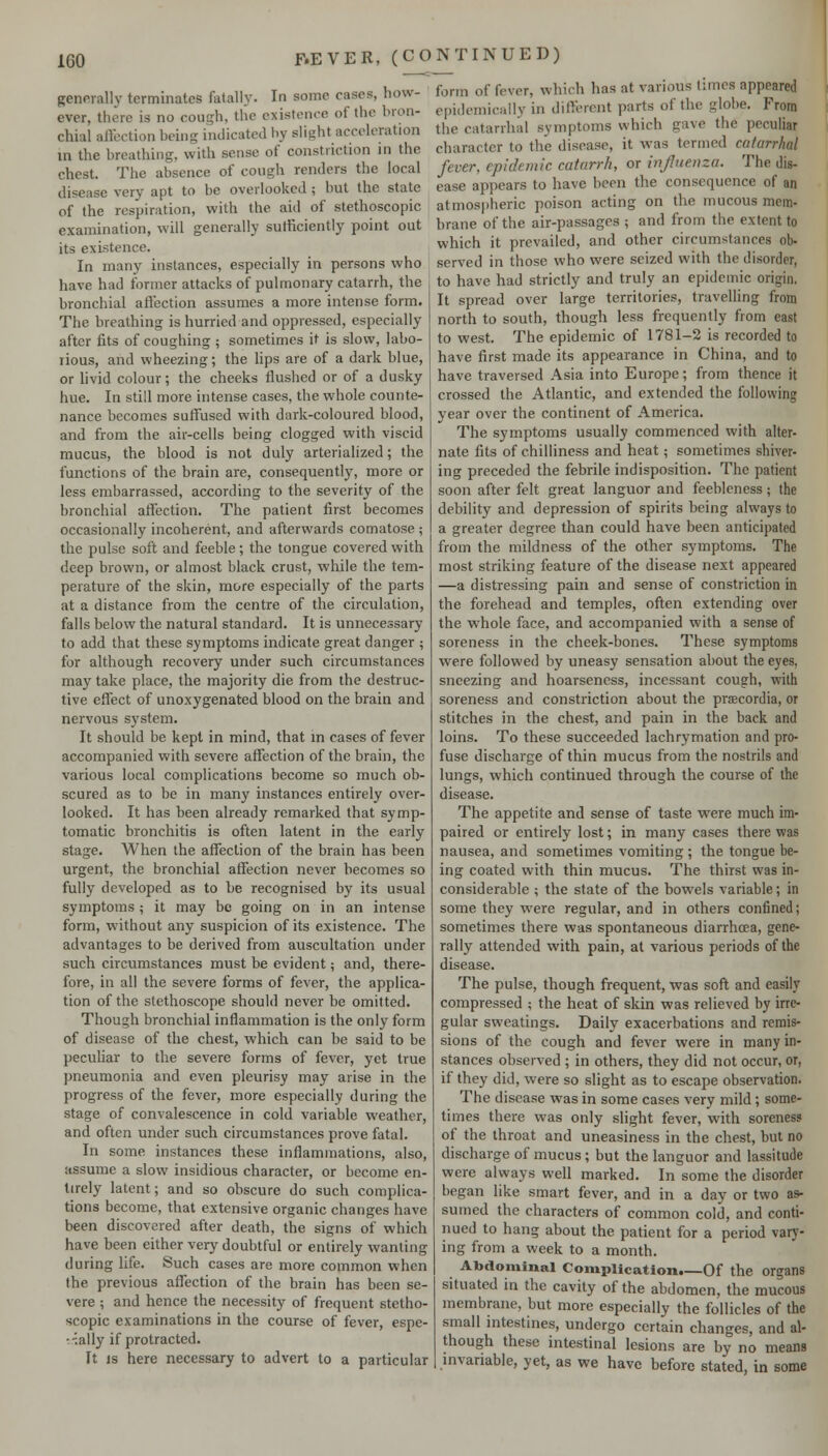 generally terminates fatally. In some cases, how- ever, there is no cough, the existence of the bron- chial affection being indicated by slight acceleration in the breathing, with sense of constriction in the chest. The absence of cough renders the local disease very apt to be overlooked ; but the state of the respiration, with the aid of stethoscopic examination, will generally sufficiently point out its existence. In many instances, especially in persons who have had former attacks of pulmonary catarrh, the bronchial affection assumes a more intense form. The breathing is hurried and oppressed, especially after fits of coughing ; sometimes it is slow, labo- rious, and wheezing; the lips are of a dark blue, or livid colour; the cheeks flushed or of a dusky hue. In still more intense cases, the whole counte- nance becomes suffused with dark-coloured blood, and from the air-cells being clogged with viscid mucus, the blood is not duly arterialized; the functions of the brain are, consequently, more or less embarrassed, according to the severity of the bronchial affection. The patient first becomes occasionally incoherent, and afterwards comatose ; the pulse soft and feeble; the tongue covered with deep brown, or almost black crust, while the tem- perature of the skin, more especially of the parts at a distance from the centre of the circulation, falls below the natural standard. It is unnecessary to add that these symptoms indicate great danger ; for although recovery under such circumstances may take place, the majority die from the destruc- tive effect of unoxygenated blood on the brain and nervous system. It should be kept in mind, that m cases of fever accompanied with severe affection of the brain, the various local complications become so much ob- scured as to be in many instances entirely over- looked. It has been already remarked that symp- tomatic bronchitis is often latent in the early stage. When the affection of the brain has been urgent, the bronchial affection never becomes so fully developed as to be recognised by its usual symptoms ; it may be going on in an intense form, without any suspicion of its existence. The advantages to be derived from auscultation under such circumstances must be evident; and, there- fore, in all the severe forms of fever, the applica- tion of the stethoscope should never be omitted. Though bronchial inflammation is the only form of disease of the chest, which can be said to be peculiar to the severe forms of fever, yet true pneumonia and even pleurisy may arise in the progress of the fever, more especially during the stage of convalescence in cold variable weather, and often under such circumstances prove fatal. In some instances these inflammations, also, assume a slow insidious character, or become en- tirely latent; and so obscure do such complica- tions become, that extensive organic changes have been discovered after death, the signs of which have been either very doubtful or entirely wanting during life. Such cases are more common when the previous affection of the brain has been se- vere ; and hence the necessity of frequent stetho- scopic examinations in the course of fever, espe- ■■tally if protracted. It IS here necessary to advert to a particular form of fever, which has at various limes appeared epidemically in different parts of the globe. From the catarrhal symptoms which gave the peculiar character to the disease, it was termed catarrhal fever, epidemic catarrh, or injluenza. The dis- ease appears to have been the consequence of an atmospheric poison acting on the mucous mem- brane of the air-passages ; and from the extent to which it prevailed, and other circumstances ob- served in those who were seized with the disorder, to have had strictly and truly an epidemic origin. It spread over large territories, travelling from north to south, though less frequently from east to west. The epidemic of 1781-2 is recorded to have first made its appearance in China, and to have traversed Asia into Europe; from thence it crossed the Atlantic, and extended the following year over the continent of America. The symptoms usually commenced with alter- nate fits of chilliness and heat; sometimes shiver- ing preceded the febrile indisposition. The patient soon after felt great languor and feebleness; the debility and depression of spirits being always to a greater degree than could have been anticipated from the mildness of the other symptoms. The most striking feature of the disease next appeared —a distressing pain and sense of constriction in the forehead and temples, often extending over the whole face, and accompanied with a sense of soreness in the cheek-bones. These symptoms were followed by uneasy sensation about the eyes, sneezing and hoarseness, incessant cough, with soreness and constriction about the prfecordia, or stitches in the chest, and pain in the back and loins. To these succeeded lachrymation and pro- fuse discharge of thin mucus from the nostrils and lungs, which continued through the course of the disease. The appetite and sense of taste were much im- paired or entirely lost; in many cases there was nausea, and sometimes vomiting ; the tongue be- ing coated with thin mucus. The thirst was in- considerable ; the state of the bowels variable; in some they were regular, and in others confined; sometimes there was spontaneous diarrhoea, gene- rally attended with pain, at various periods of the disease. The pulse, though frequent, was soft and easily compressed ; the heat of skin was relieved by irre- gular sweatings. Daily exacerbations and remis- sions of the cough and fever were in many in- stances observed ; in others, they did not occur, or, if they did, were so slight as to escape observation. The disease was in some cases very mild; some- times there was only slight fever, with soreness of the throat and uneasiness in the chest, but no discharge of mucus ; but the languor and lassitude were always well marked. In some the disorder began like smart fever, and in a day or two as- sumed the characters of common cold, and conti- nued to hang about the patient for a period varj'- ing from a week to a month. Abdominal Complication.—Of the organs situated in the cavity of the abdomen, the mucous membrane, but more especially the follicles of the small intestines, undergo certain changes, and al- though these intestinal lesions are by no means invariable, yet, as we have before stated, in some