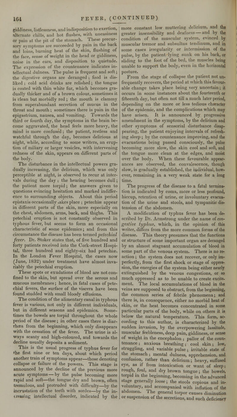 giddiness, listlessness, and indisposition to exertion, alternate chills, and hot flushes, with uneasiness or pain at the pit of the stomach. These precur- sory symptoms are succeeded by pain in the back and loins, burning heat of the skin, flushing of the face, sense of weight in the head or giddiness, noise in the ears, and disposition to quietude. The expression of the countenance indicates in- tellectual dulness. The pulse is frequent and soft; the digestive organs are deranged ; food is dis- liked ; cold acid drinks are relished; the tongue is coated with thin white fur, which becomes gra- dually thicker and of a brown colour, sometimes it is clean but morbidly red ; the mouth is clammy from superabundant secretion of mucus in the throat and mouth; sometimes there is pain in the epigastrium, nausea, and vomiting. Towards the third or fourth day, the symptoms in the brain be- come aggravated, the head feels more heavy, the mind is more confused ; the patient, restless and watchful through the day, becomes delirious at night, while, according to some writers, an erup- tion of miliary or larger vesicles, with intervening redness of the skin, appears on different parts of the body. The disturbance in the intellectual powers gra- dually increasing, the delirium, which was only perceptible at night, is observed to recur at inter- vals during the day ; the hearing becomes dull; the patient more torpid; the answers given to questions evincing hesitation and marked indiffer- ence to surrounding objects. About this period epistaxis occasionally takes place ; petechiae appear in different parts of the skin, more especially on the chest, abdomen, arras, back, and thighs. This petechial eruption is not constantly observed in typhous fever, but seems to form an occasional characteristic of some epidemics; and from this circumstance the disease has been termed petechial fever. Dr. Stoker states that, of five hundred and forty patients received into the Cork-street Hospi- tal, three hundred and eighty-six had petechiae. In the London Fever Hospital, the cases now (June, 1832) under treatment have almost inva- riably the petechial eruption. These spots or exudations of blood are not con- fined to the skin, but spread over the serous and mucous membranes ; hence, in fatal cases of pete- chial fevers, the surface of the viscera have been found studded with small bloody efiiisions. The condition of the alimentary canal in typhous fever is various, not only in different individuals, but in different seasons and epidemics. Some- times the bowels are torpid throughout the whole period of the disease; in other cases there is diar- rhcea from the beginning, which only disappears with the cessation of the fever. The urine is al- ways scanty and high-coloured, and towards the decline usually deposits a sediment. This is the usual progress of typhus fever for ♦he first nine or ten days, about which period another train of symptoms appear—those denoting collapse or failure of the powers. This stage is announced by the decline of the previous more acute symptoms — by the pulse becoming more rapid and soft—the tongue dry and brown, often tremulous, and protruded with difliculty—by the incrustation of the teeth with sordes—by the in- creasing intellectual disorder, indicated by the more constant low muttering delirium, and the greater insensibility and deafness — and by the condition of the muscular system, evinced by muscular tremor and subsultus tendinum, and in some cases irregularity or intermission of the pulse, by the patient lying sunk on his back, or sliding to the foot of the bed, the muscles being unable to support the body, even in the horizontal posture. From the stage of collapse the patient not un- frequently recovers, the period at which this favour- able change takes place being very uncertain; it occurs in some instances about the fourteenth or fifteenth day, but often not till a much later period, depending on the more or less tedious character of the epidemic, and the complications which may have arisen. It is announced by progressive amendment in the symptoms, by the delirium and other symptoms of sensorial disturbance disap- pearing, the patient enjoying intervals of refresh- ing sleep ; by the countenance improving, and the evacuations being passed consciously, the pulse becoming more slow, the skin cool and soft, and the tongue more clean at the edges, and moist over the body. When these favourable appear- ances are observed, the convalescence, though slow, is gradually established, the iudividual, how- ever, remaining in a very weak state for a long time. The progress of the disease to a fatal termina- tion is indicated by coma, more or less profound, hiccup, retention of urine, or involuntary evacua- tion of the urine and stools, and tympanitic dis- tension of the abdomen. A modification of typhus fever has been de- scribed by Dr. Armstrong under the name of con- gestive ti/p/nts, which, in the opinion of this writer, differs from the more common forms of the disease. This theory presumes that the functions or structure of some important organ are deranged by an almost stagnant accumulation of blood in some part of the venous system. There is no re- action ; the system does not recover, or only im- perfectly, from the first shock or stage of oppres- sion, the energies of the system being either nearly extinguished by the venous congestions, or so much oppressed as to be unable to create excite- ment. The local accumulations of blood in the veins are supposed to obstruct, from the beginning, the common series of febrile phenomena; and there is, in consequence, either no morbid heat of skin, or the heat becomes concentrated in some particular parts of the body, while on others it is below the natural temperature. This form, ac- cording to this author, is characterized by the sudden invasion, by the overpowering lassitude, muscular feebleness, deep pain, giddiness, or sense of weight in the encephalon ; pallor of the coun- tenance : anxious breathing; cool skin; low, struggling, and variable pulse ; irritable state of the stomach ; mental dulness, apprehension, and confusiori, rather than delirium; heavy, suflused eye, as if from intoxication or want of sleep; rough, foul, and dry brown tongue; the bowels, torpid in the beginning, becoming in the advanced stage generally loose; the stools copious and in- voluntary, and accompanied with inflation of the abdomen. The general torpor causes diminution or suspension of the secretions, and such deficiency