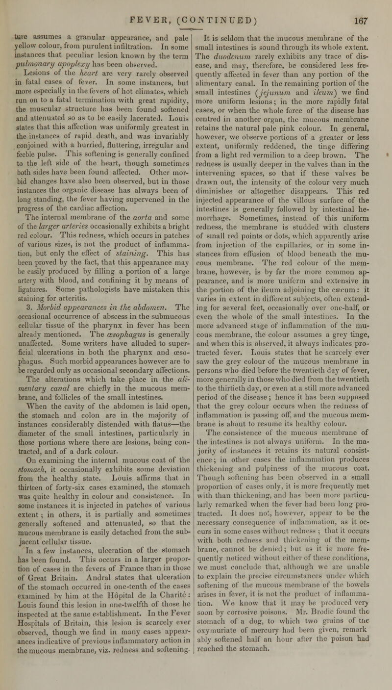 ture assumes a granular appearance, and pale yellow colour, from purulent infiltration. In some instances that peculiar lesion known by the term pulmonary apoplexy has been observed. Lesions of the heart are very rarely observed in fatal cases of fever. In some instances, but more especially in the fevers of hot climates, which run on to a fatal termination with great rapidity, the muscular structure has been found softened and attenuated so as to be easily lacerated. Louis slates that this affection was uniformly greatest in the instances of rapid death, and was invariably conjoined with a hurried, fluttering, irregular and feeble pulse. This softening is generally confined to the left side of the heart, though sometimes both sides have been found affected. Other mor- bid changes have also been observed, but in those instances the organic disease has always been of long standing, the fever having supervened in the progress of the cardiac affection. The internal membrane of the aorta and some of the larger arteries occasionally exhibits a bright red colour. This redness, which occurs in patches of various sizes, is not the product of inflamma- tion, but only the effect of staining. This has been proved by the fact, that this appearance may be easily produced by filling a portion of a large artery with blood, and confining it by means of ligatures. Some pathologists have mistaken this staining for arteritis. 3. Morbid appearances in the abdomen. The occasional occurrence of abscess in the submucous cellular tissue of the pharynx in fever has been already mentioned. The oesophagus is generally unaffected. Some writers have alluded to super- ficial ulcerations in both the pharynx and oeso- phagus. Such morbid appearances however are to be regarded only as occasional secondary affections. The alterations which take place in the ali- mentary canal are chiefly in the mucous mem- brane, and follicles of the small intestines. When the cavity of the abdomen is laid open, the stomach and colon are in the majority of instances considerably distended with flatus—the diameter of the small intestines, particularly in those portions where there are lesions, being con- tracted, and of a dark colour. On examining the internal mucous coat of the domach, it occasionally exhibits some deviation from the healthy state. Louis aflSrms that in thirteen of forty-six cases examined, the stomach was quite healthy in colour and consistence. In some instances it is injected in patches of various extent ; in others, it is partially and sometimes generally softened and attenuated, so that the mucous membrane is easily detached from the sub- jacent cellular tissue. In a few instances, ulceration of the stomach has been found. This occurs in a larger propor- tion of cases in the fevers of France than in those of Great Britain. Andral states that ulceration of the stomach occurred in one-tenth of the cases examined by him at the Hopital de la Charite: Louis found this lesion in one-twelfth of those lie inspected at the same establishment. In the Fever Hospitals of Britain, this lesion is scarcely ever observed, though we find in many cases appear- ances indicative of previous inflammatory action in the mucous membrane, viz. redness and softening. It is seldom that the mucous membrane of the small intestines is sound through its whole extent The duodenum rarely exhibits any trace of dis- ease, and may, therefore, be considered less fre- quently affected in fever than any portion of the alimentary canal. In the remaining portion of the small intestines (^jejunum and ileum') we find more uniform lesions; in the more rapidly fatal cases, or when the whole force of the disease has centred in another organ, the mucous membrane retains the natural pale pink colour. In general, however, we observe portions of a greater or less extent, uniformly reddened, the tinge differing from a light red vermilion to a deep brown. The redness is usually deeper in the valves than in the intervening spaces, so that if these valves be drawn out, the intensity of the colour very much diminishes or altogether disappears. This red injected appearance of the villous surface of the intestines is generally followed by intestinal he- morrhage. Sometimes, instead of this uniform redness, the membrane is studded with clusters of small red points or dots, which apparently arise from injection of the capillaries, or in some in- stances firom effusion of blood beneath the mu- cous membrane. The red colour of the mem- brane, however, is by far the more common ap- pearance, and is more uniform and extensive in the portion of the ileum adjoining the caecum: it varies in extent in diflerent subjects, often extend- ing for several feet, occasionally over one-half, or even the whole of the small intestines. In the more advanced stage of inflammation of the mu- cous membrane, the colour assumes a grey tinge, and when this is observed, it always indicates pro- tracted fever. Louis states that he scarcely ever saw the grey colour of the mucous membrane in persons who died before the twentieth day of fever, more generally in those who died from the twentieth to the thirtieth day, or even at a still more advanced period of the disease; hence it has been supposed that the grey colour occurs when the redness of inflammation is passing off, and the mucous mem- brane is about to resume its healthy colour. The consistence of the mucous membrane of the intestines is not always uniform. In the ma- jority of instances it retains its natural consist- ence ; in other cases the inflammation produces thickening and pulpiness of the mucous coat. Though softening has been observed in a small proportion of cases only, it is more frequently met with than thickening, and has been more particu- larly remarked when the fever had been long pro- tracted. It does not, however, appear to be the necessary consequence of inflammation, as it oc- curs in some cases without redness ; that it occurs with both redness and thickening of the mem- brane, cannot be denied ; but as it is more fre- quently noticed without either of these conditions, we must conclude that, although we are unable to explain the precise circumstances under which softening of the mucous membrane of the bowels arises in fever, it is not the product of inflamma- tion. We know that it may be produced \exy soon by corrosive poisons. Mr. Brodie found the stomach of a dog, to which two grains of tric oxyniuriate of mercury had been given, remark ably softened half an hour after the poison had reached the stomach.