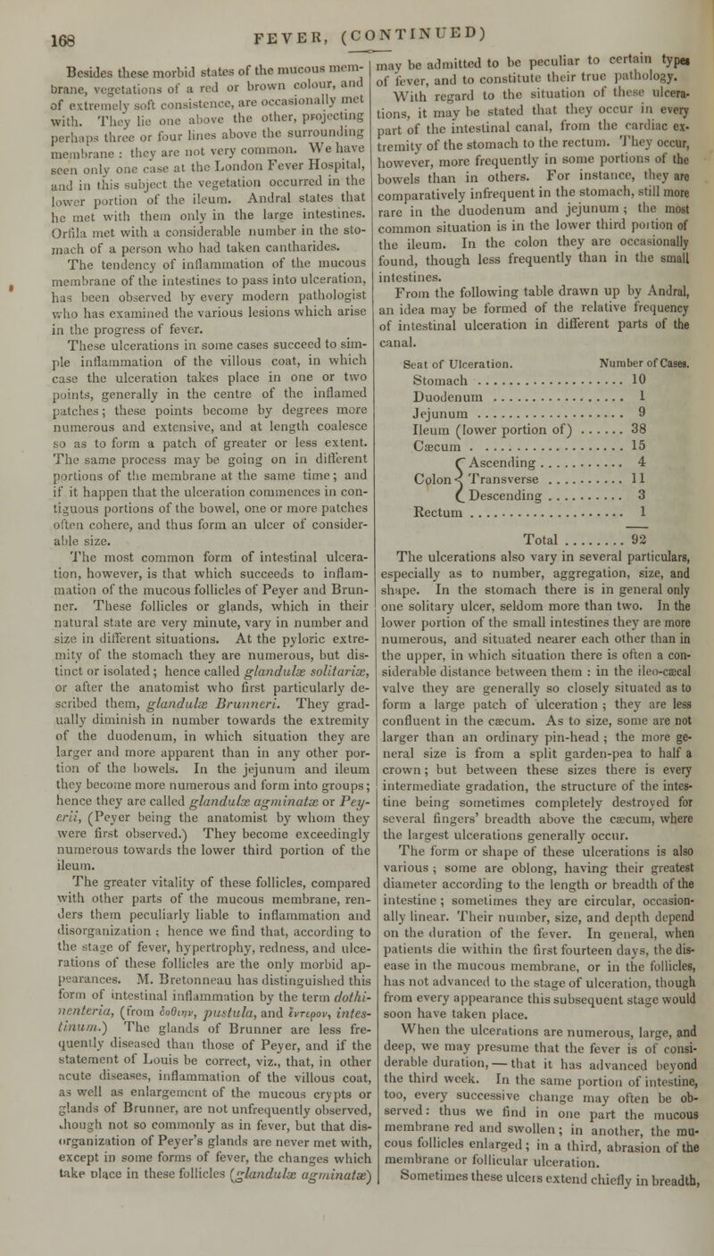Besides these morbiJ states of the mucous mem- brane, vegetations of a red or brown colour, and of extremely soft consistence, are occasionally met with. They lie one above the other, projecting perhaps three or four lines above the surrounding membrane : they are not very common. We have seen only one case at the London Fever Hospital, and in this subject the vegetation occurred in the lower portion of the ileum. Andral states that he met with them only in the large intestines. Orfila met with a considerable number in the sto- mach of a person who had taken cantharides. The tendency of inflammation of the mucous membrane of the intestines to pass into ulceration, has been observed by every modern pathologist who has examined the various lesions which arise in the progress of fever. These ulcerations in some cases succeed to sim- ple inflammation of the villous coat, in which case the ulceration takes place in one or two points, generally in the centre of the inflamed patches; these points become by degrees more numerous and extensive, and at length coalesce so as to form a patch of greater or less extent. The same process may be going on in diflerent portions of the membrane at the same time; and if it happen that the ulceration commences in con- tiguous portions of the bowel, one or more patches often cohere, and thus form an ulcer of consider- able size. 'I'he most common form of intestinal ulcera- tion, however, is that which succeeds to inflam- mation of the mucous follicles of Peyer and Brun- ner. These follicles or glands, which in their natural state are very minute, vary in number and size in different situations. At the pyloric extre- mity of the stomach they are numerous, but dis- tinct or isolated; hence called glandulx soUtarix, or after the anatomist who first particularly de- scribed them, glandulas Brunneri. They grad- ually diminish in number towards the extremity of the duodenum, in which situation they are larger and more apparent than in any other por- tion of the bowels. In the jejunum and ileum they become more numerous and form into groups; hence they are called glandulx agminatx or Pey- erii, (Peyer being the anatomist by whom they were first observed.) They become exceedingly numerous towards the lower third portion of the ileum. The greater vitality of these follicles, compared with other parts of the mucous membrane, ren- ders them peculiarly liable to inflammation and disorganization ; hence we find that, according to the stage of fever, hypertrophy, redness, and ulce- rations of these follicles are the only morbid ap- pearances. M. Bretonneau has distinguished this form of intestinal inflammation by the term dothi- nenteria, (from ioeirjv, pustula, and evrcpov, intes- tlnunt.) The glands of Brunner are less fre- quently diseased than those of Peyer, and if the statement of Louis be correct, viz., that, in other acute diseases, inflammation of the villous coat, as well as enlargement of the mucous crypts or glands of Brunner, are not unfrequently observed, Jiough not so commonly as in fever, but that dis- organization of Peyer's glands are never met with, except in some forms of fever, the changes which take olace in these follicles [glandulx agminatx') may be admitted to be peculiar to certain type, of fever, and to constitute their true pathology. With regard to the situation of these ulcera- tions, it may be stated that they occur in every part of the intestinal canal, from the cardiac ex- tremity of the stomach to the rectum. 'J'hey occur, however, more frequently in some portions of the bowels than in others. For instance, they are comparatively infrequent in the stomach, still more rare in the duodenum and jejunum ; the most common situation is in the lower third poition of the ileum. In the colon they are occasionally found, though less frequently than in the small intestines. From the following table drawn up by Andral, an idea may be formed of the relative frequency of intestinal ulceration in different parts of the canal. Seat of Ulceration. Number of Cases. Stomach 10 Duodenum 1 Jejunum 9 Ileum (lower portion of) 38 Csecum 15 C Ascending 4 Colon< Transverse II C Descending 3 Rectum 1 Total 92 The ulcerations also vary in several particulars, especially as to number, aggregation, size, and shape. In the stomach there is in general only one solitary ulcer, seldom more than two. In the lower portion of the small intestines they are more numerous, and situated nearer each other than in the upper, in which situation there is often a con- siderable distance between them : in the ileo-caecal valve they are generally so closely situated as to form a large patch of ulceration ; they are less confluent in the csecum. As to size, some are not larger than an ordinary pin-head ; the more ge- neral size is from a split garden-pea to half a crown; but betvi'cen these sizes there is every intermediate gradation, the structure of the intes- tine being sometimes completely destroyed for several fingers' breadth above the caecum, where the largest ulcerations generally occtir. The form or shape of these ulcerations is also various ; some are oblong, having their greatest diameter according to the length or breadth of the intestine ; sometimes they are circular, occasion- ally linear. Their number, size, and depth depend on the duration of the fever. In general, when patients die within the first fourteen days, the dis- ease in the mucous membrane, or in the follicles, has not advanced to the stage of ulceration, though from every appearance this subsequent stage would soon have taken place. When the ulcerations are numerous, large, and deep, we may presume that the fever is of consi- derable duration,—that it has advanced beyond the third week. In the same portion of intestine, too, every successive change may often be ob- served: thus we find in one part the mucous membrane red and swollen; in another, the mu- cous follicles enlarged; in a third, abrasion of the membrane or follicular ulceration. Sometimes these ulceis extend chiefly in breadth,