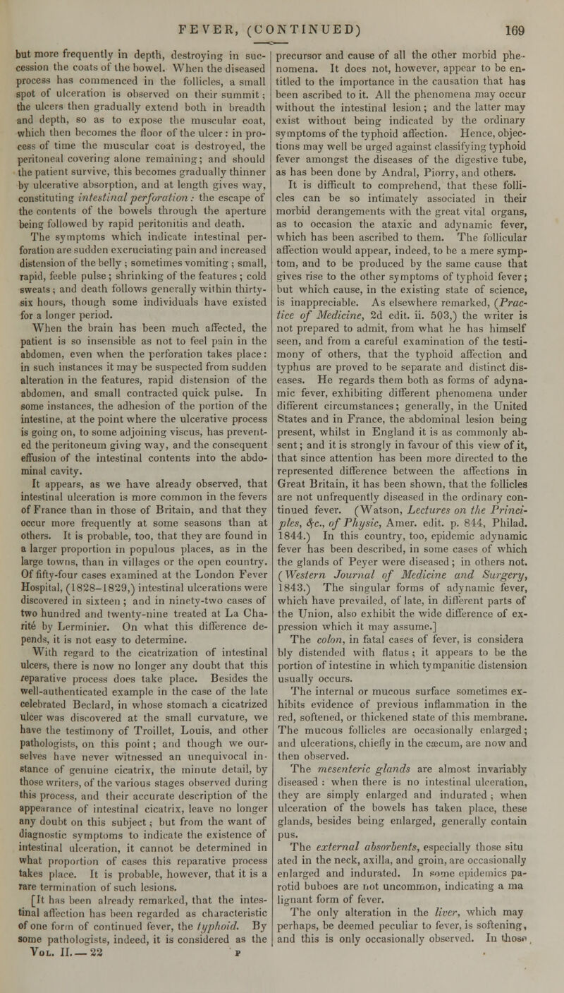 but more frequently in depth, destroying in suc- cession the coats of the bowel. When the diseased process has commenced in the follicles, a small spot of ulceration is observed on their summit; the ulcers then gradually extend both in breadth and depth, so as to expose the muscular coat, which then becomes the floor of the ulcer: in pro- cess of time the muscular coat is destroyed, the peritoneal covering alone remaining; and should the patient survive, this becomes gradually thinner by ulcerative absorption, and at length gives way, constituting intestinal perforutimi: the escape of the contents of the bowels through the aperture being followed by rapid peritonitis and death. The symptoms which indicate intestinal per- foration are sudden excruciating pain and increased distension of the belly ; sometimes vomiting ; small, rapid, feeble pulse ; shrinking of the features ; cold sweats ; and death follows generally within thirty- six hours, though some individuals have existed for a longer period. When the brain has been much affected, the patient is so insensible as not to feel pain in the abdomen, even when the perforation takes place : in such instances it may be suspected from sudden alteration in the features, rapid distension of the abdomen, and small contracted quick pulse. In some instances, the adhesion of the portion of the intestine, at the point where the ulcerative process is going on, to some adjoining viscus, has prevent- ed the peritoneum giving way, and the consequent effusion of the intestinal contents into the abdo- minal cavity. It appears, as we have already observed, that intestinal ulceration is more common in the fevers of France than in those of Britain, and that they occur more frequently at some seasons than at others. It is probable, too, that they are found in a larger proportion in populous places, as in the large towns, than in villages or the open country. Of fifty-four cases examined at the London Fever Hospital, (1828-1829,) intestinal ulcerations were discovered in sixteen ; and in ninety-two cases of two hundred and twenty-nine treated at La Cha- rite by Lerminier. On what this difference de- pends, it is not easy to determine. With regard to the cicatrization of intestinal ulcers, there is now no longer any doubt that this reparative process does take place. Besides the well-authenticated example in the case of the late celebrated Beclard, in whose stomach a cicatrized ulcer was discovered at the small curvature, we have the testimony of Troillet, Louis, and other pathologists, on this point; and though we our- selves have never witnessed an unequivocal in- stance of genuine cicatrix, the minute detail, by those writers, of the various stages observed during this process, and their accurate description of the appearance of intestinal cicatrix, leave no longer any doubt on this subject; but from the want of diagnostic symptoms to indicate the existence of intestinal ulceration, it cannot be determined in what proportion of cases this reparative process takes place. It is probable, however, that it is a rare termination of such lesions. [It has been already remarked, that the intes- tinal affection has been regarded as characteristic of one form of continued fever, the ti/plioid. By some pathologists, indeed, it is considered as the Vol. IL—23 t precursor and cause of all the other morbid phe- nomena. It does not, however, appear to be en- titled to the importance in the causation that has been ascribed to it. All the phenomena may occur without the intestinal lesion; and the latter may exist without being indicated by the ordinary symptoms of the typhoid affection. Hence, objec- tions may well be urged against classifying typhoid fever amongst the diseases of the digestive tube, as has been done by Andral, Piorry, and others. It is difficult to comprehend, that these folli- cles can be so intimately associated in their morbid derangements with the great vital organs, as to occasion the ataxic and adynamic fever, which has been ascribed to them. The follicular affection would appear, indeed, to be a mere symp- tom, and to be produced by the same cause that gives rise to the other symptoms of typhoid fever; but which cause, in the existing state of science, is inappreciable. As elsewhere remarked, (^Prac- tice of Medicine, 2d edit. ii. .503,) the writer is not prepared to admit, from what he has himself seen, and from a careful examination of the testi- mony of others, that the typhoid affection and typhus are proved to be separate and distinct dis- eases. He regards them both as forms of adyna- mic fever, exhibiting different phenomena under different circumstances; generally, in the United States and in France, the abdominal lesion being present, whilst in England it is as commonly ab- sent ; and it is strongly in favour of this view of it, that since attention has been more directed to the represented difference between the affections in Great Britain, it has been shown, that the follicles are not unfrequently diseased in the ordinary con- tinued fever. (Watson, Lectures on the Princi- ples, Sfc, of Phi/sic, Amer. edit. p. 844, Philad. 1844.) In this country, too, epidemic adynamic fever has been described, in some cases of which the glands of Peyer were diseased; in others not. (Western Journal of Medicine and Surgery, 1843.) The singular forms of adynamic fever, which have prevailed, of late, in different parts of the Union, also exhibit the wide difference of ex- pression which it may assume.] The colon, in fatal cases of fever, is considera bly distended with flatus ; it appears to be the portion of intestine in which tympanitic distension usually occurs. The internal or mucous surface sometimes ex- hibits evidence of previous inflammation in the red, softened, or thickened state of this membrane. The mucous follicles are occasionally enlarged; and ulcerations, chiefly in the ctecum, are now and then observed. The mesenteric glands are almost invariably diseased : when there is no intestinal ulceration, they are simply enlarged and indurated ; when ulceration of the bowels has taken place, these glands, besides being enlarged, generally contain pus. The external absorbents, especially those situ ated in the neck, axilla, and groin, are occasionally enlarged and indurated. In some epidemics pa- rotid buboes are not uncommon, indicating a ma lignant form of fever. The only alteration in the liver, which may perhaps, be deemed peculiar to fever, is softening, and this is only occasionally observed. In tjiosi*,