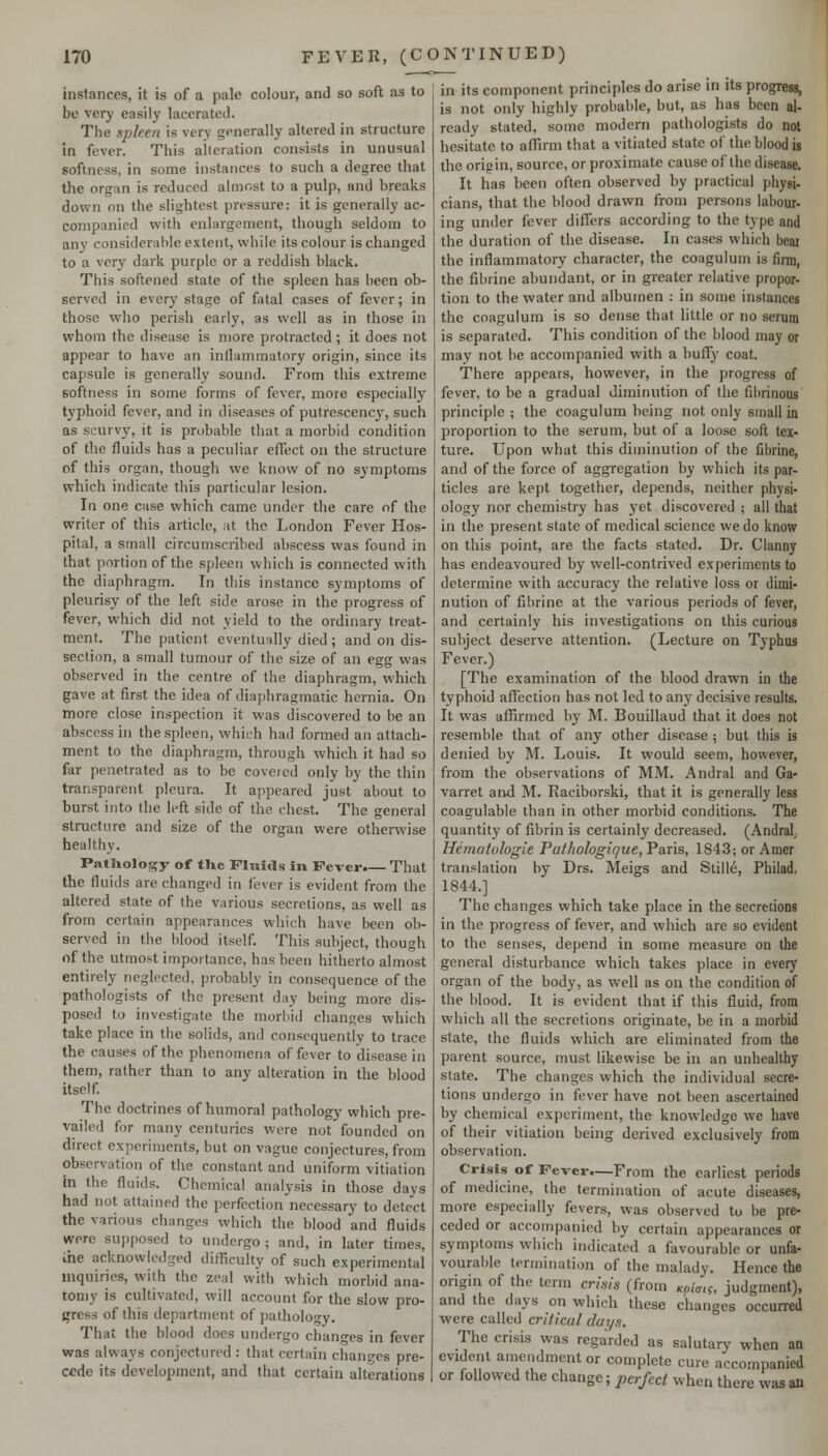 instances, it is of a pale colour, and so soft as to be very easily laccratcJ. The xpken is very generally altered in structure in fever. This alteration consists in unusual softness, in some instances to such a degree that the organ is reduced almost to a pulp, and breaks down on the slightest pressure: it is generally ac- companied with enlargement, though seldom to any considerable extent, while its colour is changed to a very dark purple or a reddish black. This softened state of the spleen has been ob- served in every stage of fatal cases of fever; in those who perish early, as well as in those in whom the disease is more protracted ; it does not appear to have an inllammatory origin, since its capsule is generally sound. From this extreme softness in some forms of fever, more especially typhoid fever, and in diseases of putrescency, such as scurvy, it is probable that a morbid condition of the fluids has a peculiar effect on the structure of this organ, though we know of no symptoms which indicate this particular lesion. In one case which came under the care of the writer of this article, at the London Fever Hos- pital, a small circumscribed abscess was found in that portion of the spleen which is connected with the diaphragm. In this instance symptoms of pleurisy of the left side arose in the progress of fever, which did not yield to the ordinary treat- ment. The patient eventually died ; and on dis- section, a small tumour of the size of an egg was observed in the centre of the diaphragm, which gave at first the idea of diaphragmatic hernia. On more close inspection it was discovered to be an abscess in the spleen, which had formed an attach- ment to the diaphragm, through which it had so far penetrated as to be covered only by the thin transparent pleura. It appeared just about to burst into the left side of the chest. The general structure and size of the organ were otherwise healthy. Patliology of the Fluids in Fever.— That the fluids are changed in fever is evident from the altered state of the various secretions, as well as from certain appearances which have been ob- served in the blood itself. This subject, though of the utmost importance, has been hitherto almost entirely neglected, probably in consequence of the pathologists of the present day being more dis- posed to investigate the morbid changes which take place in the solids, and consequently to trace the causes of the phenomena of fever to disease in them, rather than to any alteration in the blood itself. The doctrines of humoral pathology which pre- vailed for many centuries were not founded on direct experiments, but on vague conjectures, from observation of the constant and uniform vitiation In the fluids. Chemical analysis in those days had not attained the perfection necessary to dete'ct the various changes which the blood and fluids were supposed to undergo ; and, in later times, Ihe acknowledged difficulty of such experimental mquiries, with the zeal with which morbid ana- tomy is cultivated, will account for the slow pro- jjress of this department of pathology. That the blood does undergo changes in fever was always conjectured : that certain changes pre- cede its development, and that certain alterations in its component principles do arise in its progress, is not only highly probable, but, as has been al- ready stated, some modern pathologists do not hesitate to aflirm that a vitiated state of the blood is the origin, source, or proximate cause of the disease. It has been often observed by practical physi- cians, that the blood drawn from persons labour- ing under fever differs according to the type and the duration of the disease. In cases which beai the inflammatory character, the coagulum is firm, the fibrine abundant, or in greater relative propor- tion to the water and albumen : in some instances the coagulum is so dense that little or no serum is separated. This condition of the blood may or may not be accompanied with a buffy coat. There appears, however, in the progress of fever, to be a gradual diminution of the fibrinous principle ; the coagulum being not only small in proportion to the serum, but of a loose soft tex- ture. Upon what this diminution of the fibrine, and of the force of aggregation by which its par- ticles are kept together, depends, neither physi- ology nor chemistry has yet discovered ; all that in the present state of medical science we do know on this point, are the facts stated. Dr. Clanny has endeavoured by well-contrived experiments to determine with accuracy the relative loss or dimi- nution of fibrine at the various periods of fever, and certainly his investigations on this curious subject deserve attention. (Lecture on Typhus Fever.) [The examination of the blood drawn in the typhoid affection has not led to any decisive results. It was affirmed by M. Bouillaud that it does not resemble that of any other disease ; but this is denied by M. Louis. It would seem, however, from the observations of MM. Andral and Ga- varret and M. Raciborski, that it is generally less coagulable than in other morbid conditions. The quantity of fibrin is certainly decreased. (Andral^ Hematologie Pathologique, Paris, 1843; or Amer translation by Drs. Meigs and Stille, Philad, 1844.] The changes which take place in the secretions in the progress of fever, and which are so evident to the senses, depend in some measure on the general disturbance which takes place in every organ of the body, as well as on the condition of the blood. It is evident that if this fluid, from which all the secretions originate, be in a morbid state, the fluids which are eliminated from the parent source, must likewise be in an unhealthy state. The changes which the individual secre- tions undergo in fever have not been ascertained by chemical experiment, the knowledge we have of their vitiation being derived exclusively from observation. Crisis of Fever.—From the earliest periods of medicine, the termination of acute diseases, more especially fevers, was observed to be pre- ceded or accompanied by certain appearances or symptoms which indicated a favourable or unfa- vourable termination of the malady. Hence the origin of the term crisis (from Kph^, judgment), and the days on which these changes occurred were called critical days. The crisis was regarded as salutary when an evident amendment or complete cure accompanied or followed the change; perfect when there was an