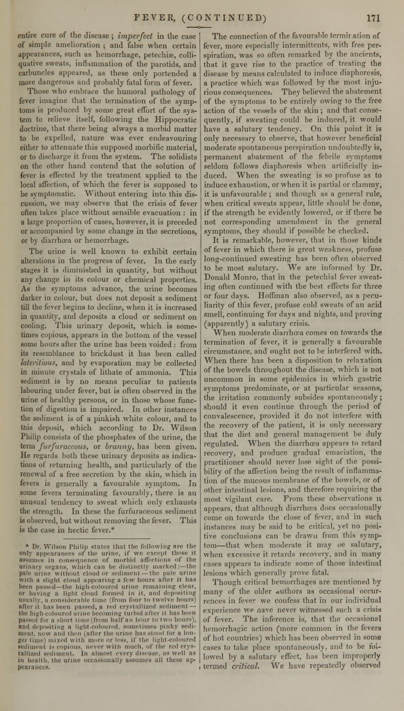 entire cure of the disease ; imperfect in the case of simple amelioration ; and false when certain appearances, such as hemorrhage, petechiae, colli- quative sweats, inflammation of the parotids, and carhuncles appeared, as these only portended a more dangerous and probably fatal form of fever. Those who embrace the humoral pathology of fever imagine that the termination of the symp- toms is produced by some great effort of the sys- tem to relieve itself, following the Hippocratic doctrine, that there being always a morbid matter to be expelled, nature was ever endeavouring either to attenuate this supposed morbific material, or to discharge it from the system. The solidists on the other hand contend that the solution of fever is effected by the treatment applied to the local affection, of which the fever is supposed to be symptomatic. Without entering into this dis- cussion, we may observe that the crisis of fever often takes place without sensible evacuation : in a large proportion of cases, however, it is preceded or accompanied by some change in the secretions, or by diarrhoea or hemorrhage. The urine is well known to exhibit certain alterations in the progress of fever. In the early stages it is diminished in quantity, but without any change in its colour or chemical properties. As the symptoms advance, the urine becomes darker in colour, but does not deposit a sediment till the fever begins to decline, when it is increased in quantity, and deposits a cloud or sediment on cooling. This urinary deposit, which is some- times copious, appears in the bottom of the vessel some hours after the urine has been voided : from its resemblance to brickdust it has been called lateritious, and by evaporation may be collected in minute crystals of lithale of ammonia. This sediment is by no means peculiar to patients labouring under fever, but is often observed in the urine of healthy persons, or in those whose func- tion of digestion is impaired. In other instances the sediment is of a pinkish white colour, and to this deposit, which according to Dr. Wilson Philip consists of the phosphates of the urine, the term furfuraccous, or branny, has been given. He regards both these urinary deposits as indica- tions of returning health, and particularly of the renewal of a free secretion by the skin, which in fevers is generally a favourable symptom. In some fevers terminating favourably, there is an unusual tendency to sweat which only exhausts the strength. In these the furfuraceous sediment is observed, but without removing the fever. This is the case in hectic fever.* * Dr. Wilson Pliilip states that the following are the only appearances of the urine, if we except those it assumes in consequence of morbid affections of the urinary organs, which can be distinctly marked:—the pale urine without cloud or sediment — the pale urine with a slight cloud appearing a few hours after it has been passed—the high-coloured urine remaining clear, or iiaving a light cloud formed in it, ar)d depositing usually, a considernble time (from four to twelve hours) af^er it has been passed, a red crystallized sediment — the high-coloured urine becoming turbid after it has been passed for a short time (from half an hour to two hours), and depositing a light-coloured, sometimes pinky sedi- ment, now and then (after the urine has stood for a lor)- ger time) mixed with more or less, if the light-coloured sediment is copious, never with much, of the red crys- tallized sediment. In almost every dis(!ase, as well as in health, the urine occasionally assumes all these ap- pearances. The connection of the favourable tcrmu ntion of fever, more especially intermittents, with free per- spiration, was so often remarked by the ancients, that it gave rise to the practice of treating the disease by means calculated to induce diaphoresis, a practice which was followed by the most inju- rious consequences. They believed the abatement of the symptoms to be entirely owing to the free action of the vessels of the skin ; and that conse- quently, if sweating could be induced, it would have a salutary tendency. On this point it is only necessary to observe, that however beneficial moderate spontaneous perspiration undoubtedly is, permanent abatement of the febrile symptoms seldom follows diaphoresis when artificially in- duced. When the sweating is so profuse as to induce exhaustion, or when it is partial or clammy, it is unfavourable ; and though as a general rule, when critical sweats appear, little should be done, if the strength be evidently lowered, or if there be not corresponding amendment in the general symptoms, they should if possible be checked. It is remarkable, however, that in those kinds of fever in which there is great weakness, profuse long-continued sweating has been often observed to be most salutary. We are informed by Dr. Donald Monro, that in the petechial fever sweat- ing often continued with the best effects for three or four days. Hoffman also observed, as a pecu- liarity of this fever, profuse cold sweats of an acid smell, continuing for days and nights, and proving (apparently) a salutary crisis. When moderate diarrhoea comes on towards the termination of fever, it is generally a favourable circumstance, and ought not to be interfered with. When there has been a disposition to relaxation of the bowels throughout the disease, which is not uncommon in some epidemics in which gastric symptoms predominate, or at particular seasons, the irritation commonly subsides spontaneously; should it even continue through the period of convalescence, provided it do not interfere with the recovery of the patient, it is only necessary that the diet and general management be duly regulated. When the diarrhoea appears to retard recovery, and produce gradual emaciation, the practitioner should never lose sight of the possi- bility of the affection being the result of inflamma- tion of the mucous membrane of the bowels, or of other intestinal lesions, and therefore requiring the most vigilant care. From these observations it appears, that although diarrhoea does occasionally come on towards the close of fever, and in such instances may be said to be critical, yet no posi- tive conclusions can be drawn from this symp- tom—that when moderate it may oe salutary, when excessive it retards recovery, and in many cases appears to indicate some of those intestinal lesions which generally prove fatal. Though critical hemorrhages are mentioned by many of the older *iuthors as occasional occur- rences in fever we confess that in our individual experience wp nave never witnessed such a crisis of fever. The inference is, that the occasional hemorrhagic action (more common in the fevers of hot countries) which has been observed in some cases to take place spontaneously, and to be loi- lowed by a salutary effect, has been improperly termed critical. We have repeatedly observed
