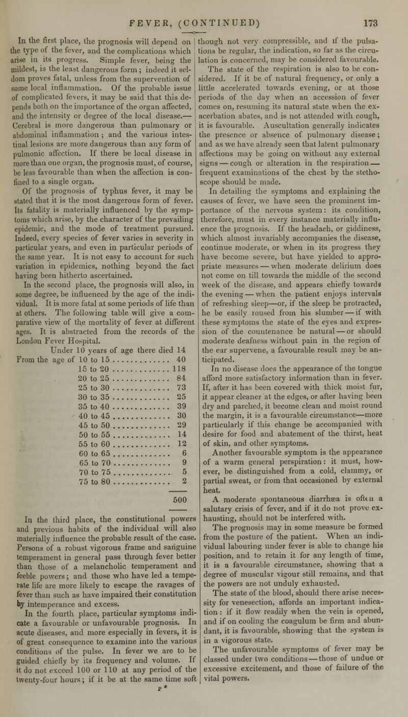 In the first place, the prognosis will depend on the type of the fever, and the complications which arise in its progress. Simple fever, being the mildest, is the least dangerous form ; indeed it sel- dom proves fatal, unless from the supervention of some local inflammation. Of the probable issue of complicated fevers, it may be said that this de- pends both on the importance of the organ affected, and the intensity or degree of the local disease.— Cerebral is more dangerous than pulmonary or abdominal inflammation ; and the various intes- tinal lesions are more dangerous than any form of pulmonic afliection. If there be local disease in more than one organ, the prognosis must, of course, be less favourable than when the affection is con- fined to a single organ. Of the prognosis of typhus fever, it may be stated that it is the most dangerous form of fever. Its fatality is materially influenced by the symp- toms which arise, by the character of the prevailing epidemic, and the mode of treatment pursued. Indeed, every species of fever varies in severity in particular years, and even in particular periods of the same year. It is not easy to account for such variation in epidemics, nothing beyond the fact having been hitherto ascertained. In the second place, the prognosis will also, in some degree, be influenced by the age of the indi- vidual. It is more fatal at some periods of life than at others. The following table will give a com- parative view of the mortality of fever at different ages. It is abstracted from the records of the London Fever Hospital. Under 10 years of age there died 14 From the age of 10 to 15 40 15 to 20 118 20 to 25 84 25 to 30 73 30 to 35 25 35 to 40 39 40 to 45 30 45 to 50 29 50 to 55 14 55 to 60 12 60 to 65 6 65 to 70 9 70 to 75 5 75 to 80 2 500 In the third place, the constitutional powers and previous habits of the individual will also materially influence the probable result of the case. Persons of a robust vigorous frame and sanguine temperament in general pass through fever better than those of a melancholic temperament and feeble powers; and those who have led a tempe- i^te life are more likely to escape the ravages of fever than such as have impaired their constitution by intemperance and excess. In the fourth place, particular symptoms indi- cate a favourable or unfavourable prognosis. In acute diseases, and more especially in fevers, it is of great consequence to examine into the various conditions of the pulse. In fever we are to be guided chiefly by its frequency and volume. If it do not exceed 100 or 110 at any period of the twenty-four hours; if it be at the same time soft though not very compressible, and if the pulsa- tions be regular, the indication, so far as the circu- lation is concerned, may be considered favourable. The state of the respiration is also to be con- sidered. If it be of natural frequency, or only a little accelerated towards evening, or at those periods of the day when an accession of fever comes on, resuming its natural state when the ex- acerbation abates, and is not attended with cough, it is favourable. Auscultation generally indicates the presence or absence of pulmonary disease; and as we have already seen that latent pulmonary affections may be going on without any external signs — cough or alteration in the respiration — frequent examinations of the chest by the stetho- scope should be made. In detailing the symptoms and explaining the causes of fever, we have seen the prominent im- portance of the nervous system: its condition, therefore, must in every instance materially influ- ence the prognosis. If the headach, or giddiness, which almost invariably accompanies the disease, continue moderate, or when in its progress they have become severe, but have yielded to appro- priate measures — when moderate delirium does not come on till towards the middle of the second week of the disease, and appears chiefly towards the evening — when the patient enjoys intervals of refreshing sleep—or, if the sleep be protracted, he be easily roused from his slumber — if with these symptoms the state of the eyes and expres- sion of the countenance be natural — or should moderate deafness without pain in the region of the ear supervene, a favourable result may be an- ticipated. In no disease does the appearance of the tongue afford more satisfactory information than in fever. If, after it has been covered with thick moist fur, it appear cleaner at the edges, or after having been dry and parched, it become clean and moist round the margin, it is a favourable circumstance—more particularly if this change be accompanied with desire for food and abatement of the thirst, heat of skin, and other symptoms. Another favourable symptom is the appearance of a warm general perspiration: it must, how- ever, be distinguished from a cold, clammy, or partial sweat, or from that occasioned by external heat. A moderate spontaneous diarrhaea is oftta a salutary crisis of fever, and if it do not prove ex- hausting, should not be interfered with. The prognosis may in some measure be formed from the posture of the patient. When an indi- vidual labouring under fever is able to change his position, and to retain it for any length of time, it is a favourable circumstance, showing that a degree of muscular vigour still remains, and that the powers are not unduly exhausted. The state of the blood, should there arise neces- sity for venesection, affords an important indica- tion : if it flow readily when the vein is opened, and if on cooling the coagulum be firm and abun- dant, it is favourable, showing that the system is in a vigorous state. The unfavourable symptoms of fever may be classed under two conditions — those of undue or excessive excitement, and those of failure of tho vital powers.
