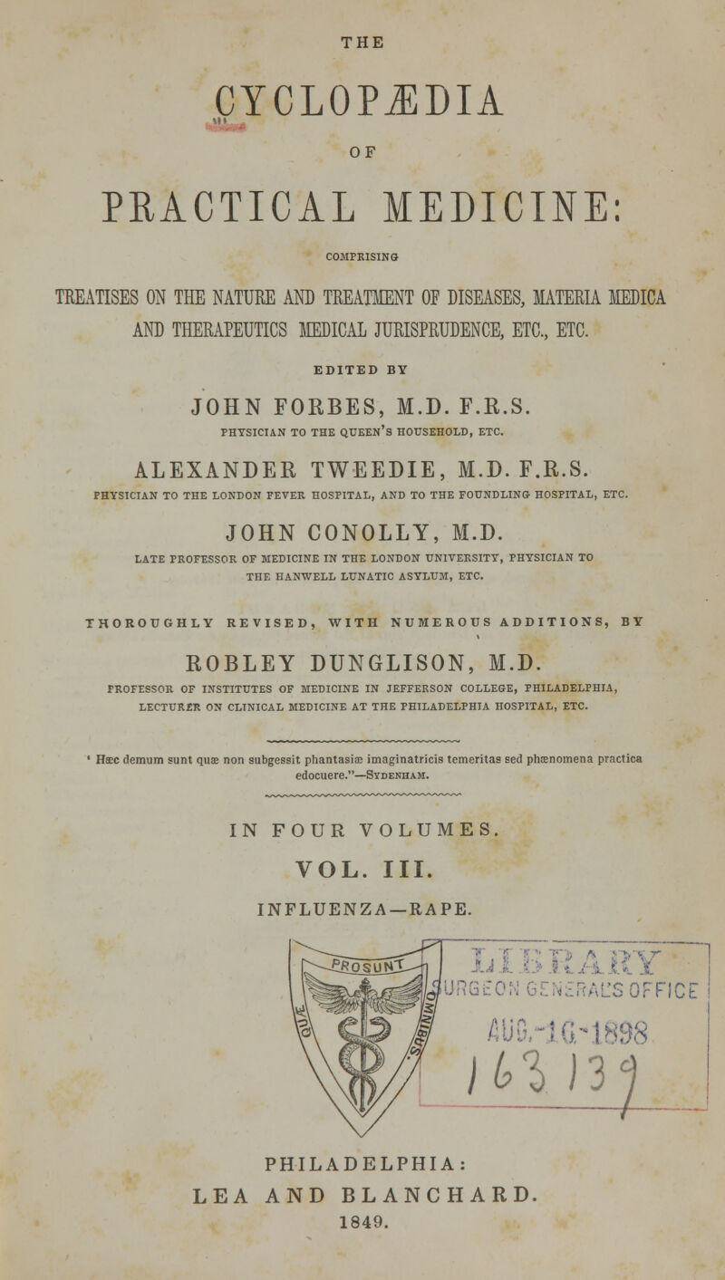 THE CYCLOPEDIA OF PRACTICAL MEDICINE: COMPRISING TREATISES ON THE NATURE AND TREATMENT OF DISEASES, MATERIA MEDICA AND THERAPEUTICS MEDICAL JURISPRUDENCE, ETC., ETC. EDITED BY JOHN FORBES, M.D. F.R.S. PHYSICIAN TO THE QUEEN'S HOUSEHOLD, ETC. ALEXANDER TWEEDIE, M.D. F.R.S. PHYSICIAN TO THE LONDON FEVER HOSPITAL, AND TO THE FOUNDLING HOSPITAL, ETC. JOHN CONOLLY, M.D. LATE PROFESSOR OF MEDICINE IN THE LONDON UNIVERSITY, PHYSICIAN TO THE HANWELL LUNATIC ASYLUM, ETC. THOROUGHLY REVISED, WITH NUMEHOIIS ADDITIONS, BY ROBLEY DUNGLISON, M.D. PROFESSOR OF INSTITUTES OF MEDICINE IN JEFFERSON COLLEGE, PHILADELPHIA, LECTUR£R ON CLINICAL MEDICINE AT THE PHILADELPHIA HOSPITAL, ETC. Htec demum sunt quse non subgessit phantasite imaginatricis temeritas sed phenomena practica edocuere.—Sydenham. IN FOUR VOLUMES VOL. III. INFLUENZA —RAPE. JRGtO RAL'S OFFICE 16.-18! }1>1> )3<j PHILADELPHIA: LEA AND BLANCHARD. 1849.