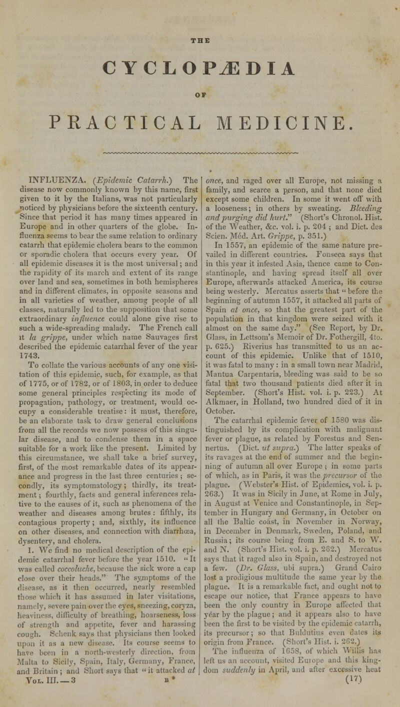 CYCLOPAEDIA PRACTICAL MEDICINE. INFLUENZA. {Epidemic Catarrh.) The disease now commonly known by this name, first given to it by the Italians, was not particularly noticed by physicians before the sixteenth century. Since that period it has many times appeared in Europe and in other quarters of the globe. In- fluenza seems to bear the same relation to ordinary catarrh that epidemic cholera bears to the common or sporadic cholera that occurs every year. Of all epidemic diseases it is the most universal; and the rapidity of its march and extent of its range over land and sea, sometimes in both hemispheres and in different climates, in opposite seasons and in all varieties of weather, among people of all classes, naturally led to the supposition that some extraordinary influence could alone give rise to such a wide-spreading malady. The French call it la grippe, under which name Sauvages first described the epidemic catarrhal fever of the year 1743. To collate the various accounts of any one visi- tation of this epidemic, such, for example, as that of 1775, or of 1782, or of 1803, in order to deduce some general principles respecting its mode of propagation, pathology, or treatment, would oc- cupy a considerable treatise: it must, therefore, be an elaborate task to draw general conclusions from all the records we now possess of this singu- lar disease, and to condense them in a space suitable for a work like the present. Limited by this circumstance, we shall take a brief survey, first, of the most remarkable dates of its appear- ance and progress in the last three centuries ; se- condly, its symptomatology; thirdly, its treat- ment ; fourthly, facts and general inferences rela- tive to the causes of it, such as phenomena of the weather and diseases among brutes : fifthly, its contagious property; and, sixthly, its influence on other diseases, and connection with diarrhoea, dysentery, and cholera. 1. We find no medical description of the epi- demic catarrhal fever before the year 1510. It was called coccoluche, because the sick wore a cap close over their heads. The symptoms of the disease, as it then occurred, nearly resembled those which it has assumed in later visitations, namely, severe pain over the eyes, sneezing, coryza, heaviness, difficulty of breathing, hoarseness, loss of strength and appetite, fever and harassing cough. Schcnk says that physicians then looked upon it as a new disease. Its course seems to have been in a north-westerly direction, from Malta to Sicily, Spain, Italy, Germany, France, and Britain ; and Short says that  it attacked at once, and raged over all Europe, not missing a family, and scarce a person, and that none died except some children. In some it went off with a looseness; in others by sweating. Bleeding and purging did hurt. (Short's Chronol. Hist. of the Weather, &c. vol. i. p. 204 ; and Diet, des Scien. Me-d. Art. Grippe, p. 351.) In 1557, an epidemic of the same nature pre- vailed in different countries. Fonseca says that in this year it infested Asia, thence came to Con- stantinople, and having spread itself all over Europe, afterwards attacked America, its course being westerly. Mercatus asserts that  before the beginning of autumn 1557, it attacked all parts of Spain at once, so that the greatest part of the population in that kingdom were seized with it almost on the same day. (See Report, bjr Dr. Glass, in Lettsom's Memoir of Dr. Fothergill, 4to. p. 625.) Riverius has transmitted to us an ac- count of this epidemic. Unlike that of 1510, it was fatal to many : in a small town near Madrid, Mantua Carpentaria, bleeding was said to be so fatal that two thousand patients died after it in September. (Short's Hist. vol. i. p. 223.) At Alkmaer, in Holland, two hundred died of it in October. The catarrhal epidemic fever of 1580 was dis- tinguished by its complication with malignant fever or plague, as related by Forestus and Sen- nertus. (Diet, ut supra.) The latter speaks of its ravages at the end of summer and the begin- ning of autumn all over Europe ; in some parts of which, as in Paris, it was the precursor of the plague. (Webster's Hist, of Epidemics, vol. i. p. 2G3.) It was in Sicily in June, at Rome in July, in August at Venice and Constantinople, in Sep- tember in Hungary and Germany, in October on all the Baltic coast, in November in Norway, in December in Denmark, Sweden, Poland, and Russia; its course being from E. and S. to W. and N. (Short's Hist. vol. i. p. 282.) Mercatus says that it raged also in Spain, and destroyed not a few. {Dr. Glass, ubi supra.) Grand Cairo lost a prodigious multitude the same year by the plague. It is a remarkable fact, and ought not to escape our notice, that France appears to have been the only country in Europe affected that year by the plague; and it appears also to have been the first to be visited by the epidemic catarrh, its precursor; so that Buldutius even dates its origin from France. (Short's Hist. i. 202.) The influenza of 1058, of which Willis has left us an account, visited Euiope and this king- dom suddenly in April, and after excessive heat