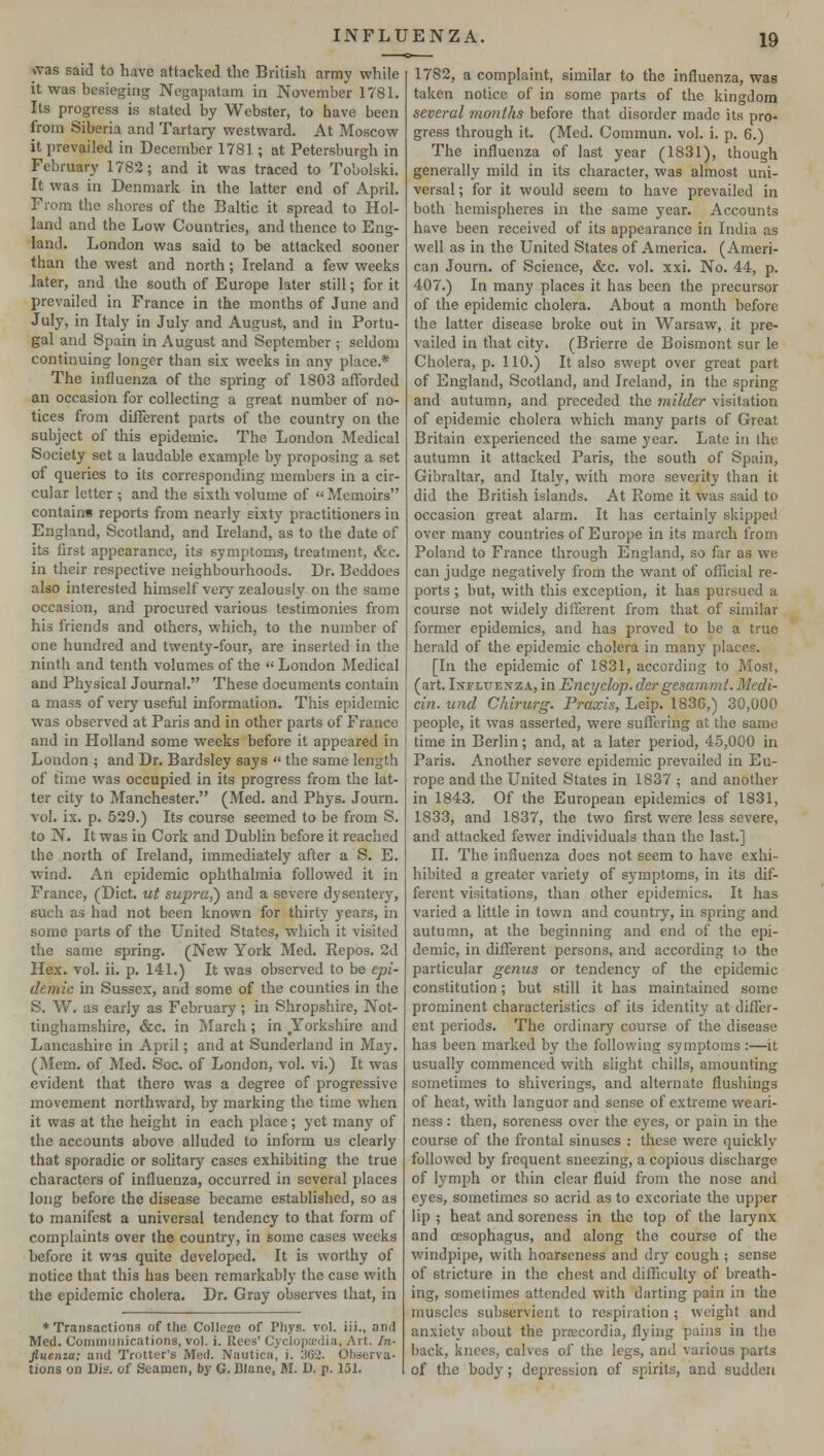 was said to have attacked the British army while it was besieging Negapatam in November 1781. Its progress is stated by Webster, to have been from Siberia and Tartary westward. At Moscow it prevailed in December 1781; at Petersburgh in February 1782; and it was traced to Tobolski. It was in Denmark in the latter end of April. From the shores of the Baltic it spread to Hol- land and the Low Countries, and thence to Eng- land. London was said to be attacked sooner than the west and north; Ireland a few weeks later, and the south of Europe later still; for it prevailed in France in the months of June and July, in Italy in July and August, and in Portu- gal and Spain in August and September ; seldom continuing longer than six weeks in any place.* The influenza of the spring of 1803 afforded an occasion for collecting a great number of no- tices from different parts of the country on the subject of this epidemic. The London Medical Society set a laudable example by proposing a set of queries to its corresponding members in a cir- cular letter ; and the sixth volume of Memoirs contains reports from nearly sixty practitioners in England, Scotland, and Ireland, as to the date of its first appearance, its symptoms, treatment, &c. in their respective neighbourhoods. Dr. Beddoes also interested himself very zealously on the same occasion, and procured various testimonies from his friends and others, which, to the number of one hundred and twenty-four, are inserted in the ninth and tenth volumes of the  London Medical and Physical Journal. These documents contain a mass of very useful information. This epidemic was observed at Paris and in other parts of France and in Holland some weeks before it appeared in London ; and Dr. Bardsley says  the same length of time was occupied in its progress from the lat- ter city to Manchester. (Med. and Phys. Journ. vol. ix. p. 529.) Its course seemed to be from S. to N. It was in Cork and Dublin before it reached the north of Ireland, immediately after a S. E. wind. An epidemic ophthalmia followed it in France, (Diet, ut supra,') and a severe dysenteiy, such as had not been known for thirty years, in some parts of the United States, which it visited the same spring. (New York Med. Repos. 2d Hex. vol. ii. p. 141.) It was observed to be epi- demic in Sussex, and some of the counties in the S. W. as early as February ; in Shropshire, Not- tinghamshire, &c. in March ; in Yorkshire and Lancashire in April; and at Sunderland in May. (Mem. of Med. Soc. of London, vol. vi.) It was evident that there was a degree of progressive movement northward, by marking the time when it was at the height in each place; yet many of the accounts above alluded to inform us clearly that sporadic or solitary cases exhibiting the true characters of influenza, occurred in several places long before the disease became established, so as to manifest a universal tendency to that form of complaints over the country, in some cases weeks before it was quite developed. It is worthy of notice that this has been remarkably the case with the epidemic cholera. Dr. Gray observes that, in * Transactions of the College of Phys. vol. iii., and Med. Communications, vol. i. Rees' Cyclopiedia, Art. In- fiuenia: and Trotter's Med. Nautica, i. 362. Observa- tions on Dis. of Seamen, by G. Blane, M. D. p. 151. 1782, a complaint, similar to the influenza, was taken notice of in some parts of the kingdom several months before that disorder made its pro- gress through it. (Med. Commun. vol. i. p. 6.) The influenza of last year (1831), though generally mild in its character, was almost uni- versal ; for it would seem to have prevailed in both hemispheres in the same year. Accounts have been received of its appearance in India as well as in the United States of America. (Ameri- can Journ. of Science, &c. vol. xxi. No. 44, p. 407.) In many places it has been the precursor of the epidemic cholera. About a month before the latter disease broke out in Warsaw, it pre- vailed in that city. (Brierre de Boismont sur le Cholera, p. 110.) It also swept over great part of England, Scotland, and Ireland, in the spring and autumn, and preceded the milder visitation of epidemic cholera which many parts of Great Britain experienced the same year. Late in the autumn it attacked Paris, the south of Spain, Gibraltar, and Italy, with more severity than it did the British islands. At Rome it was said to occasion great alarm. It has certainly skipped over many countries of Europe in its march from Poland to France through England, so far as we can judge negatively from the want of official re- ports ; but, with this exception, it has pursued a course not widely different from that of similar former epidemics, and has proved to be a true herald of the epidemic cholera in many places. [In the epidemic of 1831, according to Most, (art. Influenza, in Encyclop.der gesammt.Medi- cin. und Chirurg. Praxis, Leip. 1836,) 30,000 people, it was asserted, were suffering at the same time in Berlin; and, at a later period, 45,000 in Paris. Another severe epidemic prevailed in Eu- rope and the United States in 1837 ; and another in 1843. Of the European epidemics of 1831, 1833, and 1837, the two first were less severe, and attacked fewer individuals than the last.] II. The influenza does not seem to have exhi- hibited a greater variety of symptoms, in its dif- ferent visitations, than other epidemics. It has varied a little in town and country, in spring and autumn, at the beginning and end of the epi- demic, in different persons, and according to the particular genus or tendency of the epidemic constitution; but still it has maintained some prominent characteristics of its identity at differ- ent periods. The ordinary course of the disease has been marked by the following symptoms :—it usually commenced with slight chills, amounting sometimes to shiverings, and alternate flushings of heat, with languor and sense of extreme weari- ness : then, soreness over the eyes, or pain in the course of the frontal sinuses : these were quickly followed by frequent sneezing, a copious discharge of lymph or thin clear fluid from the nose and eyes, sometimes so acrid as to excoriate the upper lip ; heat and soreness in the top of the larynx and oesophagus, and along the course of the windpipe, with hoarseness and dry cough; sense of stricture in the chest and difficulty of breath- ing, sometimes attended with darting pain in the muscles subservient to respiration ; weight and anxiety about the prrecordia, flying pains in the back, knees, calves of the legs, and various parts of the body; depression of spirits, and sudden