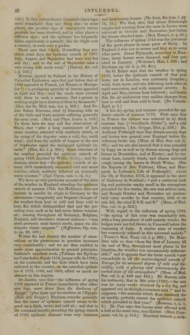143.) In fact, extraordinary vicissitudes have be^cn more remarkable than any thing else: in some places, one peculiar sign of atmospheric intem- perature has been observed, and in other places a different sign ; and the epidemic has frequently fallen capriciously or partially, like the blight over a country, or even over a garden. Short says that  thick, ill-smelling fogs pre- ceded, some days, the epidemic catarrh of 1567. July, August, and September had been very hot and dry ; and in the end of September came a very strong cold north wind. (History, &c. vol. i. p. 223.) Riverius, quoted by Saillant in his History of Catarrhal Epidemics, says that just before that of 1580 appeared in France, (at Nismes or Montpe- lier?) a prodigious quantity of insects appeared in April and May ; and the roads were covered with them in such a manner, that a person in walking might have destroyed them by thousands. (Diet, des Sc. Med. torn. xix. p. 359.) And Pe- trus Salius Diversus, cited by Dunning, tells us of the birds and brute animals suffering generally the same year. (Med. and Phys. Journ. x. 143.) To these facts we may add the observation of Short, that  after a long continuance of hot, moist weather, attended with southerly winds, at the rising of the dog-star came a cold, dry, north wind ; and from the middle of August to the end of September raged the malignant epidemic ca- tarrh. (Hist, &c. i. p. 260.) Great extremes of the weather preceded the epidemic catarrh of spring 1658, decribed by Willis, (Ibid.) ; and Sy- denham attests that  the epidemic catarrh of au- tumn 1675 immediately succeeded cold and moist weather, which suddenly followed an unusually warm summer. (Syd. Opera, sect. v. ch. 5.) We have no very particular account of the state of the weather in England attending the epidemic catarrh of autumn 1729; but Hoffmann does not hesitate to ascribe its origin in Germany to the uncommon  irregularity and frequent changes of the weather from heat to cold and from cold to heat, &c. which distinguished that and the pre- ceding year, such as he had never before witness- ed ; causing throughout all Germany, Belgium, England, and elsewhere, unusual sickness :  tarn uberi proventu enati fuerint morbi, quam vix alio tempore visum unquam. (Hoffmann, Op. torn, ii. pp. 83, 109.) Within the last century the number of obser- vations on the phenomena in question increases very considerably; and we are thus enabled to make some approximation to general principles. Saillaint's excellent work, (Tableau des Epidem- ics Catarrhales, depuis 1510,jusquecellede 1780), on the continent, and the facts which have been collected in this country, on the catarrhal epidem- ics of 1775, 1782, and 1803, afford us much as- sistance in this inquiry. De Jussieu says that  the influenza of spring 1733 appeared in France immediately after offen- sive fogs, more dense than the darkness of Egypt, (plus epais que les tenebres de l'Egypte. (Diet. Art. Grippe.) Huxham remarks generally that the cause of epidemic catarrh seems to de- pend on a thick, moist, and cold air ; and that in the autumnal months preceding the spring catarrh ol 1733, epidemic diseases were very common and fatal among horses. (De Aere, &c.tom. i. pp 73 75 ) We find, also, that about Edinburgh coughs and running from the nose in horses were universal in October and November, just before the disease attacked men. (Med. Essays, n. p. 31.) The influenza of spring 1743 was the precursor of the great plague in some parts of Sicily. In England it was not so severe and fatal as in some other parts. About Plymouth, according to Hux- ham, many horses were diseased, and deer per- ished in January. (Webster's Hist. i. 386; and Huxham, op. cit. ii. p. 95, &c.) Sir G. Baker says that the weather in spring 1762, before the epidemic catarrh of that year broke out in London, was extremely irregular; wind, frost, snow, and rain following each other in rapid succession, and with unusual severity. In April and May, intense heat followed ; and beside this, the air underwent very sudden changes from heat to cold and from cold to heat. (De Catarrh. Epid. p. 7.) A hot dry spring and summer preceded the epi- demic catarrh of autumn 1775. Petit says that in France the disease was ushered in by thick noisome fogs ( brouillards fetides), and a cold rainy autumn. (Art. Grippe, Diet. p. 359.) Dr. Anthony Fothergill says that disease among dogs and horses was general over England before the influenza broke out, (Mem. of Med. Soc. vol. iii. 36) ; and we are also assured that it was preceded by foggy air as well as by disease among dogs and horses in Dorsetshire, and at Exeter; and by un- usual haze, easterly winds, and almost universal cough among the horses in North Wales. (See the Reports of Drs. Pulteney, Glass, and Hay- garth, in Lettsom's Life of Fothergill.) About the 7th of October, 1775, it appeared in the shire of Galloway in Scotland ;  and a continual dark fog and particular smoky smell in the atmosphere prevailed for five weeks, the sun was seldom seen, and though October and November are particu- larly rainy months in that country, little or no rain fell, the wind E S E. and S. (Mem. of Med. Soc. vol. vi. p. 323.) With regard to the influenza of spring 1782,  the spring of this year was remarkably late, with a long prevalence of cold easterly winds ; the hedges were not full blown in Cornwall before the beginning of June. A similar state of weather has commonly ushered in this universal malady. ( Trotter's Med. Naut. vol. i. p. 362.) Dr. Ham- ilton tells us that » from the first of January till the end of May, throughout most places in the kingdom, the weather was uncommonly unfavour- able ; and it appears that the latter month  was remarkable in all the meteorological annals of Europe for its unusual degree of cold and hu- midity, with a gloomy and uncommonly dis- turbed state of the atmosphere. (Mem. of Med. Soc. vol. ii. p. 433 and 445.) Dr. Darwin adds his testimony, that in this year (1782) « the sun was for many weeks obscured by a dry fog, and appeared red as through a common mist: and he supposes, «the material which thus rendered the air muddy, probably caused the epidemic catarrh which prevailed in that year. (Zoonom. c. ii. 1, 3.) Dr. Parr says that horses were affected with a cold at the same time, near Exeter. (Med. Com- ment, vol. ix. p. 414.) Maertens records a strik-
