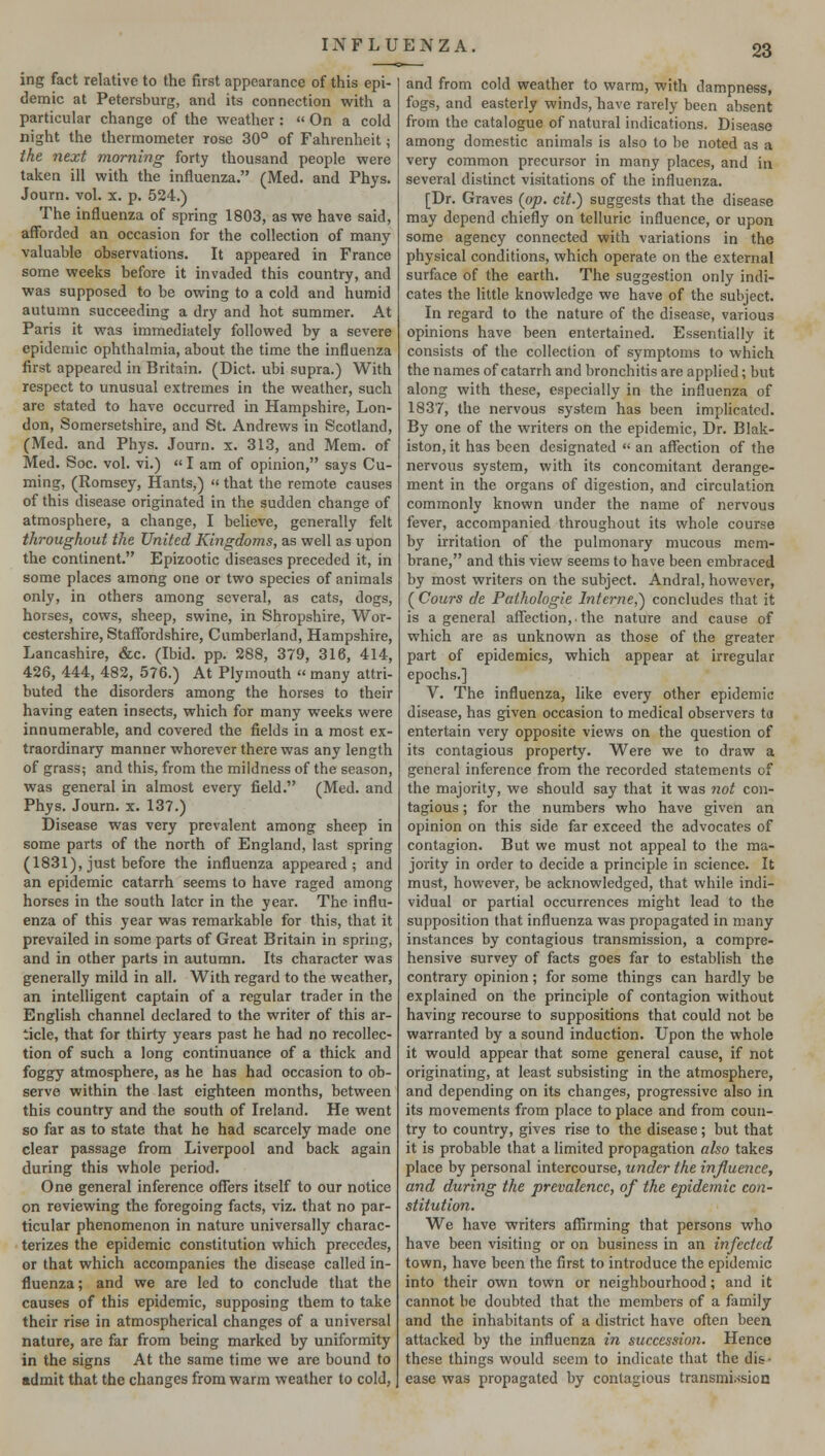 ing fact relative to the first appearance of this epi- demic at Petersburg, and its connection with a particular change of the weather :  On a cold night the thermometer rose 30° of Fahrenheit; the next morning forty thousand people were taken ill with the influenza. (Med. and Phys. Journ. vol. x. p. 524.) The influenza of spring 1803, as we have said, afforded an occasion for the collection of many valuable observations. It appeared in France some weeks before it invaded this country, and was supposed to be owing to a cold and humid autumn succeeding a dry and hot summer. At Paris it was immediately followed by a severe epidemic ophthalmia, about the time the influenza first appeared in Britain. (Diet, ubi supra.) With respect to unusual extremes in the weather, such are stated to have occurred in Hampshire, Lon- don, Somersetshire, and St. Andrews in Scotland, (Med. and Phys. Journ. x. 313, and Mem. of Med. Soc. vol. vi.) «I am of opinion, says Cu- ming, (Romsey, Hants,) »that the remote causes of this disease originated in the sudden change of atmosphere, a change, I believe, generally felt throughout the United Kingdoms, as well as upon the continent. Epizootic diseases preceded it, in some places among one or two species of animals only, in others among several, as cats, dogs, horses, cows, sheep, swine, in Shropshire, Wor- cestershire, Staffordshire, Cumberland, Hampshire, Lancashire, &c. (Ibid. pp. 288, 379, 316, 414, 426, 444, 482, 576.) At Plymouth « many attri- buted the disorders among the horses to their having eaten insects, which for many weeks were innumerable, and covered the fields in a most ex- traordinary manner whorever there was any length of grass; and this, from the mildness of the season, was general in almost every field. (Med. and Phys. Journ. x. 137.) Disease was very prevalent among sheep in some parts of the north of England, last spring (1831), just before the influenza appeared; and an epidemic catarrh seems to have raged among horses in the south later in the year. The influ- enza of this year was remarkable for this, that it prevailed in some parts of Great Britain in spring, and in other parts in autumn. Its character was generally mild in all. With regard to the weather, an intelligent captain of a regular trader in the English channel declared to the writer of this ar- ticle, that for thirty years past he had no recollec- tion of such a long continuance of a thick and foggy atmosphere, as he has had occasion to ob- serve within the last eighteen months, between this country and the south of Ireland. He went so far as to state that he had scarcely made one clear passage from Liverpool and back again during this whole period. One general inference offers itself to our notice on reviewing the foregoing facts, viz. that no par- ticular phenomenon in nature universally charac- terizes the epidemic constitution which precedes, or that which accompanies the disease called in- fluenza ; and we are led to conclude that the causes of this epidemic, supposing them to take their rise in atmospherical changes of a universal nature, are far from being marked by uniformity in the signs At the same time we are bound to admit that the changes from warm weather to cold, and from cold weather to warm, with dampness, fogs, and easterly winds, have rarely been absent from the catalogue of natural indications. Disease among domestic animals is also to be noted as a very common precursor in many places, and in several distinct visitations of the influenza. [Dr. Graves (op. cit.) suggests that the disease may depend chiefly on telluric influence, or upon some agency connected with variations in the physical conditions, which operate on the external surface of the earth. The suggestion only indi- cates the little knowledge we have of the subject. In regard to the nature of the disease, various opinions have been entertained. Essentially it consists of the collection of symptoms to which the names of catarrh and bronchitis are applied; but along with these, especially in the influenza of 1837, the nervous system has been implicated. By one of the writers on the epidemic, Dr. Blak- iston,it has been designated  an affection of the nervous system, with its concomitant derange- ment in the organs of digestion, and circulation commonly known under the name of nervous fever, accompanied throughout its whole course by irritation of the pulmonary mucous mem- brane, and this view seems to have been embraced by most writers on the subject. Andral, however, ( Cours de Pathologie Interne,} concludes that it is a general affection, the nature and cause of which are as unknown as those of the greater part of epidemics, which appear at irregular epochs.] V. The influenza, like every other epidemic disease, has given occasion to medical observers ta entertain very opposite views on the question of its contagious property. Were we to draw a general inference from the recorded statements of the majority, we should say that it was not con- tagious ; for the numbers who have given an opinion on this side far exceed the advocates of contagion. But we must not appeal to the ma- jority in order to decide a principle in science. It must, however, be acknowledged, that while indi- vidual or partial occurrences might lead to the supposition that influenza was propagated in many instances by contagious transmission, a compre- hensive survey of facts goes far to establish the contrary opinion; for some things can hardly be explained on the principle of contagion without having recourse to suppositions that could not be warranted by a sound induction. Upon the whole it would appear that some general cause, if not originating, at least subsisting in the atmosphere, and depending on its changes, progressive also in its movements from place to place and from coun- try to country, gives rise to the disease; but that it is probable that a limited propagation also takes place by personal intercourse, under the influence, and during the prevalence, of the epidemic con- stitution. We have writers affirming that persons who have been visiting or on business in an infected town, have been the first to introduce the epidemic into their own town or neighbourhood; and it cannot be doubted that the members of a family and the inhabitants of a district have often been attacked by the influenza in succession. Hence these things would seem to indicate that the dis- ease was propagated by contagious transmission