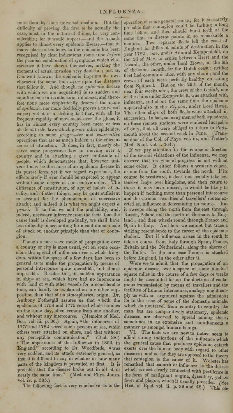 more than by some universal medium. But the difficulty of proving the first to be actually the case, must, in the nature of things, be very con- siderable ; for it would appear,—and the remark applies to almost every epidemic disease,—that in many places a tendency to the epidemic has been recognised by clear indications some time before the peculiar combination of symptoms which cha- racterize it have shown themselves, making the moment of actual invasion very doubtful; just as, it is well known, the epidemic imprints its own character for some time after upon the diseases that follow it. And though no epidemic disease with which we are acquainted is so sudden and simultaneous in its attacks as influenza, and there- fore none more emphatically deserves the name of epidemic, nor more decidedly proves a universal cause; yet it is a striking fact that, with all its frequent rapidity of movement over the globe, it has in almost every country been more or less obedient to the laws which govern other epidemics, according to some progressive and consecutive operations that are as much hidden as the efficient cause of attraction. It does, in fact, mostly ob- serve some progressive law in moving over a country and in attacking a given multitude of people, which demonstrates that, however uni- versal may be the cause of an epidemic disease in its purest form, yet if we regard experience, the effects rarely if ever should be expected to appear without some degree of consecutive order. The difference of constitution, of age, of habits, of lo- cality, and of other things, may be quite sufficient to account for the phenomenon of successive attack; and indeed it is what we might expect a priori. If to this we add the probability, and, indeed, necessary inference from the facts, that the cause itself is developed gradually, we shall have less difficulty in accounting for a continuous mode of attack on another principle than that of conta- gion. Though a successive mode of propagation over a country or city is most usual, yet on some occa- sions the spread of influenza over a whole king- dom, within the space of a few days, has been so general as to make the propagation by means of personal intercourse quite incredible, and almost impossible. Besides this, its sudden appearance in ships at sea, which have had no intercourse with land or with other vessels for a considerable time, can hardly be explained on any other sup- position than that of its atmospherical origin. Dr. Anthony Fothergill assures us that  both the epidemics of 1758 and 1775 seized whole families on the same day, often remote from one another, and without any intercourse. (Memoirs of Med. Soc. vol. hi. p. 36.) Again,  the influenzas of 1775 and 1782 seized some persons at sea, while others were attacked on shore, and that without any perceptible communication. (Ibid. 38.) The appearance of the Influenza in 1803, in England, according to Dr. Woodforde,  was very sudden, and its attack extremely general, so that it is difficult to say in what or in how many parts of the kingdom it prevailed at first. It is probable that the disease broke out in all at or nearly the same time. (Med. and Phys. Journ. vol. ix. p. 505.) operation of some general cause; for it is scarcely probable that contagion could be lurking a long time before, and then should burst forth at the same time in distant points in so remarkab e a manner. Two separate fleets left the coast of England for different points of destination in the year 1782 5 one, under Admiral Kempenfeldt, on the 2d of May, to cruise between Brest and the Lizard; the other, under Lord Howe, on the 6th of the same month, for the Dutch coast: neither fleet had communication with any shore ; and the crews of each were perfectly healthy on sailing from Spithead. But on the 29th of the month, near four weeks after, the crew of the Goliah, one of the ships under Kempenfeldt, was attacked with influenza, and about the same time the epidemic appeared also in the Rippon, under Lord Howe. The other ships of both fleets were attacked in succession. In fact, so many men of both squadrons, on these remote stations, were rendered incapable of duty, that all were obliged to return to Ports- mouth about the second week in June. (Trans- actions of the Col. of Phys. vol. hi., and Trotter's Med. Naut. vol. i. 364.) If we pay attention to the course or direction of the several visitations of the influenza, we may observe that its general progress is not without some order. It either follows a westerly course, or one from the south towrards the north. If its course be westward, it does not usually take ex- tensive leaps over kingdoms, and then return to those it may have missed, as would be likely to happen if nothing more than personal intercourse and the various casualties of travellers' routes ex- erted an influence in determining its course. But it sweeps along the north from the east through Russia, Poland and the north of Germany to Eng- land ; and then wheels round through France and Spain to Italy. And here we cannot but trace a striking resemblance to the career of the epidemic cholera. But if influenza arises in the south, it takes a course from Italy through Spain, France, Britain and the Netherlands, along the shores of the Baltic. In the one case France is attacked before England, in the other after it. Were we to admit that the propagation of an epidemic disease over a space of some hundred square miles in the course of a few days or weeks might be accounted for on the doctrine of conta- gious transmission by means of travellers and the facilities of human intercourse, analogy might sup- ply us with an argument against the admission; for in the case of some of the domestic animals, which do not travel from country to country like man, but are comparatively stationary, epidemic diseases are observed to spread among them; sometimes in as extensive and simultaneous a manner as amongst human beings. VI. The facts we are now to notice seem to afford strong indications of the influence which the general cause that produces epidemic catarrh exerts over the human body with regard to other diseases; and so far they are opposed to the theory that contagion is the cause of it. Webster has remarked that catarrh or influenza is the disease which is most clearly connected with pestilence in the form of malignant angina, dysentery, yellow fever and plague, which it usually precedes fSee