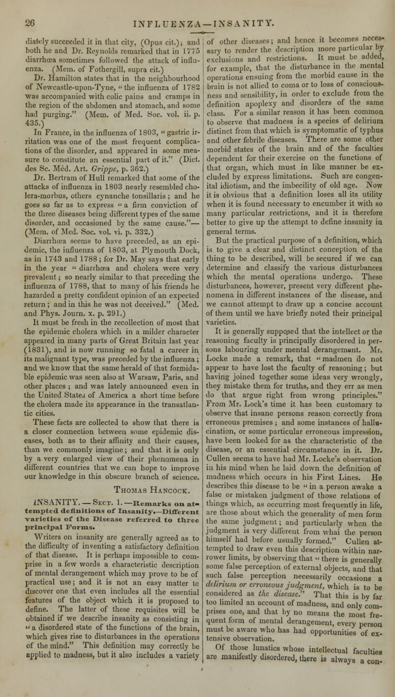 diately succeeded it in that city, (Opus cit.); and both he and Dr. Reynolds remarked that in 1775 diarrhoea sometimes followed the attack of influ- enza. (Mem. of Fothergill, supra cit.) Dr. Hamilton states that in the neighbourhood of Newcastle-upon-Tyne, the influenza of 1782 was accompanied with colic pains and cramps in the region of the abdomen and stomach, and some had purging. (Mem. of Med. Soc. vol. ii. p. 435.) In France, in the influenza of 1S03,  gastric ir- ritation was one of the most frequent complica- tions of the disorder, and appeared in some mea- sure to constitute an essential part of it. (Diet, des Sc. Med. Art. Grippe, p. 362.) Dr. Bertram of Hull remarked that some of the attacks of influenza in 1803 nearly resembled cho- lera-morbus, others cynanche tonsillaris ; and he goes so far as to express » a firm conviction of the three diseases being different types of the same disorder, and occasioned by the same cause.— (Mem. of Med. Soc. vol. vi. p. 332.) Diarrhoea seems to have preceded, as an epi- demic, the influenza of 1803, at Plymouth Dock, as in 1743 and 1788; for Dr. May says that early in the year  diarrhoea and cholera were very prevalent; so nearly similar to that preceding the influenza of 1788, that to many of his friends he hazarded a pretty confident opinion of an expected return; and in this he was not deceived. (Med. and Phys. Journ. x. p. 291.) It must be fresh in the recollection of most that the epidemic cholera which in a milder character appeared in many parts of Great Britain last year (1831), and is now running so fatal a career in its malignant type, was preceded by the influenza; and we know that the same herald of that formida- ble epidemic was seen also at Warsaw, Paris, and other places ; and was lately announced even in the United States of America a short time before the cholera made its appearance in the transatlan- tic cities. These facts are collected to show that there is a closer connection between some epidemic dis- eases, both as to their affinity and their causes, than we commonly imagine; and that it is only by a very enlarged view of their phenomena in different countries that we can hope to improve our knowledge in this obscure branch of science. Thomas Hancock. INSANITY. —Sect. 1.—Remarks on at- tempted definitions of Insanity.—Different varieties of the Disease referred to three principal Forms. Writers on insanity are generally agreed as to the difficulty of inventing a satisfactory definition of that disease. It is perhaps impossible to com- prise in a few words a characteristic description of mental derangement which may prove to be of practical use; and it is not an easy matter to discover one that even includes all the essential features of the object which it is proposed to define. The latter of these requisites will be obtained if we describe insanity as consisting in •< a disordered state of the functions of the brain, which gives rise to disturbances in the operations of the mind. This definition may correctly be applied to madness, but it also includes a variety of other diseases; and hence it becomes neces- sary to render the description more particular by exclusions and restrictions. It must be added, for example, that the disturbance in the mental operations ensuing from the morbid cause in the brain is not allied to coma or to loss of conscious- ness and sensibility, in order to exclude from the definition apoplexy and disorders of the same class. For a similar reason it has been common to observe that madness is a species of delirium distinct from that which is symptomatic of typhus and other febrile diseases. There are some other morbid states of the brain and of the faculties dependent for their exercise on the functions of that organ, which must in like manner be ex- cluded by express limitations. Such are congen- ital idiotism, and the imbecility of old age. Now it is obvious that a definition loses all its utility when it is found necessary to encumber it with so many particular restrictions, and it is therefore better to give up the attempt to define insanity in general terms. But the practical purpose of a definition, which is to give a clear and distinct conception of the thing to be described, will be secured if we can determine and classify the various disturbances which the mental operations undergo. These disturbances, however, present very different phe- nomena in different instances of the disease, and we cannot attempt to draw up a concise account of them until we have briefly noted their principal varieties. It is generally supposed that the intellect or the reasoning faculty is principally disordered in per- sons labouring under mental derangement. Mr. Locke made a remark, that madmen do not appear to have lost the faculty of reasoning; but having joined together some ideas very wrongly, they mistake them for truths, and they err as men do that argue right from wrong principles. From Mr. Lock's time it has been customary to observe that insane persons reason correctly from erroneous premises ; and some instances of hallu- cination, or some particular erroneous impression, have been looked for as the characteristic of the disease, or an essential circumstance in it. Dr. Cullen seems to have had Mr. Locke's observation in his mind when he laid down the definition of madness which occurs in his First Lines. He describes this disease to be  in a person awake a false or mistaken judgment of those relations of things which, as occurring most frequently in life, are those about which the generality of men form the same judgment; and particularly when the judgment is very different from whai the person himself had before usually formed. Cullen at- tempted to draw even this description within nar- rower limits, by observing that « there is generally some false perception of external objects, and that such false perception necessarily occasions a delirium or erroneous judgment, which is to be considered as the disease. That this is by far too limited an account of madness, and only com- prises one, and that by no means the most fre- quent form of mental derangement, every person must be aware who has had opportunities of ex- tensive observation. Of those lunatics whose intellectual faculties are manifestly disordered, there is always a con-