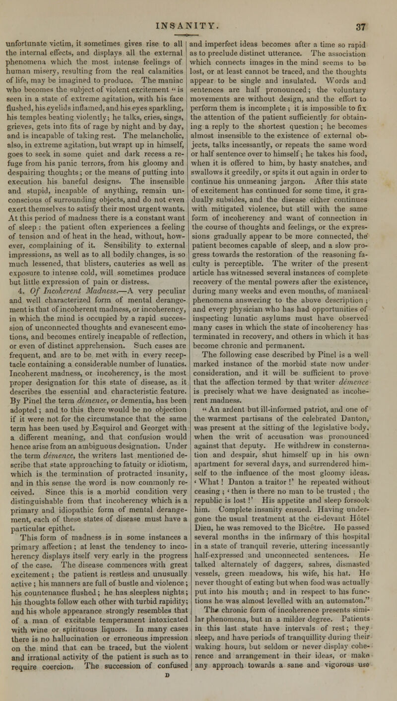 unfortunate victim, it sometimes gives rise to all the internal effects, and displays all the external phenomena which the most intense feelings of human misery, resulting from the real calamities of life, may be imagined to produce. The maniac who becomes the subject of violent excitement  is seen in a state of extreme agitation, with his face flushed, his eyelids inflamed, and his eyes sparkling, his temples beating violently; he talks, cries, sings, grieves, gets into fits of rage by night and by day, and is incapable of taking rest. The melancholic, also, in extreme agitation, but wrapt up in himself, goes to seek in some quiet and dark recess a re- fuge from his panic terrors, from his gloomy and despairing thoughts; or the means of putting into execution his baneful designs. The insensible and stupid, incapable of anything, remain un- conscious of surrounding objects, and do not even exert themselves to satisfy their most urgent wants. At this period of madness there is a constant want of sleep : the patient often experiences a feeling of tension and of heat in the head, without, how- ever, complaining of it. Sensibility to external impressions, as well as to all bodily changes, is so much lessened, that blisters, cauteries as well as exposure to intense cold, will sometimes produce but little expression of pain or distress. 4. Of Incoherent Madness.—A very peculiar and well characterized form of mental derange- ment is that of incoherent madness, or incoherency, in which the mind is occupied by a rapid succes- sion of unconnected thoughts and evanescent emo- tions, and becomes entirely incapable of reflection, or even of distinct apprehension. Such cases are frequent, and are to be met with in every recep- tacle containing a considerable number of lunatics. Incoherent madness, or incoherency, is the most proper designation for this state of disease, as it describes the essential and characteristic feature. By Pinel the term demence, or dementia, has been adopted; and to this there would be no objection if it were not for the circumstance that the same term has been used by Esquirol and Georget with a different meaning, and that confusion would hence arise from an ambiguous designation. Under the term demence, the writers last mentioned de- scribe that state approaching to fatuity or idiotism, which is the termination of protracted insanity, and in this sense the word is now commonly re- ceived. Since this is a morbid condition very distinguishable from that incoherency which is a primary and idiopathic form of mental derange- ment, each of these states of disease must have a particular epithet. This form of madness is in some instances a primary affection; at least the tendency to inco- herency displays itself very early in the progress of the case. The disease commences with great excitement; the patient is restless and unusually active ; his manners are full of bustle and violence; his countenance flushed; he has sleepless nights; his thoughts follow each other with turbid rapidity; and his whole appearance strongly resembles that of a man of excitable temperament intoxicated with wine or spirituous liquors. In many cases there is no hallucination or erroneous impression on the mind that can be traced, but the violent and irrational activity of the patient is such as to require coercion. The succession of confused d and imperfect ideas becomes after a time so rapid as to preclude distinct utterance. The association which connects images in the mind seems to be lost, or at least cannot be traced, and the thoughts appear to be single and insulated. Words and sentences are half pronounced; the voluntary movements are without design, and the effort to perform them is incomplete ; it is impossible to fix the attention of the patient sufficiently for obtain- ing a reply to the shortest question ; he becomes almost insensible to the existence of external ob- jects, talks incessantly, or repeats the same word or half sentence over to himself; he takes his food, when it is offered to him, by hasty snatches, and swallows it greedily, or spits it out again in order to continue his unmeaning jargon. After this state of excitement has continued for some time, it gra- dually subsides, and the disease either continues with mitigated violence, but still with the same form of incoherency and want of connection in the course of thoughts and feelings, or the expres- sions gradually appear to be more connected, the' patient becomes capable of sleep, and a slow pro- gress towards the restoration of the reasoning fa- culty is perceptible. The writer of the present article has witnessed several instances of complete recovery of the mental powers after the existence, during many weeks and even months, of maniacal phenomena answering to the above description ; and every physician who has had opportunities of inspecting lunatic asylums must have observed many cases in which the state of incoherency has terminated in recovery, and others in which it has become chronic and permanent. The following case described by Pinel is a well marked instance of the morbid state now under consideration, and it will be sufficient to prove that the affection termed by that writer demence is precisely what we have designated as incohe- rent madness.  An ardent but ill-informed patriot, and one of the warmest partisans of the celebrated Danton, was present at the sitting of the legislative body, when the writ of accusation was pronounced against that deputy. He withdrew in consterna- tion and despair, shut himself up in his own apartment for several days, and surrendered him- self to the influence of the most gloomy ideas. ' What! Danton a traitor !' he repeated without ceasing ; ' then is there no man to be trusted ; the republic is lost !' His appetite and sleep forsook him. Complete insanity ensued. Having under- gone the usual treatment at the ci-devant Hotel Dieu, he was removed to the Bicetre. He passed several months in the infirmary of this hospital in a state of tranquil reverie, uttering incessantly half-expressed and unconnected sentences. He talked alternately of daggers, sabres, dismasted vessels, green meadows, his wife, his hat. He never thought of eating but when food was actually put into his mouth; and in respect to his func- tions he was almost levelled with an automaton. The chronic form of incoherence presents simi- lar phenomena, but in a milder degree. Patients in this last state have intervals of rest; they sleep, and have periods of tranquillity during their waking hours, but seldom or never display cohe- rence and arrangement in their ideas, or mako any approach towards a sane and vigorous uso