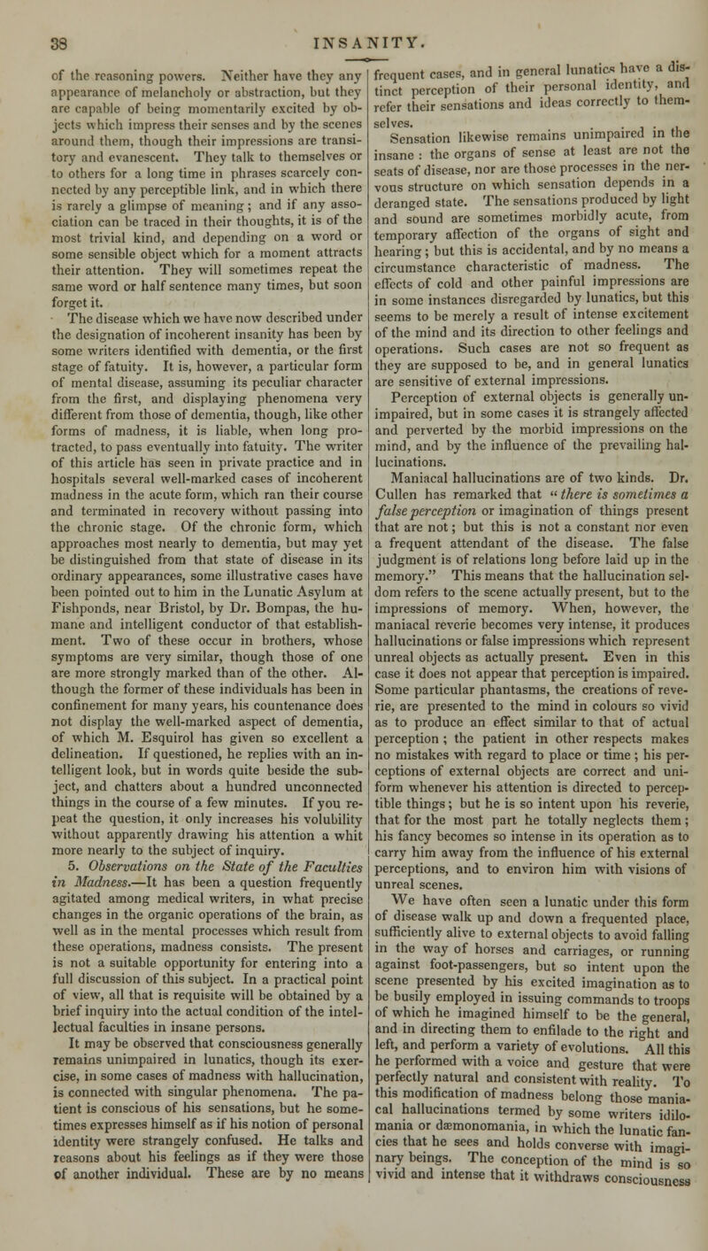 of the reasoning powers. Neither have they any appearance of melancholy or abstraction, but they are capable of being momentarily excited by ob- jects which impress their senses and by the scenes around them, though their impressions are transi- tory and evanescent. They talk to themselves or to others for a long time in phrases scarcely con- nected by any perceptible link, and in which there is rarely a glimpse of meaning; and if any asso- ciation can be traced in their thoughts, it is of the most trivial kind, and depending on a word or some sensible object which for a moment attracts their attention. They will sometimes repeat the same word or half sentence many times, but soon forget it. The disease which we have now described under the designation of incoherent insanity has been by some writers identified with dementia, or the first stage of fatuity. It is, however, a particular form of mental disease, assuming its peculiar character from the first, and displaying phenomena very different from those of dementia, though, like other forms of madness, it is liable, when long pro- tracted, to pass eventually into fatuity. The writer of this article has seen in private practice and in hospitals several well-marked cases of incoherent madness in the acute form, which ran their course and terminated in recovery without passing into the chronic stage. Of the chronic form, which approaches most nearly to dementia, but may yet be distinguished from that state of disease in its ordinary appearances, some illustrative cases have been pointed out to him in the Lunatic Asylum at Fishponds, near Bristol, by Dr. Bompas, the hu- mane and intelligent conductor of that establish- ment. Two of these occur in brothers, whose symptoms are very similar, though those of one are more strongly marked than of the other. Al- though the former of these individuals has been in confinement for many years, his countenance does not display the well-marked aspect of dementia, of which M. Esquirol has given so excellent a delineation. If questioned, he replies with an in- telligent look, but in words quite beside the sub- ject, and chatters about a hundred unconnected things in the course of a few minutes. If you re- peat the question, it only increases his volubility without apparently drawing his attention a whit more nearly to the subject of inquiry. 5. Observations on the State of the Faculties i?i Madness.—It has been a question frequently agitated among medical writers, in what precise changes in the organic operations of the brain, as well as in the mental processes which result from these operations, madness consists. The present is not a suitable opportunity for entering into a full discussion of this subject. In a practical point of view, all that is requisite will be obtained by a brief inquiry into the actual condition of the intel- lectual faculties in insane persons. It may be observed that consciousness generally remains unimpaired in lunatics, though its exer- cise, in some cases of madness with hallucination, is connected with singular phenomena. The pa- tient is conscious of his sensations, but he some- times expresses himself as if his notion of personal identity were strangely confused. He talks and reasons about his feelings as if they were those of another individual. These are by no means frequent cases, and in general lunatics have a dis- tinct perception of their personal identity, and refer their sensations and ideas correctly to them- scl vcs. Sensation likewise remains unimpaired in the insane : the organs of sense at least are not the seats of disease, nor are those processes in the ner- vous structure on which sensation depends in a deranged state. The sensations produced by light and sound are sometimes morbidly acute, from temporary affection of the organs of sight and hearing; but this is accidental, and by no means a circumstance characteristic of madness. The effects of cold and other painful impressions are in some instances disregarded by lunatics, but this seems to be merely a result of intense excitement of the mind and its direction to other feelings and operations. Such cases are not so frequent as they are supposed to be, and in general lunatics are sensitive of external impressions. Perception of external objects is generally un- impaired, but in some cases it is strangely affected and perverted by the morbid impressions on the mind, and by the influence of the prevailing hal- lucinations. Maniacal hallucinations are of two kinds. Dr. Cullen has remarked that  there is sometimes a false perception or imagination of things present that are not; but this is not a constant nor even a frequent attendant of the disease. The false judgment is of relations long before laid up in the memory. This means that the hallucination sel- dom refers to the scene actually present, but to the impressions of memory. When, however, the maniacal reverie becomes very intense, it produces hallucinations or false impressions which represent unreal objects as actually present. Even in this case it does not appear that perception is impaired. Some particular phantasms, the creations of reve- rie, are presented to the mind in colours so vivid as to produce an effect similar to that of actual perception ; the patient in other respects makes no mistakes with regard to place or time; his per- ceptions of external objects are correct and uni- form whenever his attention is directed to percep- tible things; but he is so intent upon his reverie, that for the most part he totally neglects them; his fancy becomes so intense in its operation as to carry him away from the influence of his external perceptions, and to environ him with visions of unreal scenes. We have often seen a lunatic under this form of disease walk up and down a frequented place, sufficiently alive to external objects to avoid falling in the way of horses and carriages, or running against foot-passengers, but so intent upon the scene presented by his excited imagination as to be busily employed in issuing commands to troops of which he imagined himself to be the general, and in directing them to enfilade to the right and left, and perform a variety of evolutions. °A11 this he performed with a voice and gesture that were perfectly natural and consistent with reality. To this modification of madness belong those mania- cal hallucinations termed by some writers idilo- mania or daemonomania, in which the lunatic fan- cies that he sees and holds converse with imagi- nary beings. The conception of the mind is so vivid and intense that it withdraws consciousness