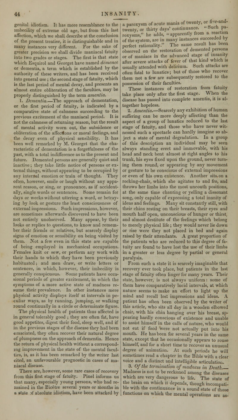 genital idiotism. It has more resemblance to the imbecility of extreme old age, but from this last affection, which we shall describe at the conclusion of the present treatise, it is distinguishable and in many instances very different. For the sake of greater precision we shall divide maniacal fatuity into two grades or stages. The first is that state which Esquirol and Georget have named demence or dementia, a term which is established by the authority of these writers, and has been received into general use ; the second stage of fatuity, which is the last period of mental decay, and presents an almost entire obliteration of the faculties, may be properly distinguished by the term amentia. 1. Dementia The approach of dementation, or the first period of fatuity, is indicated by a comparative state of calmness succeeding to the previous excitement of the maniacal period. It is not the calmness of returning reason, but the result of mental activity worn out, the subsidence or obliteration of the affections or moral feelings, and the decay even of physical sensibility. It has been well remarked by M. Georget that the cha- racteristic of dementation is a forgetfulness of the past, with a total indifference as to the present and future. Demented persons are generally quiet and inactive; they take little notice of persons or ex- ternal things, without appearing to be occupied by any internal emotion or train of thought. They often, however, smile or laugh without any appa- rent reason, or sing, or pronounce, as if accident- ally, single words or sentences. Some remain for days or weeks without uttering a word, or betray- ing by look or gesture the least consciousness of external impressions. Such impressions, however, are sometimes afterwards discovered to have been not entirely unobserved. Many appear, by their looks or replies to questions, to know and remem- ber their friends or relatives, but scarcely display signs of emotion or sensibility on being visited by them. Not a few even in this state are capable of being employed in mechanical occupations. Females knit or sew, or perform any work with their hands to which they have been previously habituated; and men draw, or write letters or sentences, in which, however, their imbecility is generally conspicuous. Some patients have occa- sional periods of greater excitement, in which the symptoms of a more active state of madness re- sume their prevalence. In other instances mere physical activity displays itself at intervals in pe- culiar ways, as by running, jumping, or walking round continually in a circle or determinate figure. The physical health of patients thus affected is in general tolerably good ; they are often fat, have good appetites, digest their food, sleep well, and if in the previous stages of the disease they had been emaciated, they often recover their natural degree of plumpness on the approach of dementia. Hence the return of physical health without a correspond- ing improvement in the state of the mental facul- ties, is, as it has been remarked by the writer last cited, an unfavourable prognostic in cases of ma- niacal disease. There are, however, some rare cases of recovery from this first stage of fatuity. Pinel informs us that many, especially young persons, who had re- mained in the Eicetre several years or months in a state >f absolute idiotism, have been attacked by Tparoxysm of acute mania of twenty, or fivc-and- twenty, or thirty days' continuance. « Such pa- roxysms, he adds, apparently from a reaction of the system, are in many instances succeeded by perfect rationality. The same result has been observed on the restoration of demented persons or of maniacs in the advanced stage of insanity after severe attacks of fever of that kind which is usually attended with delirium. Such attacks are often fatal to lunatics; but of those who recover them not a few are subsequently restored to the possession of their faculties. These instances of restoration from fatuity take place only after the first stage. When the disease has passed into complete amentia, it is al- together hopeless. 2. Amentia.—Scarcely any exhibition of human suffering can be more deeply affecting than the aspect of a group of lunatics reduced to the last stage of fatuity, and those who have never wit- nessed such a spectacle can hardly imagine so ab- ject a state of mental degradation. In a group of this description an individual may be seen always standing erect and immovable, with his head and neck bent almost at right angles to his trunk, his eyes fixed upon the ground, never turn- ing them round, or appearing by any movement or gesture to be conscious of external impressions or even of his own existence. Another sits, on a rocking-chair, which she agitates to and fro, and throws her limbs into the most uncouth positions, at the same time chanting or yelling a dissonant song, only capable of expressing a total inanity of ideas and feelings. Many sit constantly still, with their chins resting on their breasts, their eyes and mouth half open, unconscious of hunger or thirst, and almost destitute of the feelings which belong to merely physical life ; they would never lie down or rise were they not placed in bed and again raised by their attendants. A great proportion of the patients who are reduced to this degree of fa- tuity are found to have lost the use of their limbs in a greater or less degree by partial or general paralysis. From such a state it is scarcely imaginable that recovery ever took place, but patients in the last stage of fatuity often linger for many years. Their state, however, is not always uniform: some of them have comparatively lucid intervals, at which nature seems to make an effort to light up the mind and recall lost impressions and ideas. A patient has often been observed by the writer of this article, who sits all day in a wooden elbowed chair, with his chin hanging over his breast, ap- pearing hardly conscious of existence and unable to assist himself in the calls of nature, who would not eat if food were not actually put into his mouth. He has been for several years in the same state, except that he occasionally appears to rouse himself, and for a short time to recover an unusual degree of animation. At such periods he will sometimes read a chapter in the Bible with a clear voice and a distinct and intelligible articulation. 3. Of the termination of madness in Death Madness is not to be reckoned among the diseases which are very dangerous to life. The state of the brain on which it depends, though incompati- ble with the continuance in a sound state of those functions on which the mental operations are as-