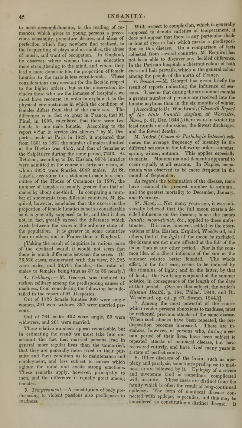 to mere accomplishments, to the reading of ro- mances, which gives to young persons a preco- cious sensibility, premature desires, and ideas of perfection which they nowhere find realized, to the frequenting of plays and assemblies, the abuse of music, and want of occupation. In England, he observes, where women have an education more strengthening to the mind, and where they lead a more domestic life, the proportion of female lunatics to the male is less considerable. These considerations may account for the facts in respect to the higher orders; but as the observation in- cludes those who are the inmates of hospitals, we must have recourse, in order to explain it, to the physical circumstances in which the condition of females differs from that of the male sex. The difference is in fact so great in France, that M. Pinel, in 1802, calculated that there were two female to one male lunatic. According to the report  Sur le service des alienes, by M. Des- portes, made at Paris in 1823, it appeared that from 1801 to 1821 the number of males admitted at the Bicetre was 4552, and that of females at the Salpetriere during the same period, 7223. At Bethlem, according to Dr. Haslam, 8874 lunatics were admitted in the course of forty-six years, of whom 4832 were females, 4042 males. At St. Luke's, according to a statement made to a com- mittee of the House of Commons in 1807, the number of females is usually greater than that of males by about one-third. In comparing a num- ber of statements from different countries, M. Es- quirol, however, concludes that the excess in the proportion of female lunatics is not so considerable as it is generally supposed to be, and that it does not, in fact, greatly exceed the difference which exists between the sexes in the ordinary state of the population. It is greater in some countries than in others, and in France than in England. [Taking the result of inquiries in various parts of the civilized world, it would not seem that there is much difference between the sexes. Of 76,526 cases, enumerated with this view, 37,825 .vere males, and 38,701 females,—the ratio of males to females being thus as 37 to 38 nearly.] 4. Celibacy. — M. Georget was inclined to reckon celibacy among the predisposing cairses of madness, from considering the following facts de- tailed in the report of M. Desportes. Out of 1726 female lunatics 980 were single women, 291 were widows, 397 were married per- sons. Out of 764 males 492 were single, 59 were widowers, and 201 were married. These relative numbers appear remarkable, but in estimating the result we must take into our account the fact that married persons lead in general more regular lives than the unmarried, that they are generally more fixed in their pur- suits and their condition as to maintenance and employment, and less subject to causes which agitate the mind and excite strong emotions. These remarks apply, however, principally to men, and the difference is equally great among females. 5. Temperament.—A constitution of body pre- disposing to violent passions also predisposes to madness. With respect to complexion, which is generally supposed to denote varieties of temperament, it does not appear that there is any particular shade or hue of eyes or hair which marks a predisposi- tion to this disease. On a comparison of facts collected from several countries, M. Esquirol has not been able to discover any decided difference. In the Parisian hospitals a chestnut colour of both eyes and hair prevails, which is the general colour among the people of the north of France. 6. Season. — M. Georget has given briefly the result of reports indicating the influence of sea- sons. It seems that during the six summer months a greater number of persons are received into the lunatic asylums than in the six months of winter. [According to Dr. Woodward, (Eleventh Report of the State Lunatic Asylum at Worcester, Mass., p. 41, Dec. 1844,) there were in winter the least number of admissions, the fewest discharges, and the fewest deaths. M. Andral (Cours de Pathologie Interne) esti- mates the average frequency of insanity in the different seasons in the following order—summer, spring, winter, autumn. This applies especially to mania. Monomania and dementia appeared to occur equally at all seasons. In Naples, mono- mania was observed to be more frequent in the month of September. As regards the termination of the disease, some have assigned the greatest number to autumn, and the greatest mortality to December, January, and February. 6*. Moon Not many years ago, it was uni- versally believed that the full moon exerts a de- cided influence on the insane; hence the names lunatic, moonstruck, &c, applied to these unfor- tunates. It is now, however, settled by the obser- vations of Drs. Haslam, Esquirol, Woodward, and others, that if the light of the moon be excluded, the insane are not more affected at the full of the moon than at any other period. Nor is the com- mon idea of a direct influence of the sun at the summer solstice better founded. The whole effect, in the first case, seems to be induced by the stimulus of light; and in the latter, by that of heat;—the two being conjoined at the summer solstice, in consequence of the length of the days at that period. (Sec on this subject, the writer's Human Health, p. 184, Philad. 1844, and Dr. Woodward, op. cit., p. 67, Boston, 1844.)] 7. Among the most powerful of the causes which render persons obnoxious to madness, must be reckoned previous attacks of the same disease. When such attacks have been repeated, the pre- disposition becomes increased. There are in- stances, however, of persons who, during a cer- tain period of their lives, have been subject to repeated attacks of maniacal disease, but have recovered entirely, and have lived many years in a state of perfect sanity. 8. Other diseases of the brain, such as apo- plexy and paralysis, sometimes predispose to mad- ness, or are followed by it. Epilepsy of a severe and inveterate kind is sometimes complicated with insanity. These cases are distinct from the fatuity which is often the result of long-continued epilepsy. The form of maniacal disease con- nected with epilepsy is peculiar, and this may be considered as constituting a distinct disease II