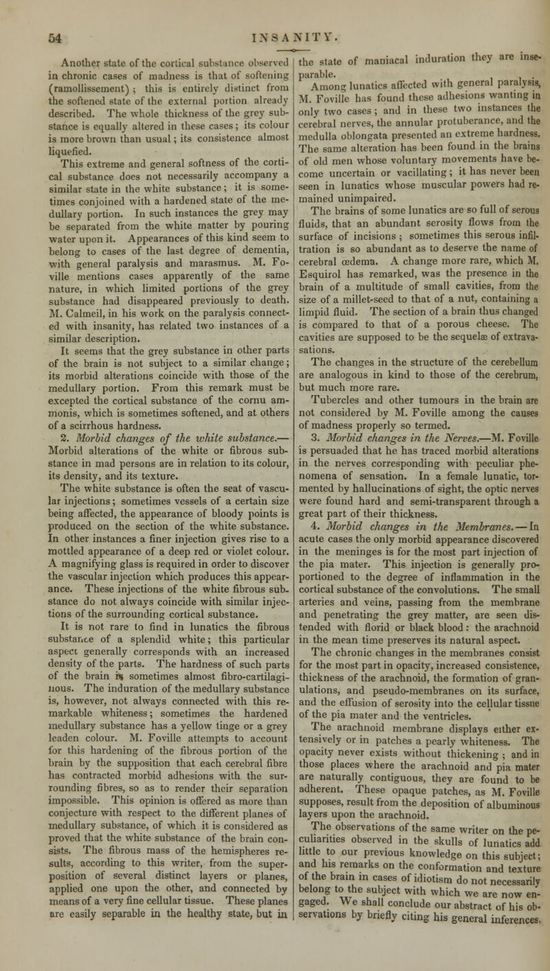 Another state of the cortical substance observed in chronic cases of madness is that of softening (ramollissement) ; this is entirely distinct from the softened state of the external portion already described. The whole thickness of the grey sub- stance is equally altered in these cases; its colour is more brown than usual; its consistence almost liquefied. This extreme and general softness of the corti- cal substance does not necessarily accompany a similar state in the white substance; it is some- times conjoined with a hardened state of the me- dullary portion. In such instances the grey may be separated from the white matter by pouring water upon it. Appearances of this kind seem to belong to cases of the last degree of dementia, with general paralysis and marasmus. M. Fo- ville mentions cases apparently of the same nature, in which limited portions of the grey substance had disappeared previously to death. M. Calmeil, in his work on the paralysis connect- ed with insanity, has related two instances of a similar description. It seems that the grey substance in other parts of the brain is not subject to a similar change; its morbid alterations coincide with those of the medullary portion. From this remark must be excepted the cortical substance of the cornu am- monis, which is sometimes softened, and at others of a scirrhous hardness. 2. Morbid changes of the white substance.— Morbid alterations of the white or fibrous sub- stance in mad persons are in relation to its colour, its density, and its texture. The white substance is often the seat of vascu- lar injections; sometimes vessels of a certain size being affected, the appearance of bloody points is produced on the section of the white substance. In other instances a finer injection gives rise to a mottled appearance of a deep red or violet colour. A magnifying glass is required in order to discover the vascular injection which produces this appear- ance. These injections of the white fibrous sub- stance do not always coincide with similar injec- tions of the surrounding cortical substance. It is not rare to find in lunatics the fibrous substance of a splendid white; this particular aspect generally corresponds with an increased density of the parts. The hardness of such parts of the brain re sometimes almost fibro-cartilagi- nous. The induration of the medullary substance is, however, not always connected with this re- markable whiteness; sometimes the hardened medullary substance has a yellow tinge or a grey leaden colour. M. Foville attempts to account for this hardening of the fibrous portion of the brain by the supposition that each cerebral fibre has contracted morbid adhesions with the sur- rounding fibres, so as to render their separation impossible. This opinion is offered as more than conjecture with respect to the different planes of medullary substance, of which it is considered as proved that the white substance of the brain con- sists. The fibrous mass of the hemispheres re- sults, according to this writer, from the super- position of several distinct layers or planes, applied one upon the other, and connected by means of a very fine cellular tissue. These planes are easily separable in the healthy state, but in the state of maniacal induration they are inse- parable. Among lunatics affected with general paralysis, M. Foville has found these adhesions wanting in only two cases; and in these two instances the cerebral nerves, the annular protuberance, and the medulla oblongata presented an extreme hardness. The same alteration has been found in the brains of old men whose voluntary movements have be- come uncertain or vacillating; it has never been seen in lunatics whose muscular powers had re- mained unimpaired. The brains of some lunatics are so full of serous fluids, that an abundant serosity flows from the surface of incisions ; sometimes this serous infil- tration is so abundant as to deserve the name of cerebral oedema. A change more rare, which M. Esquirol has remarked, was the presence in the brain of a multitude of small cavities, from the size of a millet-seed to that of a nut, containing a limpid fluid. The section of a brain thus changed is compared to that of a porous cheese. The cavities are supposed to be the sequelae of extrava- sations. The changes in the structure of the cerebellum are analogous in kind to those of the cerebrum, but much more rare. Tubercles and other tumours in the brain are not considered by M. Foville among the causes of madness properly so termed. 3. Morbid changes in the Nerves.—M. Foville is persuaded that he has traced morbid alterations in the nerves corresponding with peculiar phe- nomena of sensation. In a female lunatic, tor- mented by hallucinations of sight, the optic nerves were found hard and semi-transparent through a great part of their thickness. 4. Morbid changes in the Membranes. — In acute cases the only morbid appearance discovered in the meninges is for the most part injection of the pia mater. This injection is generally pro- portioned to the degree of inflammation in the cortical substance of the convolutions. The small arteries and veins, passing from the membrane and penetrating the grey matter, are seen dis- tended with florid or black blood : the arachnoid in the mean time preserves its natural aspect. The chronic changes in the membranes consist for the most part in opacity, increased consistence, thickness of the arachnoid, the formation of gran- ulations, and pseudo-membranes on its surface, and the effusion of serosity into the cellular tissue of the pia mater and the ventricles. The arachnoid membrane displays either ex- tensively or in patches a pearly whiteness. The opacity never exists without thickening ; and in those places where the arachnoid and pia mater are naturally contiguous, they are found to be adherent. These opaque patches, as M. Foville supposes, result from the deposition of albuminous layers upon the arachnoid. The observations of the same writer on the pe- culiarities observed in the skulls of lunatics add little to our previous knowledge on this subject; and his remarks on the conformation and texture of the brain m cases of idiotism do not necessarily belong to the subject with which we are now en- gaged. We shall conclude our abstract of his ob- servattons by briefly citing his general inferences,