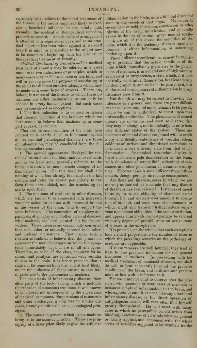 separately what relates to the moral treatment of the insane, or the means supposed likely to exer- cise a beneficial influence on the mind ; and, secondly, the medical or therapeutical remedies, properly so termed. As this mode of arrangement is attended with some advantages, and as no prac- tical objection has been raised against it, we shall keep it in mind in proceeding to the subject now to be considered, beginning with the medical or therapeutical treatment of insanity. Medical Treatment of Insanity.—The medical treatment of insanity may be referred in a great measure to two indications or principles, which in many cases may be followed more or less fully, and will in general serve the purpose of associating in the mind the different curative attempts which may be made with some hope of success. There are, indeed, instances of the disease to which these in- dications are either inadmissible, or can only be adopted in a very limited extent; but such cases may be considered as exceptions. I. The first indication is to remove or lessen that diseased condition of the brain on which we have reason to believe that madness is, in some part at least, dependent. That the diseased condition of the brain here referred to is nearly allied to inflammation, that all its essential pathological characters are those of inflammation, may be concluded from the fol- lowing considerations. 1. The morbid appearances displayed by ana- tomical researches in the brain and its investments are, as we have seen, generally referable to the immediate results or more remote vestiges of in- flammatory action. On this head we shall add nothing to what has already been said in the last section, and refer the reader particularly to the facts there accumulated, and the concluding re- marks upon them. 2. The relations of madness to other diseases, which are known to be connected with increased vascular action, or at least with increased fulness in the vessels of the brain, tend to support the same inference. The connection of apoplexy and paralysis, of epilepsy and of other cerebral diseases, with madness, has been pointed out by medical writers. These diseases are occasionally converted into each other, or mutually succeed each other, and undergo alternations. They display such a relation as leads us to believe that t)ie proximate causes or the morbid changes on which the symp- toms immediately depend, are in all analogous. Therefore, as some of the class, apoplexy for in- stance, and paralysis, are connected with vascular fulness in the brain, it is hence probable that a state not far removed from this, and at least likely, under the influence of slight causes, to pass into it, gives rise to the phenomena of madness. The metastasis of inflammatory diseases from other parts of the body, among which is included the recession of cutaneous eruptions, is well known to be followed not unfrequently by the appearance of maniacal symptoms. Suppressions of catamenia and uther discharges, giving rise to similar dis- eases, strongly confirm the same pathological prin- ciples. 3. The causes in general which excite madness bring us to the same conclusion. These are prin- cipally of a description likely to give rise either to inflammation in the brain, or to a full and defended state in the vessels of that organ. Exposure to severe heat or cold, insolation, concussion or other injuries of the head, intoxication, and generally excess in the use of stimuli, great mental excite- ment, are all of this class; the condition of the brain, which it is the tendency of these agents to promote, is either inflammation, or something bordering upon it. These different considerations concur in render- ing it probable that the actual condition of the brain which immediately gives rise to the pheno- mena of madness, is in general one of high vascular excitement or turgescence, a state which, if it does not really constitute inflammation, is at least closely bordering upon it, and so liable to pass into it, that all the usual consequences of inflammation in many instances arise from it. But though we may be correct in drawing thii inference as a general one, there are great difficul- ties to be overcome, and much remains to be proved, before we can be authorized to insist upon it as universally applicable. The phenomena of mental disease are so various, and even so diverse, that they may be thought, not improbably, to arise from very different states of the system. There are instances of mental disease conjoined with so much atony and debility, subsidence of vascular action, coldness of surface, and diminished secretions, as to indicate a very different state from that of in- flammation. Anatomical researches display in these instances a pale discoloration of the brain, with abundance of serous fluid, softenings of sub- stance, and other phenomena of a similar descrip- tion. Here we trace a state different from inflam- mation, though perhaps its remote consequence. Are there not, likewise, cases in which we are scarcely authorized to conclude that any disease of the brain has ever existed 1 Instances of moral insanity, in which obliquity of character exists through life, and scarcely ever amounts to aberra- tion of intellect, and some cases of monomania, in which slight and transient hallucinations super- vene upon moral obliquities of the same description, and appear at intervals, cannot perhaps be referred with any degree of probability to an active state of disease in the encephalon. It is probable, on the whole, that such exceptions bear a small proportion to the number of cases to which the preceding remarks on the pathology of madness are applicable. If these remarks are well founded, they lead at least to one practical indication for the general treatment of madness. In proceeding with the medical treatment of maniacal diseases, we shall do well to bear constantly in mind the probable condition of the brain, and to direct our practice more or less with a reference to it. Yet we must not omit to observe that the phy- sician who proceeds to treat cases of madness as instances simply of inflammation in the brain, and who expects to cure it at once, like any other local inflammatory disease, by the direct operation of antiphlogistic means, will very often find himself greatly disappointed. He will meet with many cases in which no perceptible benefit arises from bleeding, evacuations of all kinds whether general or locally applied, and combined with the^whole series of remedies supposed to be required by the