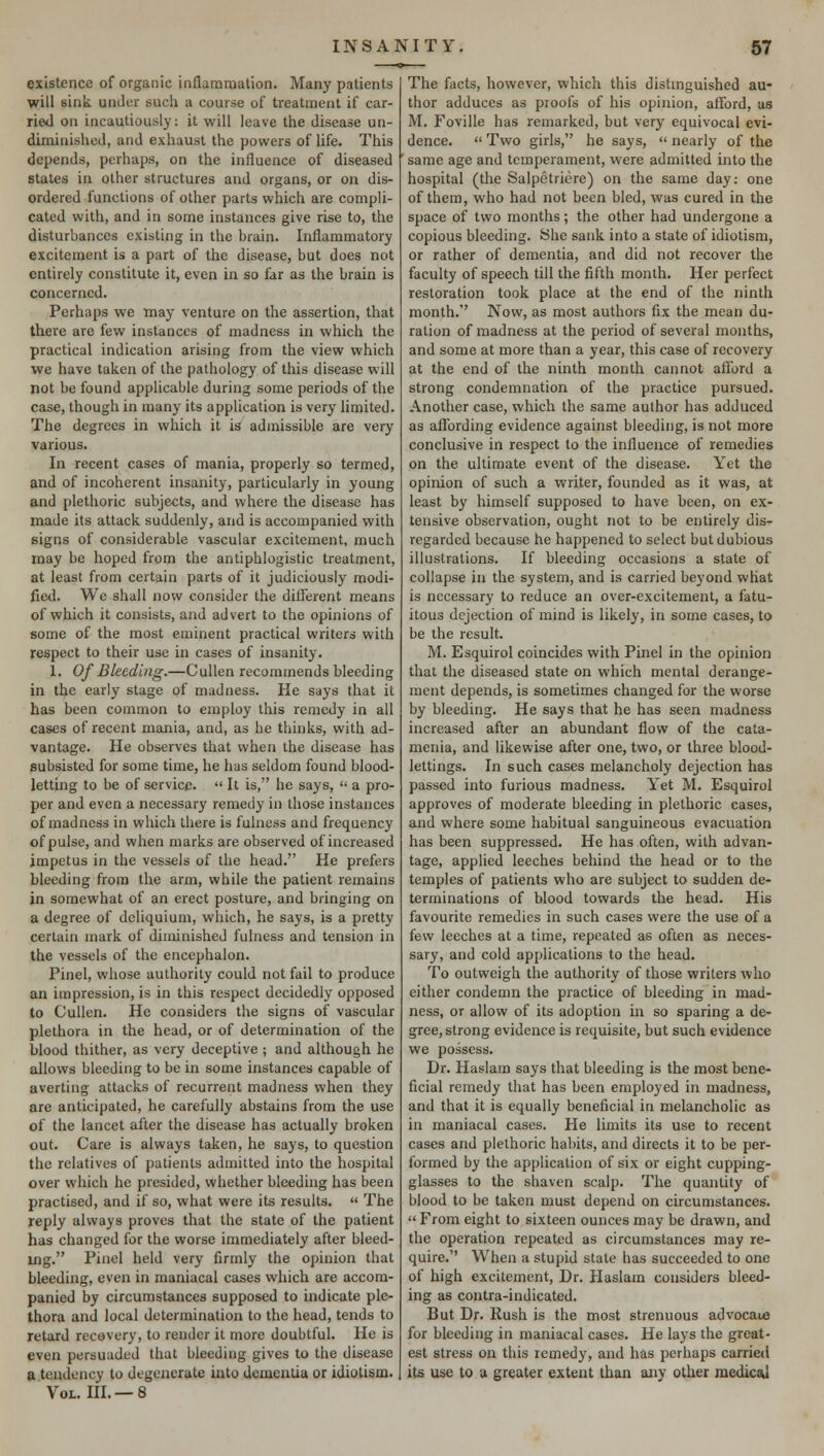 existence of organic inflammation. Many patients will sink under such a course of treatment if car- ried on incautiously: it will leave the disease un- diminished, and exhaust the powers of life. This depends, perhaps, on the influence of diseased states in other structures and organs, or on dis- ordered functions of other parts which are compli- cated with, and in some instances give rise to, the disturbances existing in the brain. Inflammatory excitement is a part of the disease, but does not entirely constitute it, even in so far as the brain is concerned. Perhaps we may venture on the assertion, that there are few instances of madness in which the practical indication arising from the view which we have taken of the pathology of this disease will not be found applicable during some periods of the case, though in many its application is very limited. The degrees in which it is admissible are very various. In recent cases of mania, properly so termed, and of incoherent insanity, particularly in young and plethoric subjects, and where the disease has made its attack suddenly, and is accompanied with signs of considerable vascular excitement, much may be hoped from the antiphlogistic treatment, at least from certain parts of it judiciously modi- fied. We shall now consider the different means of which it consists, and advert to the opinions of some of the most eminent practical writers with respect to their use in cases of insanity. 1. Of Bleeding.—Cullen recommends bleeding in the early stage of madness. He says that it has been common to employ this remedy in all cases of recent mania, and, as he thinks, with ad- vantage. He observes that when the disease has subsisted for some time, he has seldom found blood- letting to be of service.  It is, he says,  a pro- per and even a necessary remedy in those instances of madness in which there is fulness and frequency of pulse, and when marks are observed of increased impetus in the vessels of the head. He prefers bleeding from the arm, while the patient remains in somewhat of an erect posture, and bringing on a degree of deliquium, which, he says, is a pretty certain mark of diminished fulness and tension in the vessels of the encephalon. Pinel, whose authority could not fail to produce an impression, is in this respect decidedly opposed to Cullen. He considers the signs of vascular plethora in the head, or of determination of the blood thither, as very deceptive; and although he allows bleeding to be in some instances capable of averting attacks of recurrent madness when they are anticipated, he carefully abstains from the use of the lancet after the disease has actually broken out. Care is always taken, he says, to question the relatives of patients admitted into the hospital over which he presided, whether bleeding has been practised, and if so, what were its results.  The reply always proves that the state of the patient has changed for the worse immediately after bleed- ing. Pinel held very firmly the opinion that bleeding, even in maniacal cases which are accom- panied by circumstances supposed to indicate ple- thora and local determination to the head, tends to retard recovery, to render it more doubtful. He is even persuaded that bleeding gives to the disease a tendency to degenerate into dementia or idiotism. Vol. III. — 8 The facts, however, which this distinguished au- thor adduces as proofs of his opinion, afford, as M. Foville has remarked, but very equivocal evi- dence.  Two girls, he says,  nearly of the same age and temperament, were admitted into the hospital (the Salpetriere) on the same day: one of them, who had not been bled, was cured in the space of two months; the other had undergone a copious bleeding. She sank into a state of idiotism, or rather of dementia, and did not recover the faculty of speech till the fifth month. Her perfect restoration took place at the end of the ninth month. Now, as most authors fix the mean du- ration of madness at the period of several months, and some at more than a year, this case of recovery at the end of the ninth month cannot afford a strong condemnation of the practice pursued. Another case, which the same author has adduced as affording evidence against bleeding, is not more conclusive in respect to the influence of remedies on the ultimate event of the disease. Yet the opinion of such a writer, founded as it was, at least by himself supposed to have been, on ex- tensive observation, ought not to be entirely dis- regarded because he happened to select but dubious illustrations. If bleeding occasions a state of collapse in the system, and is carried beyond what is necessary to reduce an over-excitement, a fatu- itous dejection of mind is likely, in some cases, to be the result. M. Esquirol coincides with Pinel in the opinion that the diseased state on which mental derange- ment depends, is sometimes changed for the worse by bleeding. He says that he has seen madness increased after an abundant flow of the cata- menia, and likewise after one, two, or three blood- lettings. In. such cases melancholy dejection has passed into furious madness. Yet M. Esquirol approves of moderate bleeding in plethoric cases, and where some habitual sanguineous evacuation has been suppressed. He has often, with advan- tage, applied leeches behind the head or to the temples of patients who are subject to sudden de- terminations of blood towards the head. His favourite remedies in such cases were the use of a few leeches at a time, repeated as often as neces- sary, and cold applications to the head. To outweigh the authority of those writers who either condemn the practice of bleeding in mad- ness, or allow of its adoption in so sparing a de- gree, strong evidence is requisite, but such evidence we possess. Dr. Haslam says that bleeding is the most bene- ficial remedy that has been employed in madness, and that it is equally beneficial in melancholic as in maniacal cases. He limits its use to recent cases and plethoric habits, and directs it to be per- formed by the application of six or eight cupping- glasses to the shaven scalp. The quantity of blood to be taken must depend on circumstances.  From eight to sixteen ounces may be drawn, and the operation repeated as circumstances may re- quire. When a stupid state has succeeded to one of high excitement, Dr. Haslam considers bleed- ing as contra-indicated. But Dr. Rush is the most strenuous advocate for bleeding in maniacal cases. He lays the great- est stress on this remedy, and has perhaps carried its use to a greater extent than any other medical