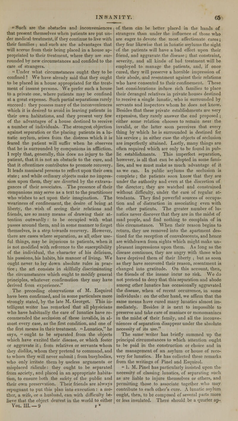  Such are the obstacles and inconveniences that present themselves when patients are put un- der medical treatment, if they continue to live with their families ; and such arc the advantages that will accrue from their being placed in a house ap- propriated to their treatment, where they are sur- rounded by new circumstances and confided to the care of stiangers.  Under what circumstances ought they to be confined 1 We have already said that they ought to be placed in a house appropriated for the treat- ment of insane persons. We prefer such a house to a private one, where patients may be confined at a great expense. Such partial separations rarely succeed : they possess many of the inconveniences which it is desired to avoid in leaving patients in their own habitations, and they present very few of the advantages of a house destined to receive a number of individuals. The strongest objection against separation or the placing patients in a lu- natic asylum, arises from the distress which it is feared the patient will suffer when he observes that he is surrounded by companions in affliction. I reply that, generally, this does no injury to the patient, that it is not an obstacle to the cure, and that it oftentimes contributes to promote recovery. It leads maniacal persons to reflect upon their own state; and while ordinary objects make no impres- sion upon them, they are diverted by the extrava- gances of their associates. The presence of their companions may serve as a text to the practitioner who wishes to act upon their imagination. The weariness of confinement, the desire of being at liberty, the wish of seeing their relations and friends, are so many means of drawing their at- tention outwardly: to be occupied with what passes around them, and in some manner to forget themselves, is a step towards recovery. However, there are cases where separation, as all other use- ful things, may be injurious to patients, when it is not modified with reference to the susceptibility of the individual, the character of his delirium, his passions, his habits, his manner of living. We ought never to lay down absolute rules in prac- tice ; the art consists in skilfully discriminating the circumstances which ought to modify general principles, whatever confirmation they may have derived from experience. The preceding observations of M. Esquirol have been confirmed, and in some particulars more strongly stated, by the late M. Georget. This in- telligent writer has remarked that all physicians who have habitually the care of lunatics have re- commended the seclusion of these invalids, in al- most every case, as the first condition, and one of the first means in their treatment.  Lunatics, he says,  ought to be separated from the objects which have excited their disease, or which foster or aggravate it; from relatives or servants whom they dislike, whom they pretend to command, and to whom they will never submit; from busybodies, who only irritate them by useless arguments or misplaced ridicule: they ought to be separated from society, and placed in an appropriate habita- tion, to ensure both the safety of the public and their own preservation. Their friends are always repugnant to put this plan into execution: a mo- ther, a wife, or a husband, can with difficulty be- lieve that the object dearest in the world to cither Vol. III. —9 f * of them can be better placed in the hands of strangers than under the influence of those who are eager to devote the most affectionate cares; they fear likewise that in lunatic asylums the sight of the patients will have a bad effect upon their friend, and aggravate the disease; that constraint, severity, and all kinds of bad treatment will be employed to manage the patients, and, if once cured, they will preserve a horrible impression of their abode, and resentment against their relations who have consented to their confinement. These last considerations induce rich families to place their deranged relatives in private houses destined to receive a single lunatic, who is surrounded by servants and inspectors whom he does not know. Besides that these private establishments are very expensive, they rarely answer the end proposed ; either some relation chooses to remain near the invalid, or the latter soon perceives that every thing by which he is surrounded is destined for his service ; in either case the objects of seclusion are imperfectly attained. Lastly, many things are often required which are only to be found in pub- lic establishments. This imperfect separation, however, is all that can be adopted in some fami- lies, and we must make as much advantage of it as we can. In public asylums the seclusion is complete; the patients soon know that they are under the authority and even at the discretion of the director; they are watched and constrained without difficulty, under the care of regular at- tendants. They find powerful sources of occupa- tion and of distraction in associating even with the other patients. The greater number of lu- natics never discover that they are in the midst of mad people, and find nothing to complain of in this circumstance. When their reason begins to return, they are removed into the apartment des- tined for the reception of convalescents, and hence are withdrawn from sights which might make un- pleasant impressions upon them. As long as the disease continues, they are angry with those who have deprived them of their liberty ; but as soon as they have recovered their reason, resentment is changed into gratitude. On this account, then, the friends of the insane incur no risk. We do not pretend to deny that this separation and abode among other lunatics has occasionally aggravated the disease, when of recent occurrence, in some individuals: on the other hand, we affirm that the same means have cured many lunatics almost im- mediately. Besides it is next to impossible to preserve and take care of maniacs or monomaniacs in the midst of their family, and all the inconve- niences of separation disappear under the absolute necessity of its use. The same writer has briefly summed up the principal circumstances to which attention ought to be paid in the construction or choice and in the management of an asylum or house of reco- very for lunatics. He has collected these remarks from the writings of Pinel and Esquirol. 1. M. Pinel has particularly insisted upon the necessity of classing lunatics, of separating such as are liable to injure themselves or others, and permitting those to associate together who may contribute to each other's cure. A lunatic asylum ought, then, to be composed of several parts more or less insulated. There should be a quarter ap-