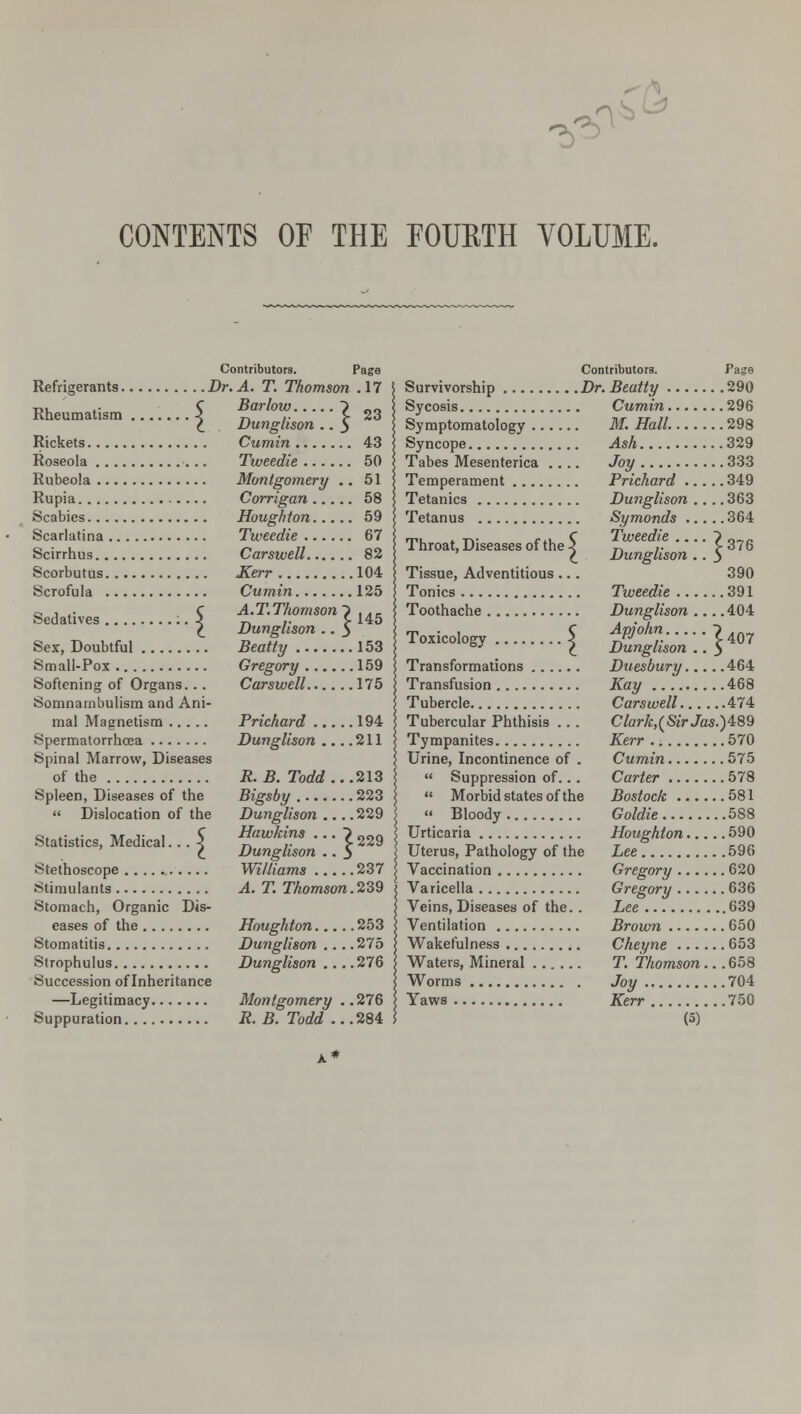 & CONTENTS OF THE FOURTH VOLUME. 23 Contributors. Page Dr. A. T. Thomson .17 Barlow. Dunglison Cumin 43 Tweedie 50 Rubeola Montgomery .. 51 Refrigerants. Rheumatism Rickets Roseola .... ■::} Rupia. Scabies... Scarlatina Scirrhus. . Scorbutus. Scrofula . Sedatives . Corrigan 58 Houghton 59 Tweedie 67 Carswell 82 Kerr 104 Cumin 125 A.T.Thomson ~i ,Ar. r 145 Dunglison .. $ Sex, Doubtful Beatty 153 Small-Pox Gregory 159 Softening of Organs... Carswell 175 Somnambulism and Ani- mal Magnetism Prichard 194 Spermatorrhoea Dunglison ... .211 Spinal Marrow, Diseases of the Spleen, Diseases of the  Dislocation of the R.B. Todd ...213 Bigsby 223 Dunglison 229 Hawkins ... ? 22g Dunglison .. 3 Williams 237 A. T. Thomson.239 Statistics, Medical • • • 5 Stethoscope Stimulants Stomach, Organic Dis- eases of the Houghton 253 Stomatitis Dunglison ... .275 Strophulus Dunglison ... .276 Succession of Inheritance —Legitimacy Montgomery . .276 Contributors. Survivorship Dr. Beatty . Sycosis Cumin. Symptomatology M. Hall. Syncope Ash.... Tabes Mesenterica .... Joy .... Throat, Diseases of the • Page .290 .296 .298 .329 .333 Temperament Prichard 349 Tetanies Dunglison .... 363 Tetanus Symonds 364 Tweedie ~) 37g Dunglison .. 3 Tissue, Adventitious ... 390 Tonics Tweedie 391 Toothache Dunglison 404 ***»: I ZgL;::}™ Transformations Duesbury 464 Transfusion Kay 468 Tubercle Carswell 474 Tubercular Phthisis .. . Clark,(SirJas.)i89 Tympanites Kerr 570 Urine, Incontinence of . Cumin 575  Suppression of... Carter 578  Morbid states of the Bostock 581 '< Bloody Goldie 588 Urticaria Houghton 590 Uterus, Pathology of the Lee 596 Vaccination Gregory 620 Varicella Gregory 636 Veins, Diseases of the.. Lee 639 Ventilation Brown 650 Wakefulness Cheyne 653 Waters, Mineral T. Thomson... 658 Worms Joy 704 Yaws Kerr 750