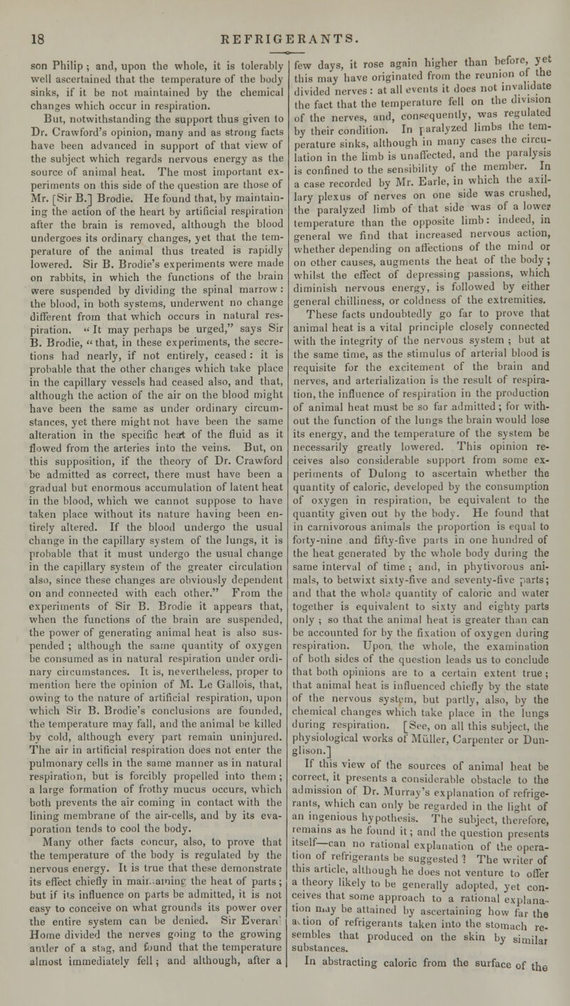 son Philip ; and, upon the whole, it is tolerably well ascertained that the temperature of the body sinks, if it be not maintained by the chemical changes which occur in respiration. But, notwithstanding the support thus given to Dr. Crawford's opinion, many and as strong facts have been advanced in support of that view of the subject which regards nervous energy as the source of animal heat. The most important ex- periments on this side of the question are those of Mr. [Sir B.] Brodie. He found that, by maintain- ing the action of the heart by artificial respiration after the brain is removed, although the blood undergoes its ordinary changes, yet that the tem- perature of the animal thus treated is rapidly lowered. Sir B. Brodie's experiments were made on rabbits, in which the functions of the brain were suspended by dividing the spinal marrow : the blood, in both systems, underwent no change different from that which occurs in natural res- piration.  It may perhaps be urged, says Sir B. Brodie, that, in these experiments, the secre- tions had nearly, if not entirely, ceased : it is probable that the other changes which take place in the capillary vessels had ceased also, and that, although the action of the air on the blood might have been the same as under ordinary circum- stances, yet there might not have been the same alteration in the specific heart of the fluid as it flowed from the arteries into the veins. But, on this supposition, if the theory of Dr. Crawford be admitted as correct, there must have been a gradual but enormous accumulation of latent heat in the blood, which we cannot suppose to have taken place without its nature having been en- tirely altered. If the blood undergo the usual change in the capillary system of the lungs, it is probable that it must undergo the usual change in the capillary system of the greater circulation also, since these changes are obviously dependent on and connected with each other. From the experiments of Sir B. Brodie it appears that, when the functions of the brain are suspended, the power of generating animal heat is also sus- pended ; although the same quantity of oxygen be consumed as in natural respiration under ordi- nary circumstances. It is, nevertheless, proper to mention here the opinion of M. Le Gallois, that, owing to the nature of artificial respiration, upon which Sir B. Brodie's conclusions are founded, the temperature may fall, and the animal lie killed by cold, although every part remain uninjured. The air in artificial respiration does not enter the pulmonary cells in the same manner as in natural respiration, but is forcibly propelled into them ; a large formation of frothy mucus occurs, which both prevents the air coming in contact with the lining membrane of the air-cells, and by its eva- poration tends to cool the body. Many other facts concur, also, to prove that the temperature of the body is regulated by the nervous energy. It is true that these demonstrate its effect chiefly in maii.ainini; the heat of parts; but if its influence on parts be admitted, it is not easy to conceive on what grounds its power over the entire system can be denied. Sir Everan' Home divided the nerves going to the growing aniler of a stag, and found that the temperature almost immediately fell; and although, after a few days, it rose again higher than before, yet this may have originated from the reunion of the divided nerves: at all events it does not invalidate the fact that the temperature fell on the division of the nerves, and, consequently, was regulated by their condition. In paralyzed limbs the tem- perature sinks, although in many cases the circu- lation in the limb is unaffected, and the paralysis is confined to the sensibility of the member. In a case recorded by Mr. Earle, in which the axil- lary plexus of nerves on one side was crushed, the paralyzed limb of that side was of a lower temperature than the opposite limb: indeed, in general we find that increased nervous action, whether depending on affections of the mind or on other causes, augments the heat of the body ; whilst the effect of depressing passions, which diminish nervous energy, is followed by either general chilliness, or coldness of the extremities. These facts undoubtedly go far to prove that animal heat is a vital principle closely connected with the integrity of the nervous system ; but at the same time, as the stimulus of arterial blood is requisite for the excitement of the brain and nerves, and arterialization is the result of respira- tion, the influence of respiration in the production of animal heat must be so far admitted; for with- out the function of the lungs the brain would lose its energy, and the temperature of the system be necessarily greatly lowered. This opinion re- ceives also considerable support from some ex- periments of Dulong to ascertain whether the quantity of caloric, developed by the consumption of oxygen in respiration, be equivalent to the quantity given out by the body. He found that in carnivorous animals the proportion is equal to forty-nine and fifty-five parts in one hundred of the heat generated by the whole body during the same interval of time ; and, in phytivorous ani- mals, to betwixt sixty-five and seventy-five parts; and that the whole quantity of caloric and water together is equivalent to sixty and eighty parts only ; so that the animal heat is greater than can be accounted for by the fixation of oxygen during respiration. Upon, the whole, the examination of both sides of the question leads us to conclude that both opinions are to a certain extent true; that animal heat is influenced chiefly by the state of the nervous system, but partly, also, by the chemical changes which take place in the lungs during respiration. [See, on all this subject, the physiological works of Miiller, Carpenter or Dun- glison.] If this view of the sources of animal heat be correct, it presents a considerable obstacle to the admission of Dr. Murray's explanation of refrige- rants, which can only be regarded in the light of an ingenious hypothesis. The subject, therefore, remains as he found it; and the question presents itself—can no rational explanation of the opera- tion of refrigerants be suggested 1 The writer of this article, although he does not venture to offer a theory likely to be generally adopted, yet con- ceives that some approach to a rational explana- tion may be attained by ascertaining how far the ttUion of refrigerants taken into the stomach re- sembles that produced on the skin by similar substances. In abstracting caloric from the surface of the